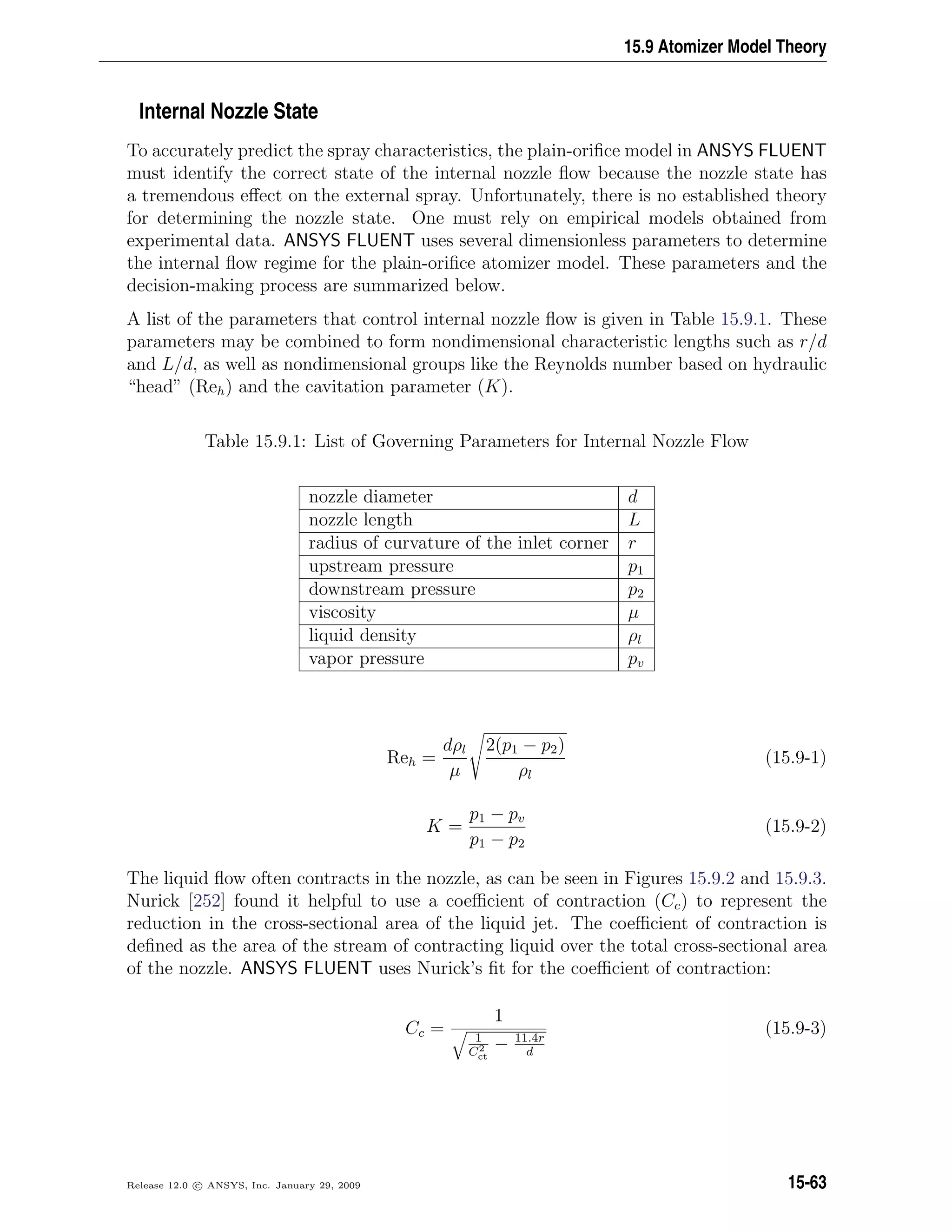 15.9 Atomizer Model Theory
Internal Nozzle State
To accurately predict the spray characteristics, the plain-oriﬁce model in ANSYS FLUENT
must identify the correct state of the internal nozzle ﬂow because the nozzle state has
a tremendous eﬀect on the external spray. Unfortunately, there is no established theory
for determining the nozzle state. One must rely on empirical models obtained from
experimental data. ANSYS FLUENT uses several dimensionless parameters to determine
the internal ﬂow regime for the plain-oriﬁce atomizer model. These parameters and the
decision-making process are summarized below.
A list of the parameters that control internal nozzle ﬂow is given in Table 15.9.1. These
parameters may be combined to form nondimensional characteristic lengths such as r/d
and L/d, as well as nondimensional groups like the Reynolds number based on hydraulic
“head” (Reh) and the cavitation parameter (K).
Table 15.9.1: List of Governing Parameters for Internal Nozzle Flow
nozzle diameter d
nozzle length L
radius of curvature of the inlet corner r
upstream pressure p1
downstream pressure p2
viscosity µ
liquid density ρl
vapor pressure pv
Reh =
dρl
µ
2(p1 − p2)
ρl
(15.9-1)
K =
p1 − pv
p1 − p2
(15.9-2)
The liquid ﬂow often contracts in the nozzle, as can be seen in Figures 15.9.2 and 15.9.3.
Nurick [252] found it helpful to use a coeﬃcient of contraction (Cc) to represent the
reduction in the cross-sectional area of the liquid jet. The coeﬃcient of contraction is
deﬁned as the area of the stream of contracting liquid over the total cross-sectional area
of the nozzle. ANSYS FLUENT uses Nurick’s ﬁt for the coeﬃcient of contraction:
Cc =
1
1
C2
ct
− 11.4r
d
(15.9-3)
Release 12.0 c ANSYS, Inc. January 29, 2009 15-63
 