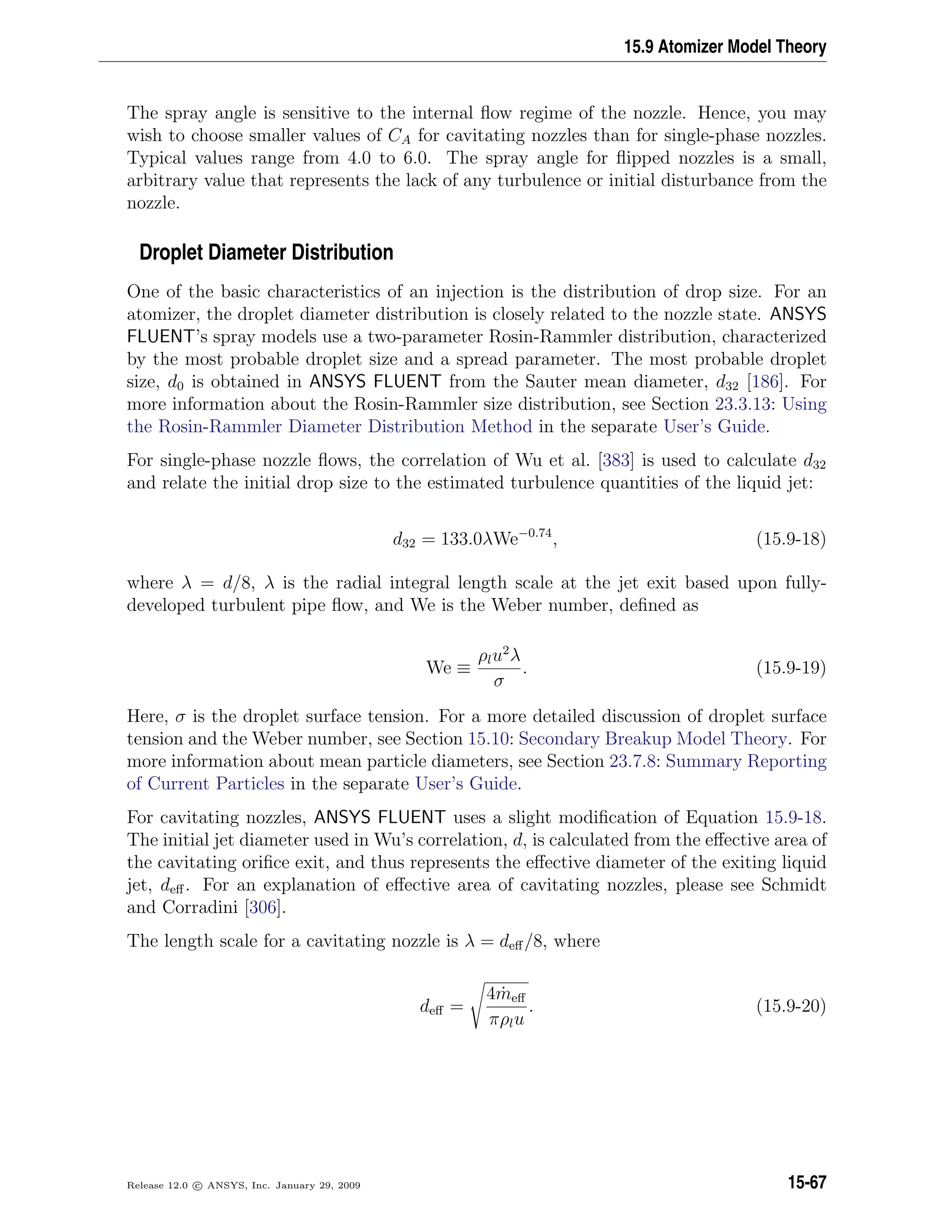 15.9 Atomizer Model Theory
The spray angle is sensitive to the internal ﬂow regime of the nozzle. Hence, you may
wish to choose smaller values of CA for cavitating nozzles than for single-phase nozzles.
Typical values range from 4.0 to 6.0. The spray angle for ﬂipped nozzles is a small,
arbitrary value that represents the lack of any turbulence or initial disturbance from the
nozzle.
Droplet Diameter Distribution
One of the basic characteristics of an injection is the distribution of drop size. For an
atomizer, the droplet diameter distribution is closely related to the nozzle state. ANSYS
FLUENT’s spray models use a two-parameter Rosin-Rammler distribution, characterized
by the most probable droplet size and a spread parameter. The most probable droplet
size, d0 is obtained in ANSYS FLUENT from the Sauter mean diameter, d32 [186]. For
more information about the Rosin-Rammler size distribution, see Section 23.3.13: Using
the Rosin-Rammler Diameter Distribution Method in the separate User’s Guide.
For single-phase nozzle ﬂows, the correlation of Wu et al. [383] is used to calculate d32
and relate the initial drop size to the estimated turbulence quantities of the liquid jet:
d32 = 133.0λWe−0.74
, (15.9-18)
where λ = d/8, λ is the radial integral length scale at the jet exit based upon fully-
developed turbulent pipe ﬂow, and We is the Weber number, deﬁned as
We ≡
ρlu2
λ
σ
. (15.9-19)
Here, σ is the droplet surface tension. For a more detailed discussion of droplet surface
tension and the Weber number, see Section 15.10: Secondary Breakup Model Theory. For
more information about mean particle diameters, see Section 23.7.8: Summary Reporting
of Current Particles in the separate User’s Guide.
For cavitating nozzles, ANSYS FLUENT uses a slight modiﬁcation of Equation 15.9-18.
The initial jet diameter used in Wu’s correlation, d, is calculated from the eﬀective area of
the cavitating oriﬁce exit, and thus represents the eﬀective diameter of the exiting liquid
jet, deﬀ. For an explanation of eﬀective area of cavitating nozzles, please see Schmidt
and Corradini [306].
The length scale for a cavitating nozzle is λ = deﬀ/8, where
deﬀ =
4 ˙meﬀ
πρlu
. (15.9-20)
Release 12.0 c ANSYS, Inc. January 29, 2009 15-67
 