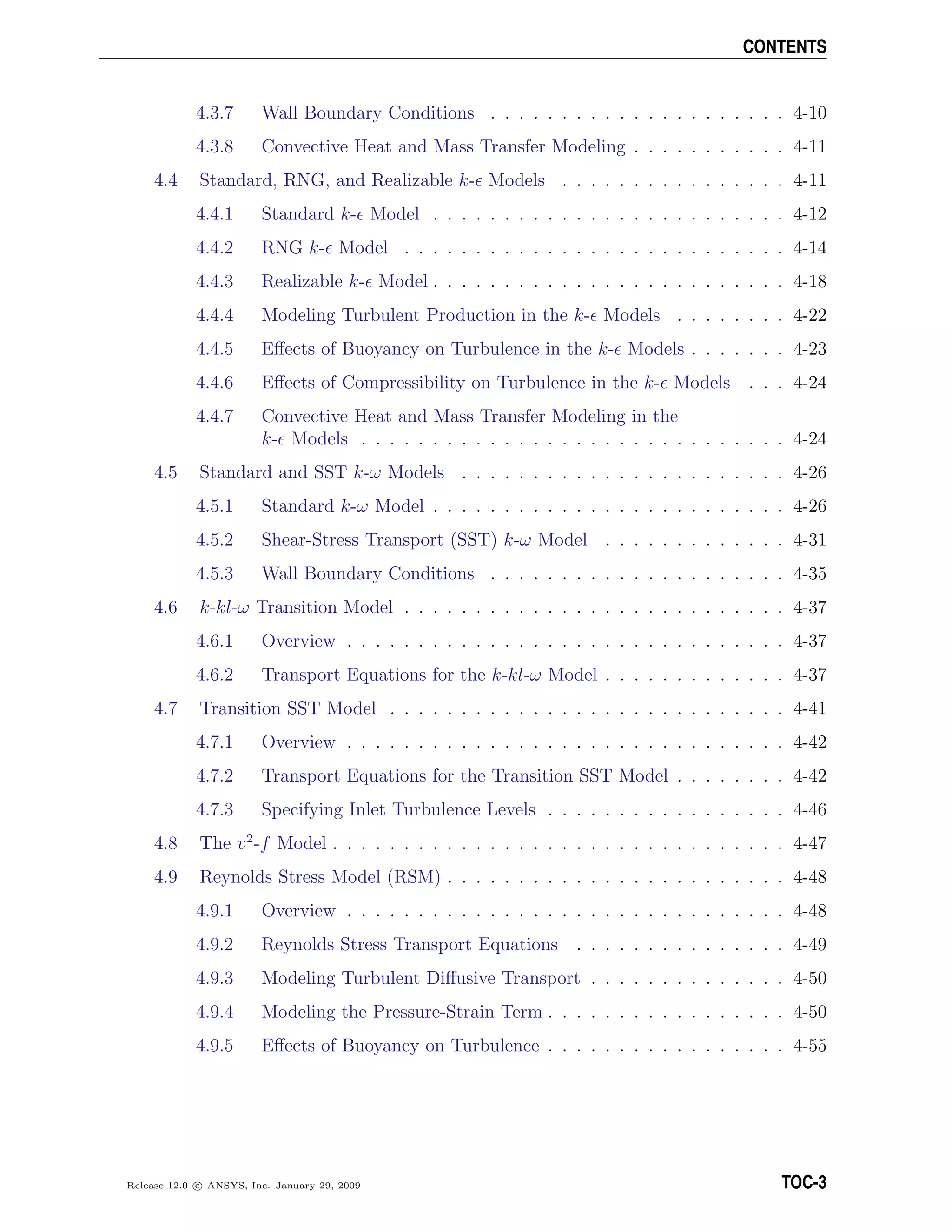 CONTENTS
4.3.7 Wall Boundary Conditions . . . . . . . . . . . . . . . . . . . . . 4-10
4.3.8 Convective Heat and Mass Transfer Modeling . . . . . . . . . . . 4-11
4.4 Standard, RNG, and Realizable k- Models . . . . . . . . . . . . . . . . 4-11
4.4.1 Standard k- Model . . . . . . . . . . . . . . . . . . . . . . . . . 4-12
4.4.2 RNG k- Model . . . . . . . . . . . . . . . . . . . . . . . . . . . 4-14
4.4.3 Realizable k- Model . . . . . . . . . . . . . . . . . . . . . . . . . 4-18
4.4.4 Modeling Turbulent Production in the k- Models . . . . . . . . 4-22
4.4.5 Eﬀects of Buoyancy on Turbulence in the k- Models . . . . . . . 4-23
4.4.6 Eﬀects of Compressibility on Turbulence in the k- Models . . . 4-24
4.4.7 Convective Heat and Mass Transfer Modeling in the
k- Models . . . . . . . . . . . . . . . . . . . . . . . . . . . . . . 4-24
4.5 Standard and SST k-ω Models . . . . . . . . . . . . . . . . . . . . . . . 4-26
4.5.1 Standard k-ω Model . . . . . . . . . . . . . . . . . . . . . . . . . 4-26
4.5.2 Shear-Stress Transport (SST) k-ω Model . . . . . . . . . . . . . 4-31
4.5.3 Wall Boundary Conditions . . . . . . . . . . . . . . . . . . . . . 4-35
4.6 k-kl-ω Transition Model . . . . . . . . . . . . . . . . . . . . . . . . . . . 4-37
4.6.1 Overview . . . . . . . . . . . . . . . . . . . . . . . . . . . . . . . 4-37
4.6.2 Transport Equations for the k-kl-ω Model . . . . . . . . . . . . . 4-37
4.7 Transition SST Model . . . . . . . . . . . . . . . . . . . . . . . . . . . . 4-41
4.7.1 Overview . . . . . . . . . . . . . . . . . . . . . . . . . . . . . . . 4-42
4.7.2 Transport Equations for the Transition SST Model . . . . . . . . 4-42
4.7.3 Specifying Inlet Turbulence Levels . . . . . . . . . . . . . . . . . 4-46
4.8 The v2
-f Model . . . . . . . . . . . . . . . . . . . . . . . . . . . . . . . . 4-47
4.9 Reynolds Stress Model (RSM) . . . . . . . . . . . . . . . . . . . . . . . . 4-48
4.9.1 Overview . . . . . . . . . . . . . . . . . . . . . . . . . . . . . . . 4-48
4.9.2 Reynolds Stress Transport Equations . . . . . . . . . . . . . . . 4-49
4.9.3 Modeling Turbulent Diﬀusive Transport . . . . . . . . . . . . . . 4-50
4.9.4 Modeling the Pressure-Strain Term . . . . . . . . . . . . . . . . . 4-50
4.9.5 Eﬀects of Buoyancy on Turbulence . . . . . . . . . . . . . . . . . 4-55
Release 12.0 c ANSYS, Inc. January 29, 2009 TOC-3
 