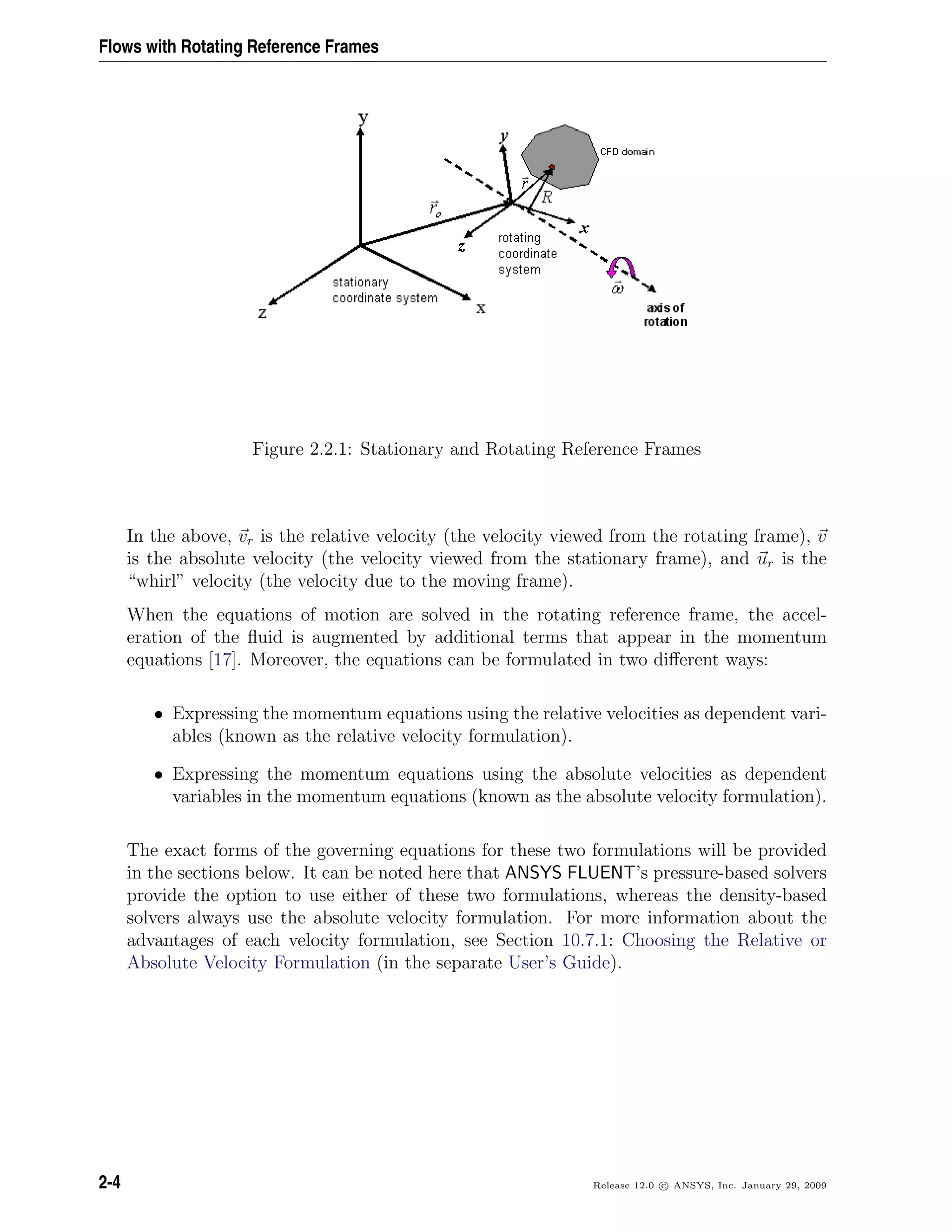 Flows with Rotating Reference Frames
Figure 2.2.1: Stationary and Rotating Reference Frames
In the above, vr is the relative velocity (the velocity viewed from the rotating frame), v
is the absolute velocity (the velocity viewed from the stationary frame), and ur is the
“whirl” velocity (the velocity due to the moving frame).
When the equations of motion are solved in the rotating reference frame, the accel-
eration of the ﬂuid is augmented by additional terms that appear in the momentum
equations [17]. Moreover, the equations can be formulated in two diﬀerent ways:
• Expressing the momentum equations using the relative velocities as dependent vari-
ables (known as the relative velocity formulation).
• Expressing the momentum equations using the absolute velocities as dependent
variables in the momentum equations (known as the absolute velocity formulation).
The exact forms of the governing equations for these two formulations will be provided
in the sections below. It can be noted here that ANSYS FLUENT’s pressure-based solvers
provide the option to use either of these two formulations, whereas the density-based
solvers always use the absolute velocity formulation. For more information about the
advantages of each velocity formulation, see Section 10.7.1: Choosing the Relative or
Absolute Velocity Formulation (in the separate User’s Guide).
2-4 Release 12.0 c ANSYS, Inc. January 29, 2009
 
