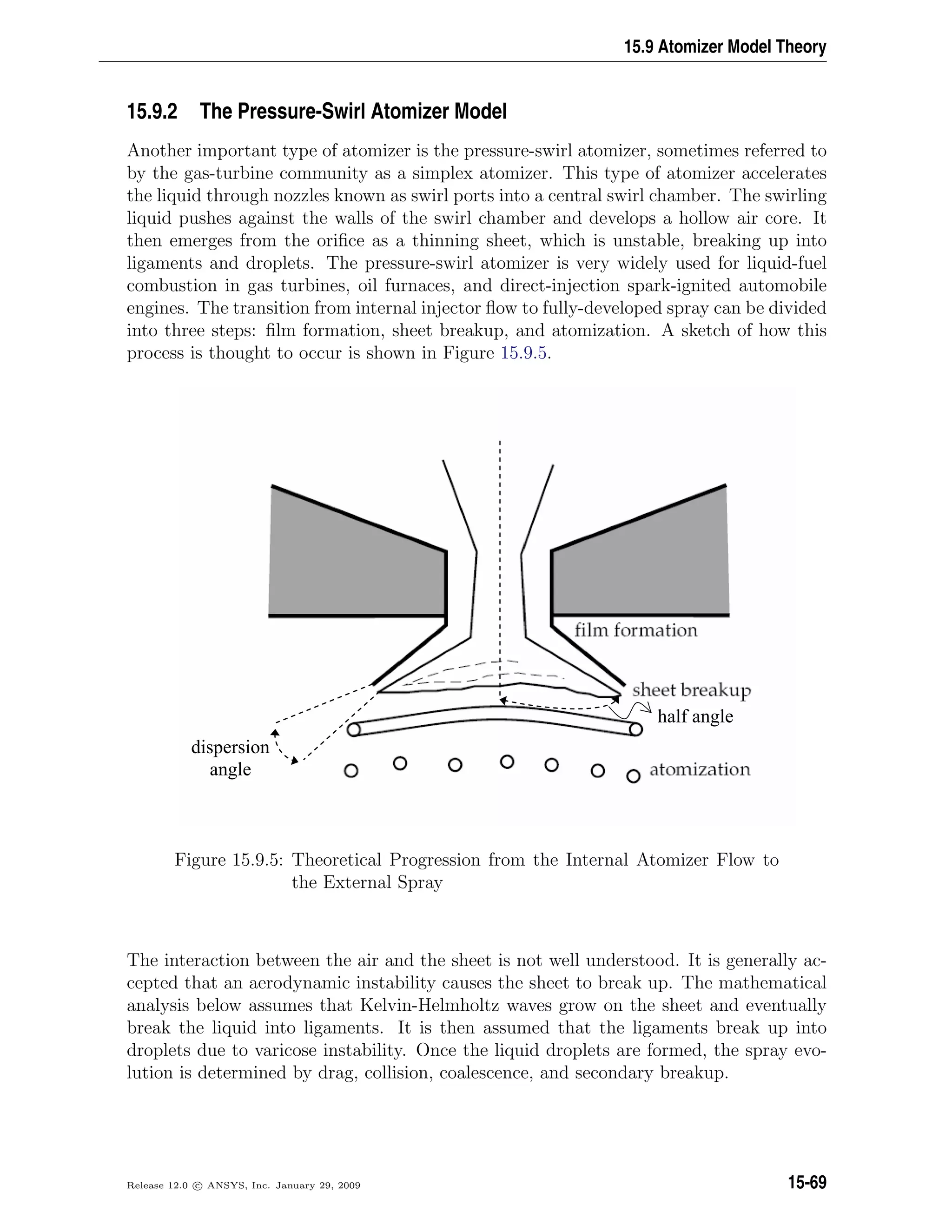 15.9 Atomizer Model Theory
15.9.2 The Pressure-Swirl Atomizer Model
Another important type of atomizer is the pressure-swirl atomizer, sometimes referred to
by the gas-turbine community as a simplex atomizer. This type of atomizer accelerates
the liquid through nozzles known as swirl ports into a central swirl chamber. The swirling
liquid pushes against the walls of the swirl chamber and develops a hollow air core. It
then emerges from the oriﬁce as a thinning sheet, which is unstable, breaking up into
ligaments and droplets. The pressure-swirl atomizer is very widely used for liquid-fuel
combustion in gas turbines, oil furnaces, and direct-injection spark-ignited automobile
engines. The transition from internal injector ﬂow to fully-developed spray can be divided
into three steps: ﬁlm formation, sheet breakup, and atomization. A sketch of how this
process is thought to occur is shown in Figure 15.9.5.
dispersion
angle
half angle
Figure 15.9.5: Theoretical Progression from the Internal Atomizer Flow to
the External Spray
The interaction between the air and the sheet is not well understood. It is generally ac-
cepted that an aerodynamic instability causes the sheet to break up. The mathematical
analysis below assumes that Kelvin-Helmholtz waves grow on the sheet and eventually
break the liquid into ligaments. It is then assumed that the ligaments break up into
droplets due to varicose instability. Once the liquid droplets are formed, the spray evo-
lution is determined by drag, collision, coalescence, and secondary breakup.
Release 12.0 c ANSYS, Inc. January 29, 2009 15-69
 