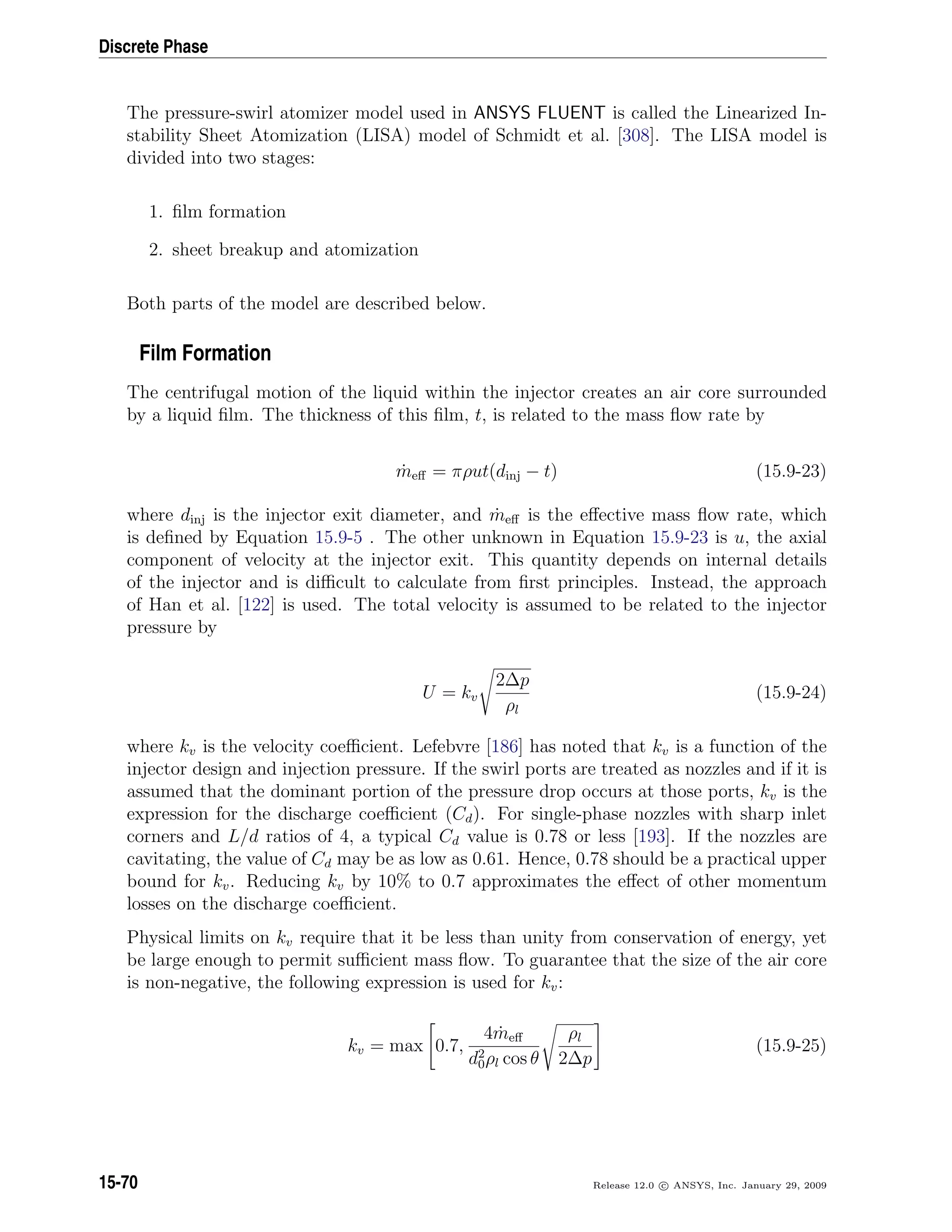 Discrete Phase
The pressure-swirl atomizer model used in ANSYS FLUENT is called the Linearized In-
stability Sheet Atomization (LISA) model of Schmidt et al. [308]. The LISA model is
divided into two stages:
1. ﬁlm formation
2. sheet breakup and atomization
Both parts of the model are described below.
Film Formation
The centrifugal motion of the liquid within the injector creates an air core surrounded
by a liquid ﬁlm. The thickness of this ﬁlm, t, is related to the mass ﬂow rate by
˙meﬀ = πρut(dinj − t) (15.9-23)
where dinj is the injector exit diameter, and ˙meﬀ is the eﬀective mass ﬂow rate, which
is deﬁned by Equation 15.9-5 . The other unknown in Equation 15.9-23 is u, the axial
component of velocity at the injector exit. This quantity depends on internal details
of the injector and is diﬃcult to calculate from ﬁrst principles. Instead, the approach
of Han et al. [122] is used. The total velocity is assumed to be related to the injector
pressure by
U = kv
2∆p
ρl
(15.9-24)
where kv is the velocity coeﬃcient. Lefebvre [186] has noted that kv is a function of the
injector design and injection pressure. If the swirl ports are treated as nozzles and if it is
assumed that the dominant portion of the pressure drop occurs at those ports, kv is the
expression for the discharge coeﬃcient (Cd). For single-phase nozzles with sharp inlet
corners and L/d ratios of 4, a typical Cd value is 0.78 or less [193]. If the nozzles are
cavitating, the value of Cd may be as low as 0.61. Hence, 0.78 should be a practical upper
bound for kv. Reducing kv by 10% to 0.7 approximates the eﬀect of other momentum
losses on the discharge coeﬃcient.
Physical limits on kv require that it be less than unity from conservation of energy, yet
be large enough to permit suﬃcient mass ﬂow. To guarantee that the size of the air core
is non-negative, the following expression is used for kv:
kv = max 0.7,
4 ˙meﬀ
d2
0ρl cos θ
ρl
2∆p
(15.9-25)
15-70 Release 12.0 c ANSYS, Inc. January 29, 2009
 