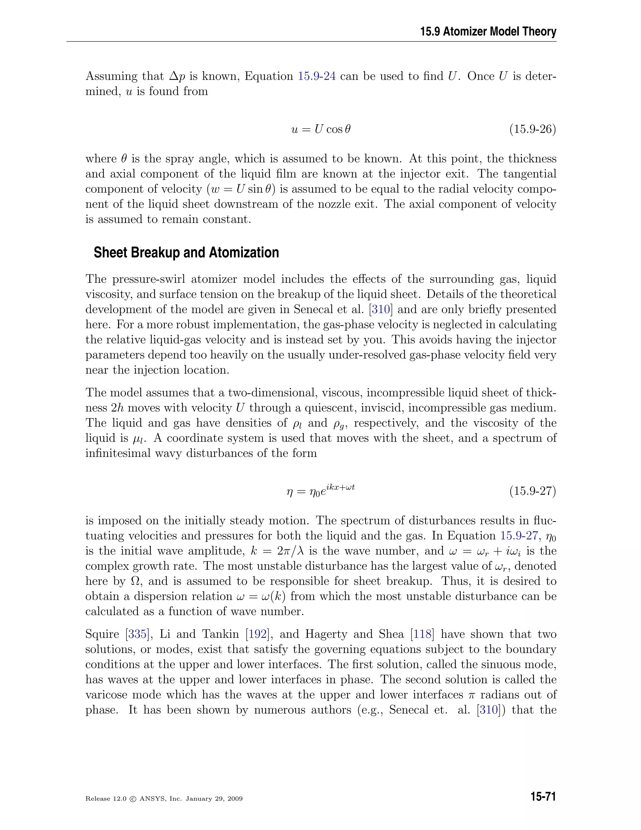 15.9 Atomizer Model Theory
Assuming that ∆p is known, Equation 15.9-24 can be used to ﬁnd U. Once U is deter-
mined, u is found from
u = U cos θ (15.9-26)
where θ is the spray angle, which is assumed to be known. At this point, the thickness
and axial component of the liquid ﬁlm are known at the injector exit. The tangential
component of velocity (w = U sin θ) is assumed to be equal to the radial velocity compo-
nent of the liquid sheet downstream of the nozzle exit. The axial component of velocity
is assumed to remain constant.
Sheet Breakup and Atomization
The pressure-swirl atomizer model includes the eﬀects of the surrounding gas, liquid
viscosity, and surface tension on the breakup of the liquid sheet. Details of the theoretical
development of the model are given in Senecal et al. [310] and are only brieﬂy presented
here. For a more robust implementation, the gas-phase velocity is neglected in calculating
the relative liquid-gas velocity and is instead set by you. This avoids having the injector
parameters depend too heavily on the usually under-resolved gas-phase velocity ﬁeld very
near the injection location.
The model assumes that a two-dimensional, viscous, incompressible liquid sheet of thick-
ness 2h moves with velocity U through a quiescent, inviscid, incompressible gas medium.
The liquid and gas have densities of ρl and ρg, respectively, and the viscosity of the
liquid is µl. A coordinate system is used that moves with the sheet, and a spectrum of
inﬁnitesimal wavy disturbances of the form
η = η0eikx+ωt
(15.9-27)
is imposed on the initially steady motion. The spectrum of disturbances results in ﬂuc-
tuating velocities and pressures for both the liquid and the gas. In Equation 15.9-27, η0
is the initial wave amplitude, k = 2π/λ is the wave number, and ω = ωr + iωi is the
complex growth rate. The most unstable disturbance has the largest value of ωr, denoted
here by Ω, and is assumed to be responsible for sheet breakup. Thus, it is desired to
obtain a dispersion relation ω = ω(k) from which the most unstable disturbance can be
calculated as a function of wave number.
Squire [335], Li and Tankin [192], and Hagerty and Shea [118] have shown that two
solutions, or modes, exist that satisfy the governing equations subject to the boundary
conditions at the upper and lower interfaces. The ﬁrst solution, called the sinuous mode,
has waves at the upper and lower interfaces in phase. The second solution is called the
varicose mode which has the waves at the upper and lower interfaces π radians out of
phase. It has been shown by numerous authors (e.g., Senecal et. al. [310]) that the
Release 12.0 c ANSYS, Inc. January 29, 2009 15-71
 