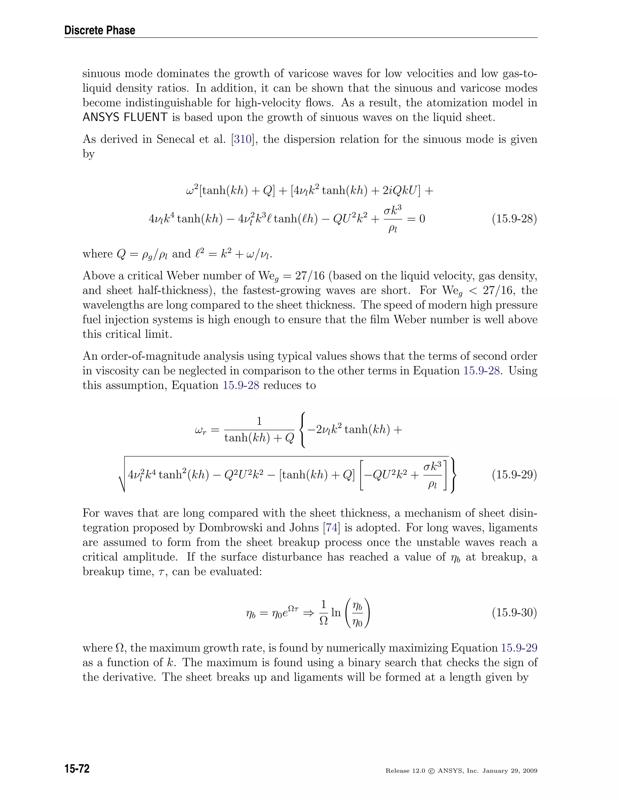 Discrete Phase
sinuous mode dominates the growth of varicose waves for low velocities and low gas-to-
liquid density ratios. In addition, it can be shown that the sinuous and varicose modes
become indistinguishable for high-velocity ﬂows. As a result, the atomization model in
ANSYS FLUENT is based upon the growth of sinuous waves on the liquid sheet.
As derived in Senecal et al. [310], the dispersion relation for the sinuous mode is given
by
ω2
[tanh(kh) + Q] + [4νlk2
tanh(kh) + 2iQkU] +
4νlk4
tanh(kh) − 4ν2
l k3
tanh( h) − QU2
k2
+
σk3
ρl
= 0 (15.9-28)
where Q = ρg/ρl and 2
= k2
+ ω/νl.
Above a critical Weber number of Weg = 27/16 (based on the liquid velocity, gas density,
and sheet half-thickness), the fastest-growing waves are short. For Weg  27/16, the
wavelengths are long compared to the sheet thickness. The speed of modern high pressure
fuel injection systems is high enough to ensure that the ﬁlm Weber number is well above
this critical limit.
An order-of-magnitude analysis using typical values shows that the terms of second order
in viscosity can be neglected in comparison to the other terms in Equation 15.9-28. Using
this assumption, Equation 15.9-28 reduces to
ωr =
1
tanh(kh) + Q



−2νlk2
tanh(kh) +
4ν2
l k4 tanh2
(kh) − Q2U2k2 − [tanh(kh) + Q] −QU2k2 +
σk3
ρl



(15.9-29)
For waves that are long compared with the sheet thickness, a mechanism of sheet disin-
tegration proposed by Dombrowski and Johns [74] is adopted. For long waves, ligaments
are assumed to form from the sheet breakup process once the unstable waves reach a
critical amplitude. If the surface disturbance has reached a value of ηb at breakup, a
breakup time, τ, can be evaluated:
ηb = η0eΩτ
⇒
1
Ω
ln
ηb
η0
(15.9-30)
where Ω, the maximum growth rate, is found by numerically maximizing Equation 15.9-29
as a function of k. The maximum is found using a binary search that checks the sign of
the derivative. The sheet breaks up and ligaments will be formed at a length given by
15-72 Release 12.0 c ANSYS, Inc. January 29, 2009
 