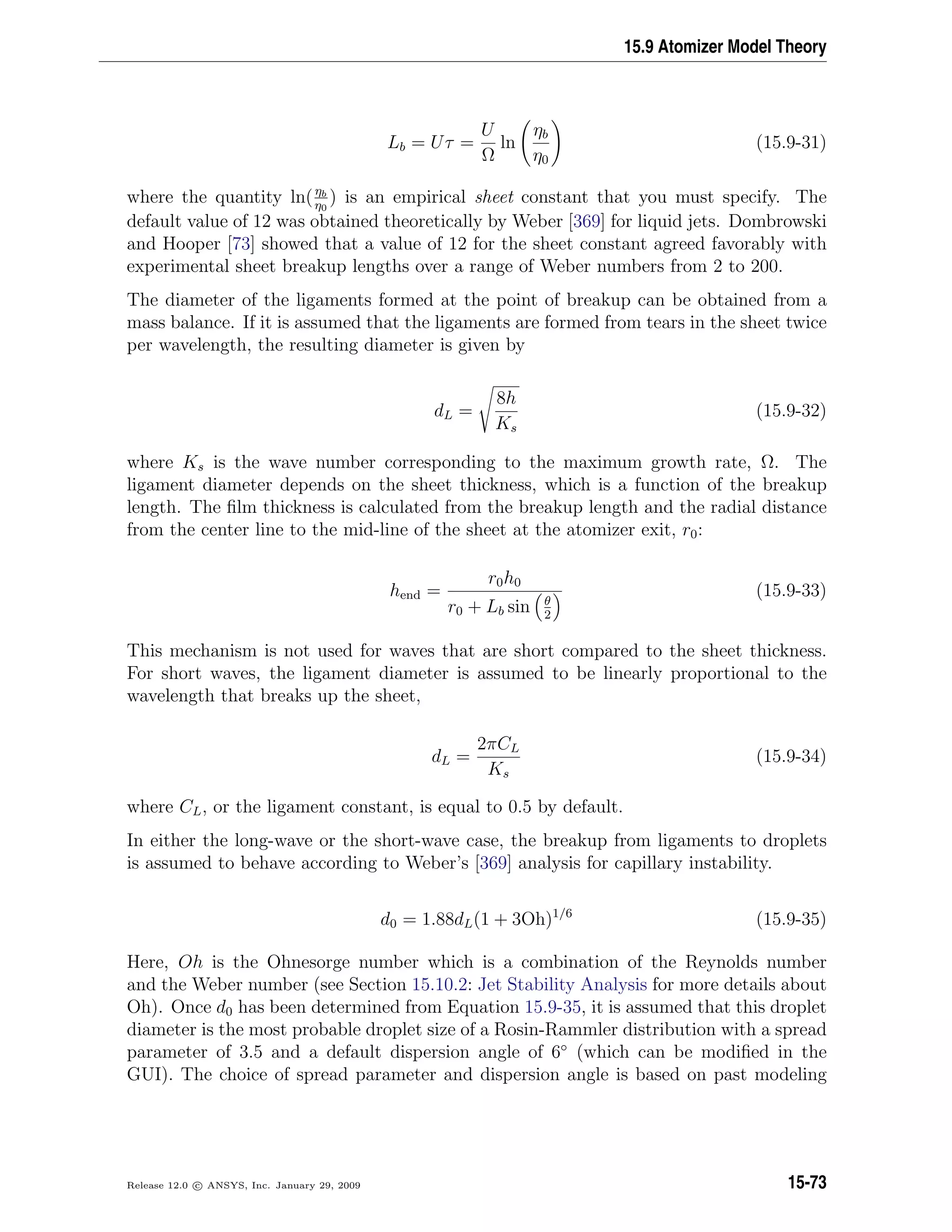 15.9 Atomizer Model Theory
Lb = Uτ =
U
Ω
ln
ηb
η0
(15.9-31)
where the quantity ln(ηb
η0
) is an empirical sheet constant that you must specify. The
default value of 12 was obtained theoretically by Weber [369] for liquid jets. Dombrowski
and Hooper [73] showed that a value of 12 for the sheet constant agreed favorably with
experimental sheet breakup lengths over a range of Weber numbers from 2 to 200.
The diameter of the ligaments formed at the point of breakup can be obtained from a
mass balance. If it is assumed that the ligaments are formed from tears in the sheet twice
per wavelength, the resulting diameter is given by
dL =
8h
Ks
(15.9-32)
where Ks is the wave number corresponding to the maximum growth rate, Ω. The
ligament diameter depends on the sheet thickness, which is a function of the breakup
length. The ﬁlm thickness is calculated from the breakup length and the radial distance
from the center line to the mid-line of the sheet at the atomizer exit, r0:
hend =
r0h0
r0 + Lb sin θ
2
(15.9-33)
This mechanism is not used for waves that are short compared to the sheet thickness.
For short waves, the ligament diameter is assumed to be linearly proportional to the
wavelength that breaks up the sheet,
dL =
2πCL
Ks
(15.9-34)
where CL, or the ligament constant, is equal to 0.5 by default.
In either the long-wave or the short-wave case, the breakup from ligaments to droplets
is assumed to behave according to Weber’s [369] analysis for capillary instability.
d0 = 1.88dL(1 + 3Oh)1/6
(15.9-35)
Here, Oh is the Ohnesorge number which is a combination of the Reynolds number
and the Weber number (see Section 15.10.2: Jet Stability Analysis for more details about
Oh). Once d0 has been determined from Equation 15.9-35, it is assumed that this droplet
diameter is the most probable droplet size of a Rosin-Rammler distribution with a spread
parameter of 3.5 and a default dispersion angle of 6◦
(which can be modiﬁed in the
GUI). The choice of spread parameter and dispersion angle is based on past modeling
Release 12.0 c ANSYS, Inc. January 29, 2009 15-73
 