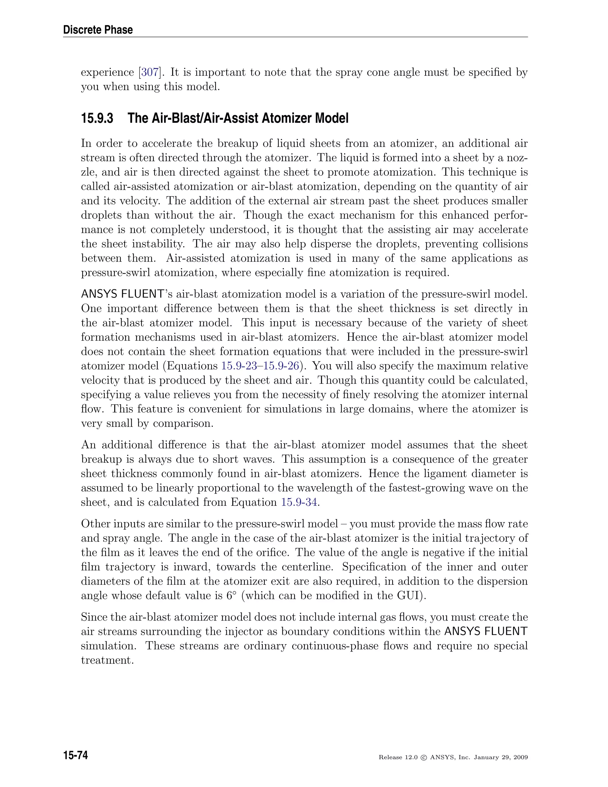 Discrete Phase
experience [307]. It is important to note that the spray cone angle must be speciﬁed by
you when using this model.
15.9.3 The Air-Blast/Air-Assist Atomizer Model
In order to accelerate the breakup of liquid sheets from an atomizer, an additional air
stream is often directed through the atomizer. The liquid is formed into a sheet by a noz-
zle, and air is then directed against the sheet to promote atomization. This technique is
called air-assisted atomization or air-blast atomization, depending on the quantity of air
and its velocity. The addition of the external air stream past the sheet produces smaller
droplets than without the air. Though the exact mechanism for this enhanced perfor-
mance is not completely understood, it is thought that the assisting air may accelerate
the sheet instability. The air may also help disperse the droplets, preventing collisions
between them. Air-assisted atomization is used in many of the same applications as
pressure-swirl atomization, where especially ﬁne atomization is required.
ANSYS FLUENT’s air-blast atomization model is a variation of the pressure-swirl model.
One important diﬀerence between them is that the sheet thickness is set directly in
the air-blast atomizer model. This input is necessary because of the variety of sheet
formation mechanisms used in air-blast atomizers. Hence the air-blast atomizer model
does not contain the sheet formation equations that were included in the pressure-swirl
atomizer model (Equations 15.9-23–15.9-26). You will also specify the maximum relative
velocity that is produced by the sheet and air. Though this quantity could be calculated,
specifying a value relieves you from the necessity of ﬁnely resolving the atomizer internal
ﬂow. This feature is convenient for simulations in large domains, where the atomizer is
very small by comparison.
An additional diﬀerence is that the air-blast atomizer model assumes that the sheet
breakup is always due to short waves. This assumption is a consequence of the greater
sheet thickness commonly found in air-blast atomizers. Hence the ligament diameter is
assumed to be linearly proportional to the wavelength of the fastest-growing wave on the
sheet, and is calculated from Equation 15.9-34.
Other inputs are similar to the pressure-swirl model – you must provide the mass ﬂow rate
and spray angle. The angle in the case of the air-blast atomizer is the initial trajectory of
the ﬁlm as it leaves the end of the oriﬁce. The value of the angle is negative if the initial
ﬁlm trajectory is inward, towards the centerline. Speciﬁcation of the inner and outer
diameters of the ﬁlm at the atomizer exit are also required, in addition to the dispersion
angle whose default value is 6◦
(which can be modiﬁed in the GUI).
Since the air-blast atomizer model does not include internal gas ﬂows, you must create the
air streams surrounding the injector as boundary conditions within the ANSYS FLUENT
simulation. These streams are ordinary continuous-phase ﬂows and require no special
treatment.
15-74 Release 12.0 c ANSYS, Inc. January 29, 2009
 