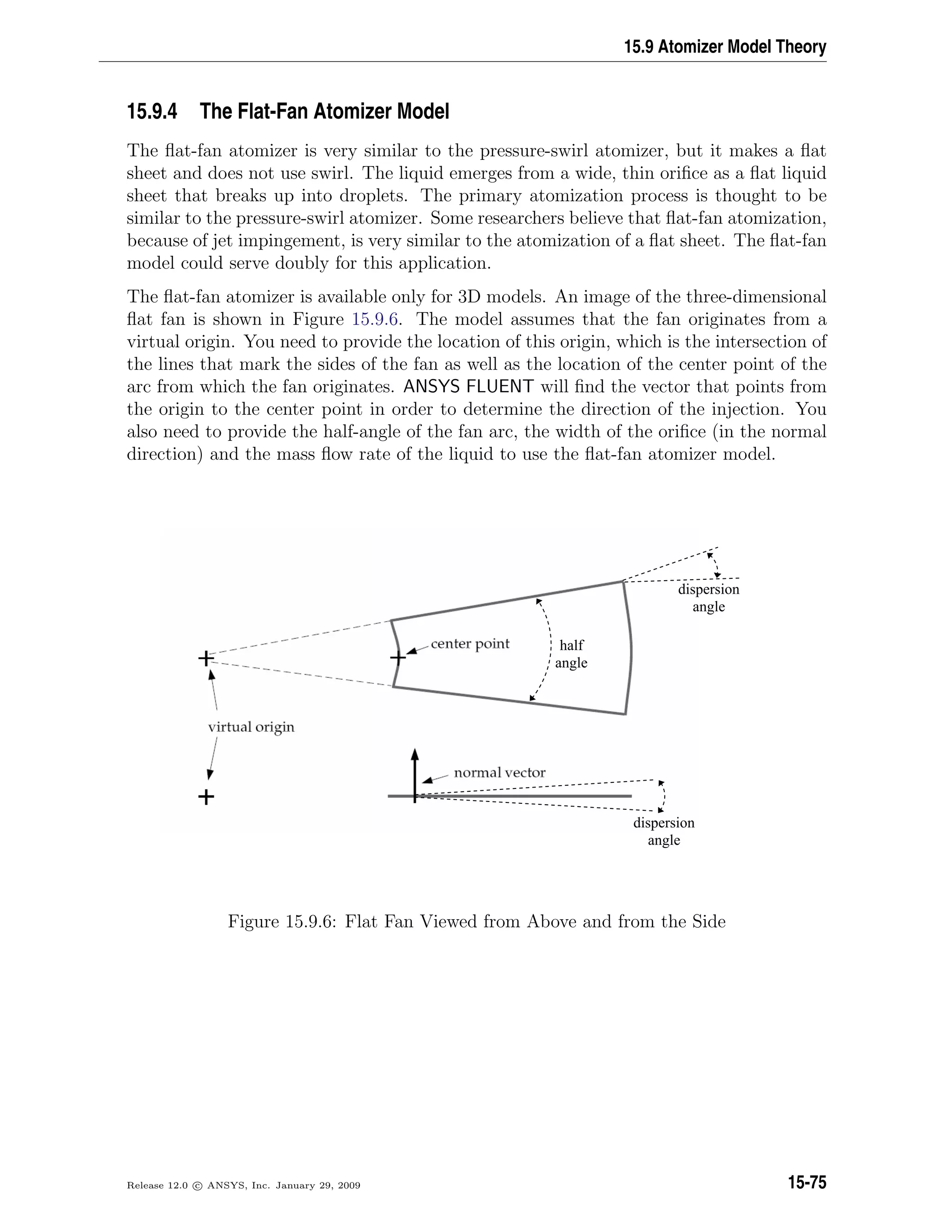 15.9 Atomizer Model Theory
15.9.4 The Flat-Fan Atomizer Model
The ﬂat-fan atomizer is very similar to the pressure-swirl atomizer, but it makes a ﬂat
sheet and does not use swirl. The liquid emerges from a wide, thin oriﬁce as a ﬂat liquid
sheet that breaks up into droplets. The primary atomization process is thought to be
similar to the pressure-swirl atomizer. Some researchers believe that ﬂat-fan atomization,
because of jet impingement, is very similar to the atomization of a ﬂat sheet. The ﬂat-fan
model could serve doubly for this application.
The ﬂat-fan atomizer is available only for 3D models. An image of the three-dimensional
ﬂat fan is shown in Figure 15.9.6. The model assumes that the fan originates from a
virtual origin. You need to provide the location of this origin, which is the intersection of
the lines that mark the sides of the fan as well as the location of the center point of the
arc from which the fan originates. ANSYS FLUENT will ﬁnd the vector that points from
the origin to the center point in order to determine the direction of the injection. You
also need to provide the half-angle of the fan arc, the width of the oriﬁce (in the normal
direction) and the mass ﬂow rate of the liquid to use the ﬂat-fan atomizer model.
dispersion
angle
half
angle
dispersion
angle
Figure 15.9.6: Flat Fan Viewed from Above and from the Side
Release 12.0 c ANSYS, Inc. January 29, 2009 15-75
 