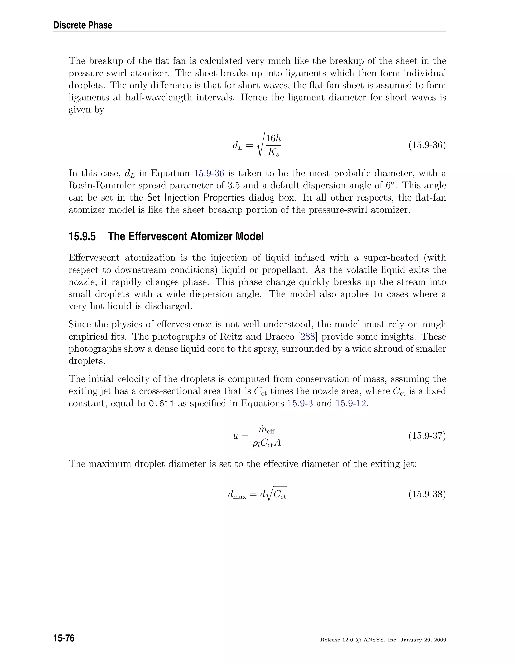 Discrete Phase
The breakup of the ﬂat fan is calculated very much like the breakup of the sheet in the
pressure-swirl atomizer. The sheet breaks up into ligaments which then form individual
droplets. The only diﬀerence is that for short waves, the ﬂat fan sheet is assumed to form
ligaments at half-wavelength intervals. Hence the ligament diameter for short waves is
given by
dL =
16h
Ks
(15.9-36)
In this case, dL in Equation 15.9-36 is taken to be the most probable diameter, with a
Rosin-Rammler spread parameter of 3.5 and a default dispersion angle of 6◦
. This angle
can be set in the Set Injection Properties dialog box. In all other respects, the ﬂat-fan
atomizer model is like the sheet breakup portion of the pressure-swirl atomizer.
15.9.5 The Effervescent Atomizer Model
Eﬀervescent atomization is the injection of liquid infused with a super-heated (with
respect to downstream conditions) liquid or propellant. As the volatile liquid exits the
nozzle, it rapidly changes phase. This phase change quickly breaks up the stream into
small droplets with a wide dispersion angle. The model also applies to cases where a
very hot liquid is discharged.
Since the physics of eﬀervescence is not well understood, the model must rely on rough
empirical ﬁts. The photographs of Reitz and Bracco [288] provide some insights. These
photographs show a dense liquid core to the spray, surrounded by a wide shroud of smaller
droplets.
The initial velocity of the droplets is computed from conservation of mass, assuming the
exiting jet has a cross-sectional area that is Cct times the nozzle area, where Cct is a ﬁxed
constant, equal to 0.611 as speciﬁed in Equations 15.9-3 and 15.9-12.
u =
˙meﬀ
ρlCctA
(15.9-37)
The maximum droplet diameter is set to the eﬀective diameter of the exiting jet:
dmax = d Cct (15.9-38)
15-76 Release 12.0 c ANSYS, Inc. January 29, 2009
 