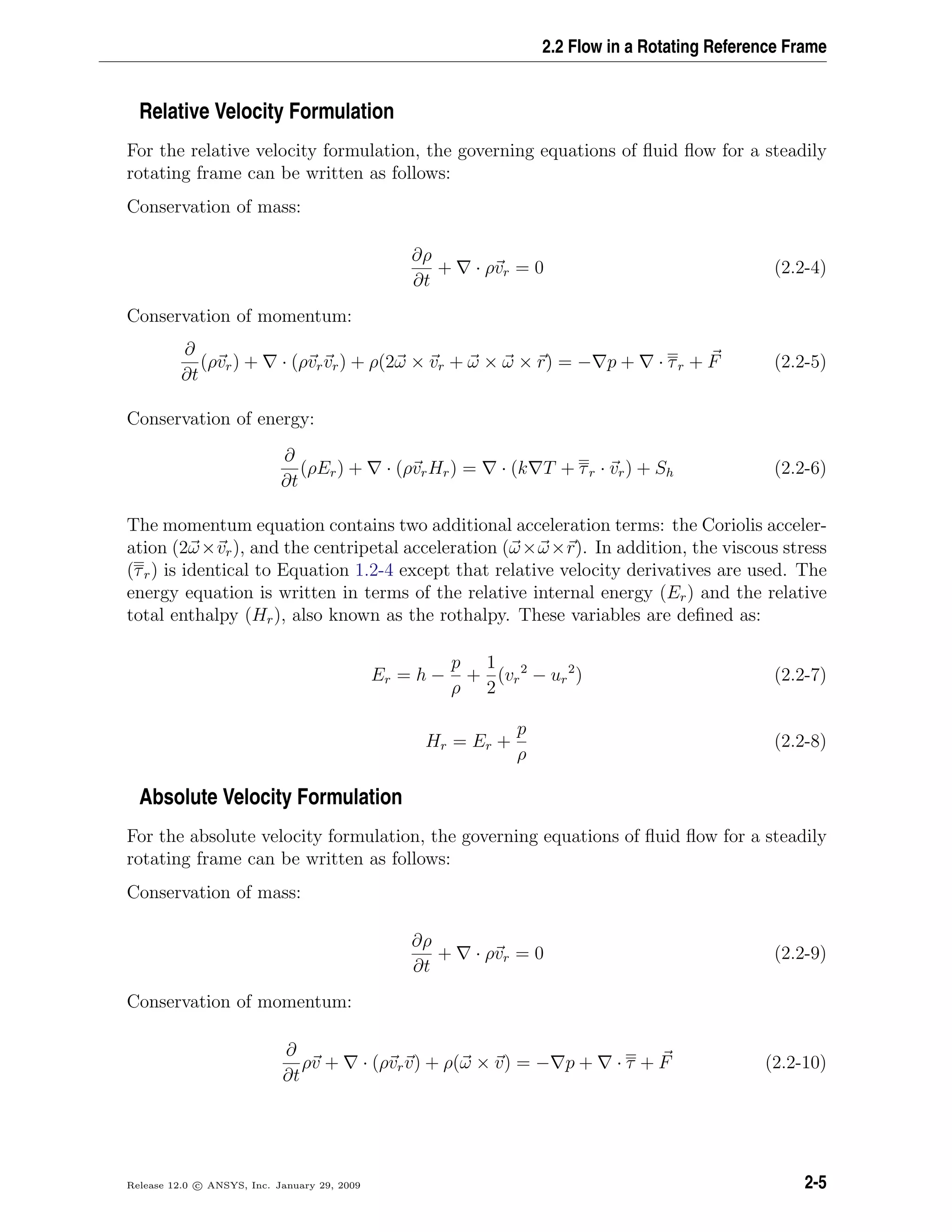 2.2 Flow in a Rotating Reference Frame
Relative Velocity Formulation
For the relative velocity formulation, the governing equations of ﬂuid ﬂow for a steadily
rotating frame can be written as follows:
Conservation of mass:
∂ρ
∂t
+ · ρvr = 0 (2.2-4)
Conservation of momentum:
∂
∂t
(ρvr) + · (ρvrvr) + ρ(2ω × vr + ω × ω × r) = − p + · τr + F (2.2-5)
Conservation of energy:
∂
∂t
(ρEr) + · (ρvrHr) = · (k T + τr · vr) + Sh (2.2-6)
The momentum equation contains two additional acceleration terms: the Coriolis acceler-
ation (2ω×vr), and the centripetal acceleration (ω×ω×r). In addition, the viscous stress
(τr) is identical to Equation 1.2-4 except that relative velocity derivatives are used. The
energy equation is written in terms of the relative internal energy (Er) and the relative
total enthalpy (Hr), also known as the rothalpy. These variables are deﬁned as:
Er = h −
p
ρ
+
1
2
(vr
2
− ur
2
) (2.2-7)
Hr = Er +
p
ρ
(2.2-8)
Absolute Velocity Formulation
For the absolute velocity formulation, the governing equations of ﬂuid ﬂow for a steadily
rotating frame can be written as follows:
Conservation of mass:
∂ρ
∂t
+ · ρvr = 0 (2.2-9)
Conservation of momentum:
∂
∂t
ρv + · (ρvrv) + ρ(ω × v) = − p + · τ + F (2.2-10)
Release 12.0 c ANSYS, Inc. January 29, 2009 2-5
 