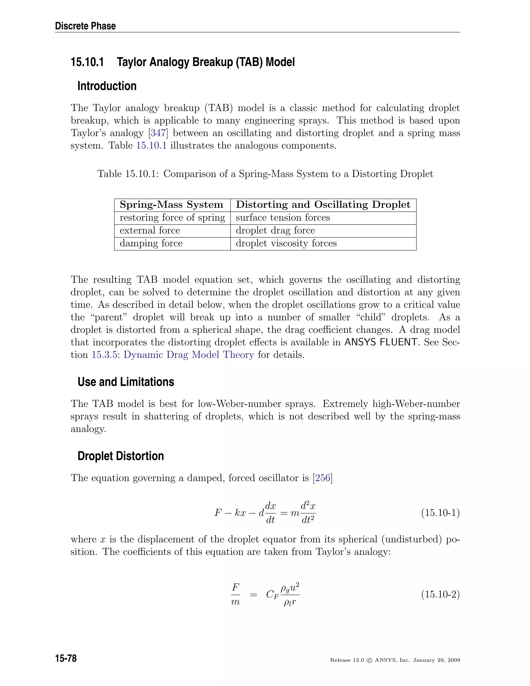 Discrete Phase
15.10.1 Taylor Analogy Breakup (TAB) Model
Introduction
The Taylor analogy breakup (TAB) model is a classic method for calculating droplet
breakup, which is applicable to many engineering sprays. This method is based upon
Taylor’s analogy [347] between an oscillating and distorting droplet and a spring mass
system. Table 15.10.1 illustrates the analogous components.
Table 15.10.1: Comparison of a Spring-Mass System to a Distorting Droplet
Spring-Mass System Distorting and Oscillating Droplet
restoring force of spring surface tension forces
external force droplet drag force
damping force droplet viscosity forces
The resulting TAB model equation set, which governs the oscillating and distorting
droplet, can be solved to determine the droplet oscillation and distortion at any given
time. As described in detail below, when the droplet oscillations grow to a critical value
the “parent” droplet will break up into a number of smaller “child” droplets. As a
droplet is distorted from a spherical shape, the drag coeﬃcient changes. A drag model
that incorporates the distorting droplet eﬀects is available in ANSYS FLUENT. See Sec-
tion 15.3.5: Dynamic Drag Model Theory for details.
Use and Limitations
The TAB model is best for low-Weber-number sprays. Extremely high-Weber-number
sprays result in shattering of droplets, which is not described well by the spring-mass
analogy.
Droplet Distortion
The equation governing a damped, forced oscillator is [256]
F − kx − d
dx
dt
= m
d2
x
dt2
(15.10-1)
where x is the displacement of the droplet equator from its spherical (undisturbed) po-
sition. The coeﬃcients of this equation are taken from Taylor’s analogy:
F
m
= CF
ρgu2
ρlr
(15.10-2)
15-78 Release 12.0 c ANSYS, Inc. January 29, 2009
 