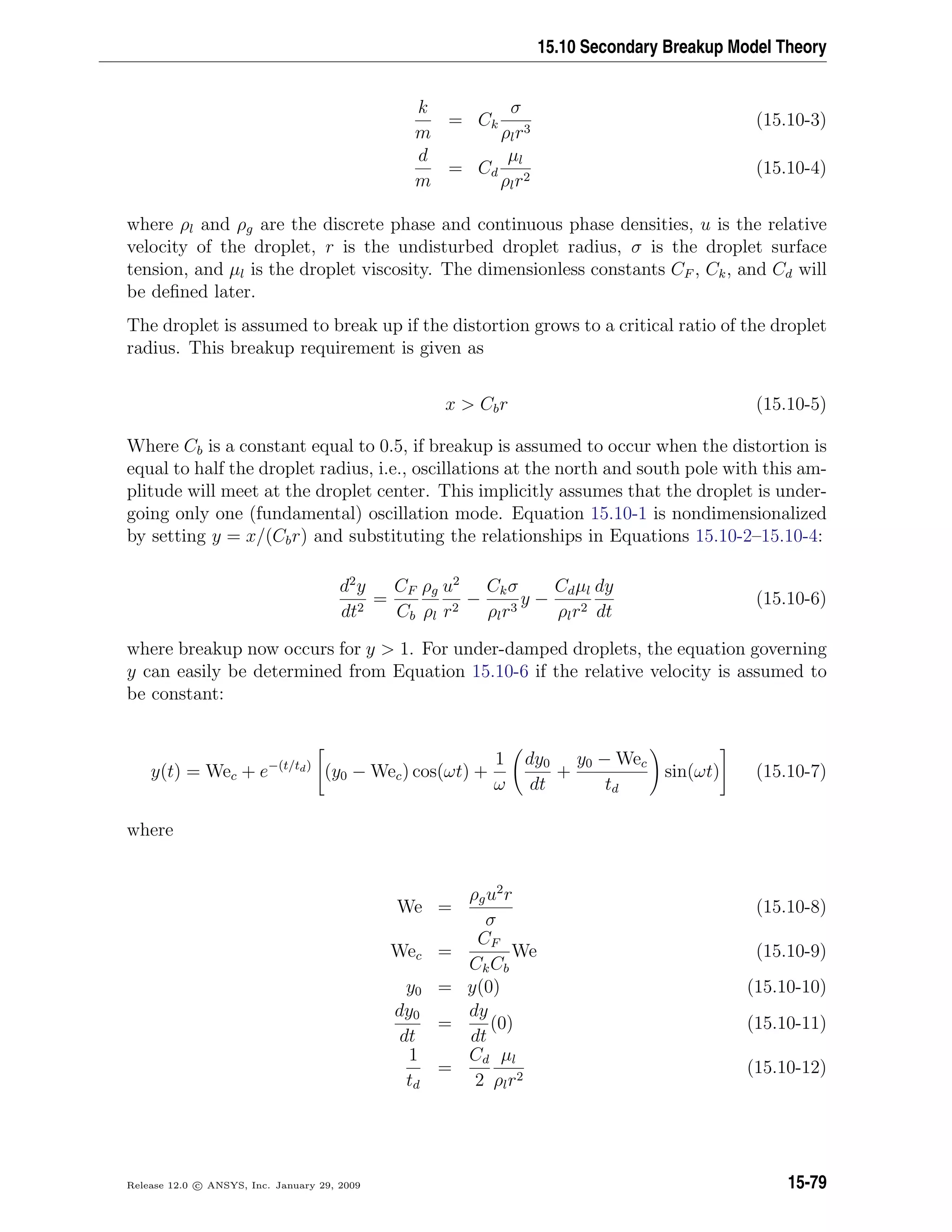 15.10 Secondary Breakup Model Theory
k
m
= Ck
σ
ρlr3
(15.10-3)
d
m
= Cd
µl
ρlr2
(15.10-4)
where ρl and ρg are the discrete phase and continuous phase densities, u is the relative
velocity of the droplet, r is the undisturbed droplet radius, σ is the droplet surface
tension, and µl is the droplet viscosity. The dimensionless constants CF , Ck, and Cd will
be deﬁned later.
The droplet is assumed to break up if the distortion grows to a critical ratio of the droplet
radius. This breakup requirement is given as
x  Cbr (15.10-5)
Where Cb is a constant equal to 0.5, if breakup is assumed to occur when the distortion is
equal to half the droplet radius, i.e., oscillations at the north and south pole with this am-
plitude will meet at the droplet center. This implicitly assumes that the droplet is under-
going only one (fundamental) oscillation mode. Equation 15.10-1 is nondimensionalized
by setting y = x/(Cbr) and substituting the relationships in Equations 15.10-2–15.10-4:
d2
y
dt2
=
CF
Cb
ρg
ρl
u2
r2
−
Ckσ
ρlr3
y −
Cdµl
ρlr2
dy
dt
(15.10-6)
where breakup now occurs for y  1. For under-damped droplets, the equation governing
y can easily be determined from Equation 15.10-6 if the relative velocity is assumed to
be constant:
y(t) = Wec + e−(t/td)
(y0 − Wec) cos(ωt) +
1
ω
dy0
dt
+
y0 − Wec
td
sin(ωt) (15.10-7)
where
We =
ρgu2
r
σ
(15.10-8)
Wec =
CF
CkCb
We (15.10-9)
y0 = y(0) (15.10-10)
dy0
dt
=
dy
dt
(0) (15.10-11)
1
td
=
Cd
2
µl
ρlr2
(15.10-12)
Release 12.0 c ANSYS, Inc. January 29, 2009 15-79
 