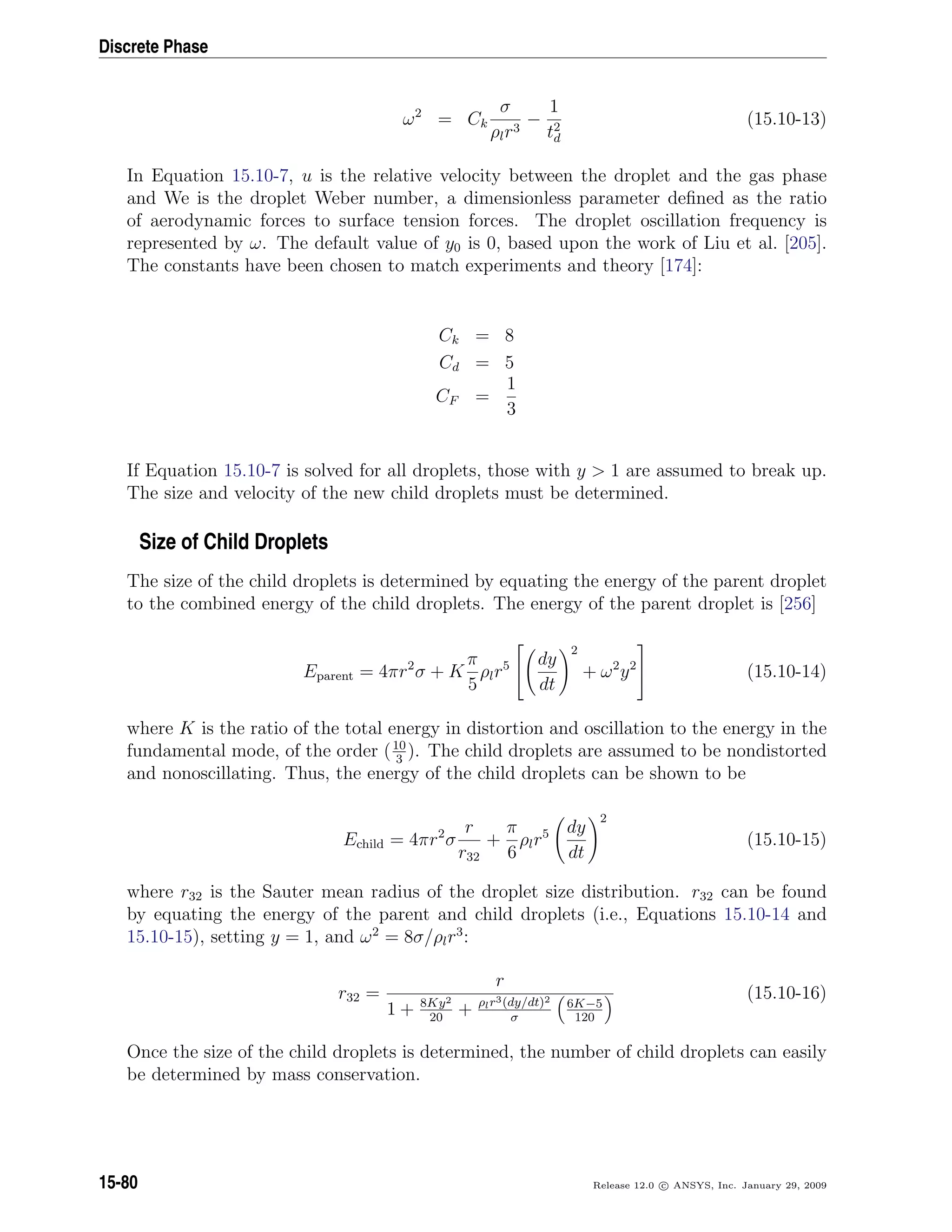 Discrete Phase
ω2
= Ck
σ
ρlr3
−
1
t2
d
(15.10-13)
In Equation 15.10-7, u is the relative velocity between the droplet and the gas phase
and We is the droplet Weber number, a dimensionless parameter deﬁned as the ratio
of aerodynamic forces to surface tension forces. The droplet oscillation frequency is
represented by ω. The default value of y0 is 0, based upon the work of Liu et al. [205].
The constants have been chosen to match experiments and theory [174]:
Ck = 8
Cd = 5
CF =
1
3
If Equation 15.10-7 is solved for all droplets, those with y  1 are assumed to break up.
The size and velocity of the new child droplets must be determined.
Size of Child Droplets
The size of the child droplets is determined by equating the energy of the parent droplet
to the combined energy of the child droplets. The energy of the parent droplet is [256]
Eparent = 4πr2
σ + K
π
5
ρlr5


dy
dt
2
+ ω2
y2

 (15.10-14)
where K is the ratio of the total energy in distortion and oscillation to the energy in the
fundamental mode, of the order (10
3
). The child droplets are assumed to be nondistorted
and nonoscillating. Thus, the energy of the child droplets can be shown to be
Echild = 4πr2
σ
r
r32
+
π
6
ρlr5 dy
dt
2
(15.10-15)
where r32 is the Sauter mean radius of the droplet size distribution. r32 can be found
by equating the energy of the parent and child droplets (i.e., Equations 15.10-14 and
15.10-15), setting y = 1, and ω2
= 8σ/ρlr3
:
r32 =
r
1 + 8Ky2
20
+ ρlr3(dy/dt)2
σ
6K−5
120
(15.10-16)
Once the size of the child droplets is determined, the number of child droplets can easily
be determined by mass conservation.
15-80 Release 12.0 c ANSYS, Inc. January 29, 2009
 