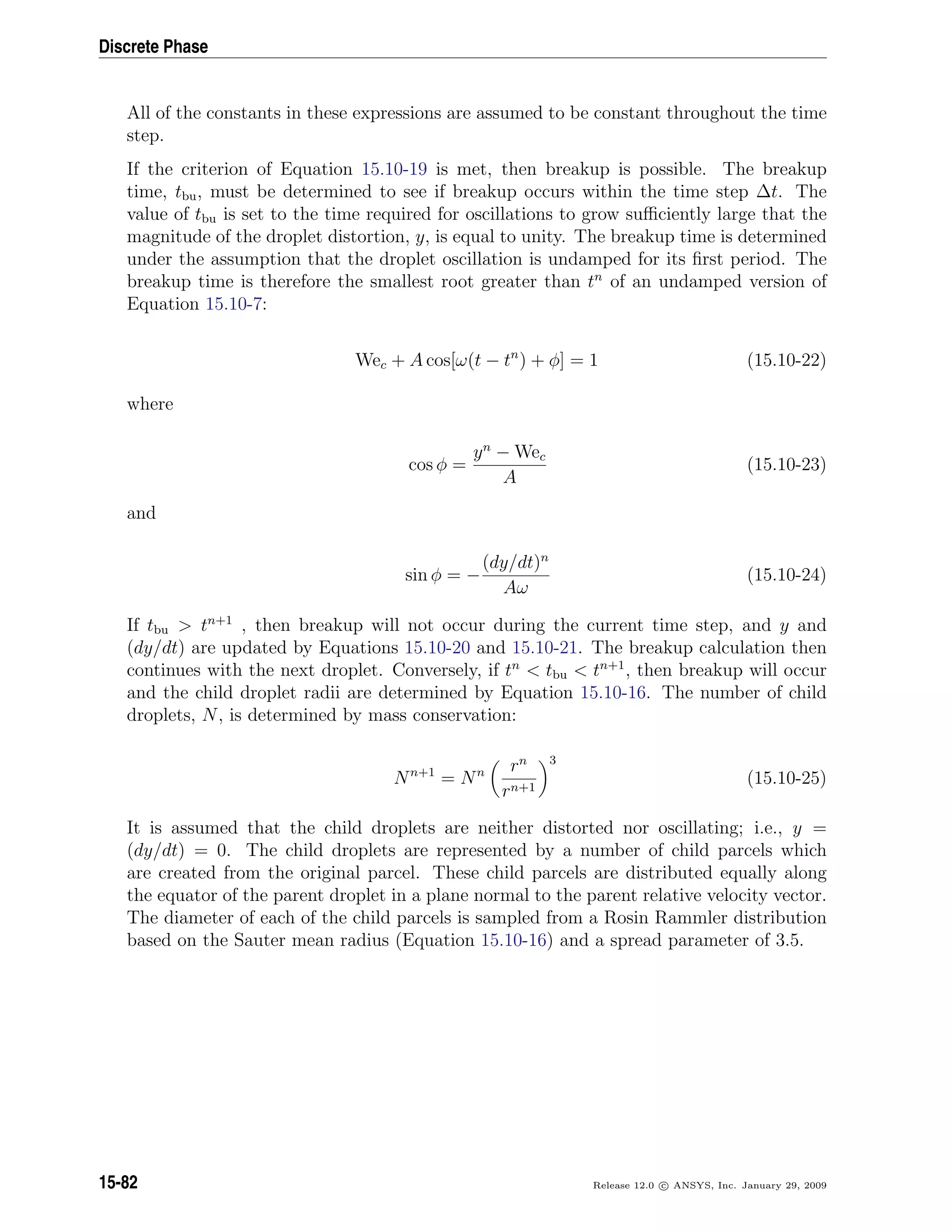 Discrete Phase
All of the constants in these expressions are assumed to be constant throughout the time
step.
If the criterion of Equation 15.10-19 is met, then breakup is possible. The breakup
time, tbu, must be determined to see if breakup occurs within the time step ∆t. The
value of tbu is set to the time required for oscillations to grow suﬃciently large that the
magnitude of the droplet distortion, y, is equal to unity. The breakup time is determined
under the assumption that the droplet oscillation is undamped for its ﬁrst period. The
breakup time is therefore the smallest root greater than tn
of an undamped version of
Equation 15.10-7:
Wec + A cos[ω(t − tn
) + φ] = 1 (15.10-22)
where
cos φ =
yn
− Wec
A
(15.10-23)
and
sin φ = −
(dy/dt)n
Aω
(15.10-24)
If tbu  tn+1
, then breakup will not occur during the current time step, and y and
(dy/dt) are updated by Equations 15.10-20 and 15.10-21. The breakup calculation then
continues with the next droplet. Conversely, if tn
 tbu  tn+1
, then breakup will occur
and the child droplet radii are determined by Equation 15.10-16. The number of child
droplets, N, is determined by mass conservation:
Nn+1
= Nn rn
rn+1
3
(15.10-25)
It is assumed that the child droplets are neither distorted nor oscillating; i.e., y =
(dy/dt) = 0. The child droplets are represented by a number of child parcels which
are created from the original parcel. These child parcels are distributed equally along
the equator of the parent droplet in a plane normal to the parent relative velocity vector.
The diameter of each of the child parcels is sampled from a Rosin Rammler distribution
based on the Sauter mean radius (Equation 15.10-16) and a spread parameter of 3.5.
15-82 Release 12.0 c ANSYS, Inc. January 29, 2009
 