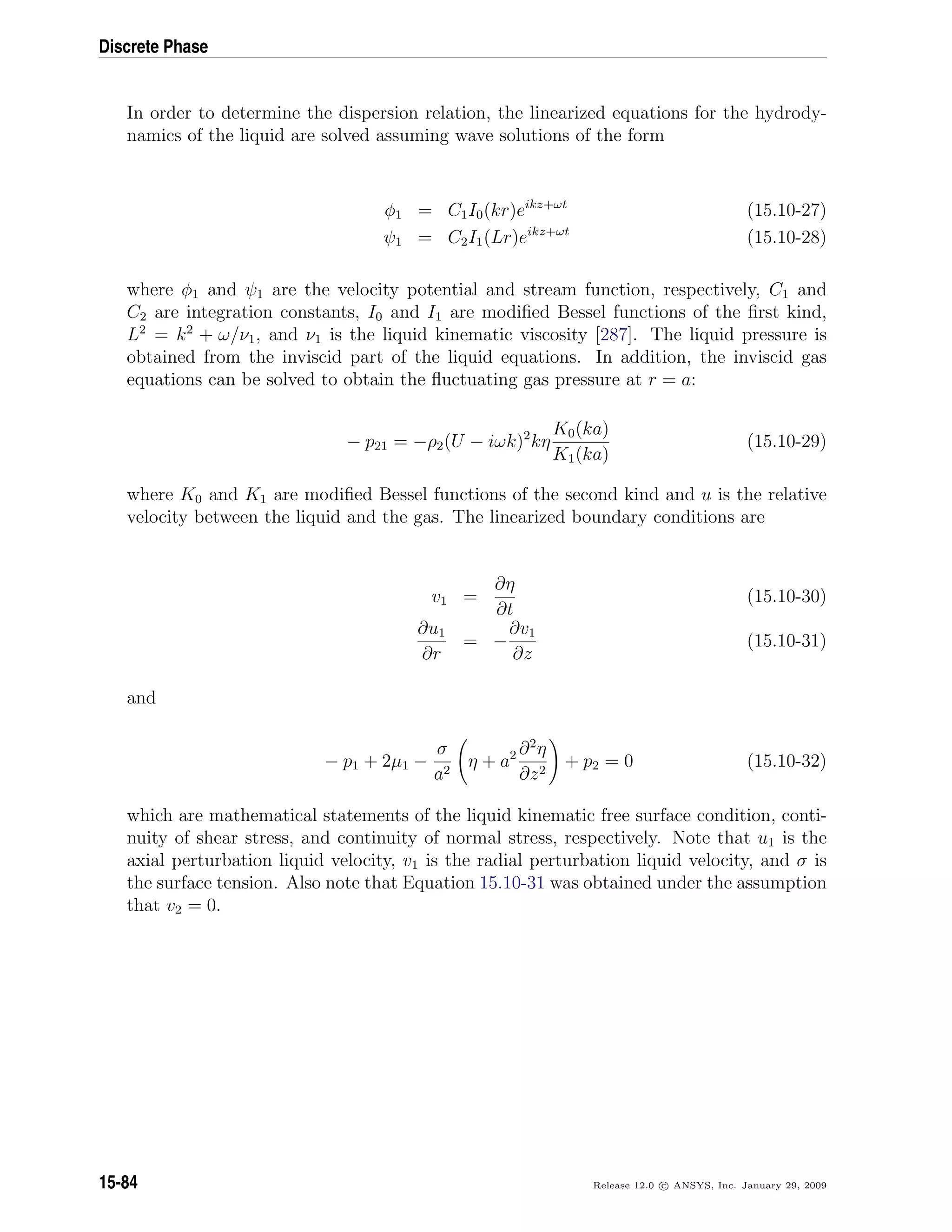 Discrete Phase
In order to determine the dispersion relation, the linearized equations for the hydrody-
namics of the liquid are solved assuming wave solutions of the form
φ1 = C1I0(kr)eikz+ωt
(15.10-27)
ψ1 = C2I1(Lr)eikz+ωt
(15.10-28)
where φ1 and ψ1 are the velocity potential and stream function, respectively, C1 and
C2 are integration constants, I0 and I1 are modiﬁed Bessel functions of the ﬁrst kind,
L2
= k2
+ ω/ν1, and ν1 is the liquid kinematic viscosity [287]. The liquid pressure is
obtained from the inviscid part of the liquid equations. In addition, the inviscid gas
equations can be solved to obtain the ﬂuctuating gas pressure at r = a:
− p21 = −ρ2(U − iωk)2
kη
K0(ka)
K1(ka)
(15.10-29)
where K0 and K1 are modiﬁed Bessel functions of the second kind and u is the relative
velocity between the liquid and the gas. The linearized boundary conditions are
v1 =
∂η
∂t
(15.10-30)
∂u1
∂r
= −
∂v1
∂z
(15.10-31)
and
− p1 + 2µ1 −
σ
a2
η + a2 ∂2
η
∂z2
+ p2 = 0 (15.10-32)
which are mathematical statements of the liquid kinematic free surface condition, conti-
nuity of shear stress, and continuity of normal stress, respectively. Note that u1 is the
axial perturbation liquid velocity, v1 is the radial perturbation liquid velocity, and σ is
the surface tension. Also note that Equation 15.10-31 was obtained under the assumption
that v2 = 0.
15-84 Release 12.0 c ANSYS, Inc. January 29, 2009
 