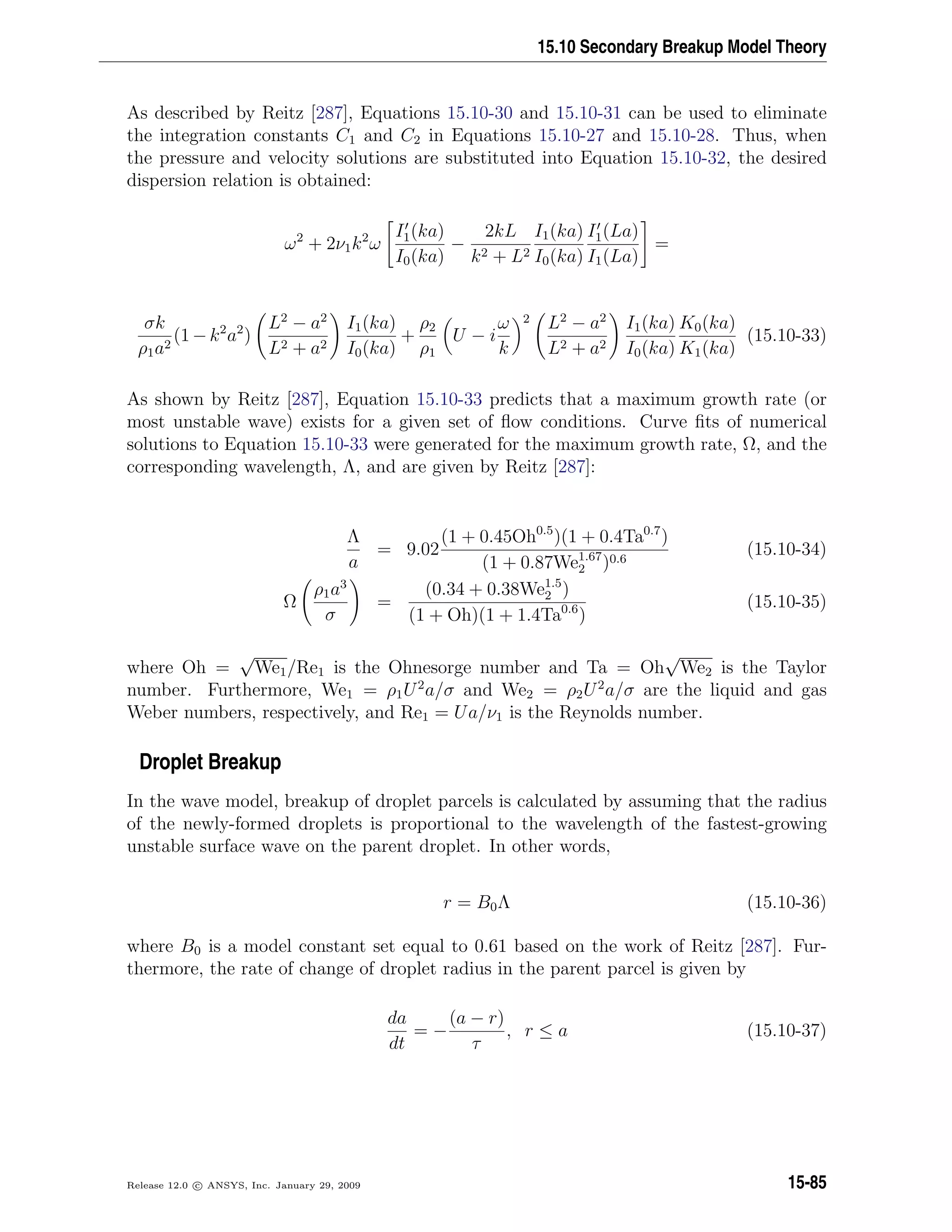 15.10 Secondary Breakup Model Theory
As described by Reitz [287], Equations 15.10-30 and 15.10-31 can be used to eliminate
the integration constants C1 and C2 in Equations 15.10-27 and 15.10-28. Thus, when
the pressure and velocity solutions are substituted into Equation 15.10-32, the desired
dispersion relation is obtained:
ω2
+ 2ν1k2
ω
I1(ka)
I0(ka)
−
2kL
k2 + L2
I1(ka)
I0(ka)
I1(La)
I1(La)
=
σk
ρ1a2
(1−k2
a2
)
L2
− a2
L2 + a2
I1(ka)
I0(ka)
+
ρ2
ρ1
U − i
ω
k
2 L2
− a2
L2 + a2
I1(ka)
I0(ka)
K0(ka)
K1(ka)
(15.10-33)
As shown by Reitz [287], Equation 15.10-33 predicts that a maximum growth rate (or
most unstable wave) exists for a given set of ﬂow conditions. Curve ﬁts of numerical
solutions to Equation 15.10-33 were generated for the maximum growth rate, Ω, and the
corresponding wavelength, Λ, and are given by Reitz [287]:
Λ
a
= 9.02
(1 + 0.45Oh0.5
)(1 + 0.4Ta0.7
)
(1 + 0.87We1.67
2 )0.6
(15.10-34)
Ω
ρ1a3
σ
=
(0.34 + 0.38We1.5
2 )
(1 + Oh)(1 + 1.4Ta0.6
)
(15.10-35)
where Oh =
√
We1/Re1 is the Ohnesorge number and Ta = Oh
√
We2 is the Taylor
number. Furthermore, We1 = ρ1U2
a/σ and We2 = ρ2U2
a/σ are the liquid and gas
Weber numbers, respectively, and Re1 = Ua/ν1 is the Reynolds number.
Droplet Breakup
In the wave model, breakup of droplet parcels is calculated by assuming that the radius
of the newly-formed droplets is proportional to the wavelength of the fastest-growing
unstable surface wave on the parent droplet. In other words,
r = B0Λ (15.10-36)
where B0 is a model constant set equal to 0.61 based on the work of Reitz [287]. Fur-
thermore, the rate of change of droplet radius in the parent parcel is given by
da
dt
= −
(a − r)
τ
, r ≤ a (15.10-37)
Release 12.0 c ANSYS, Inc. January 29, 2009 15-85
 