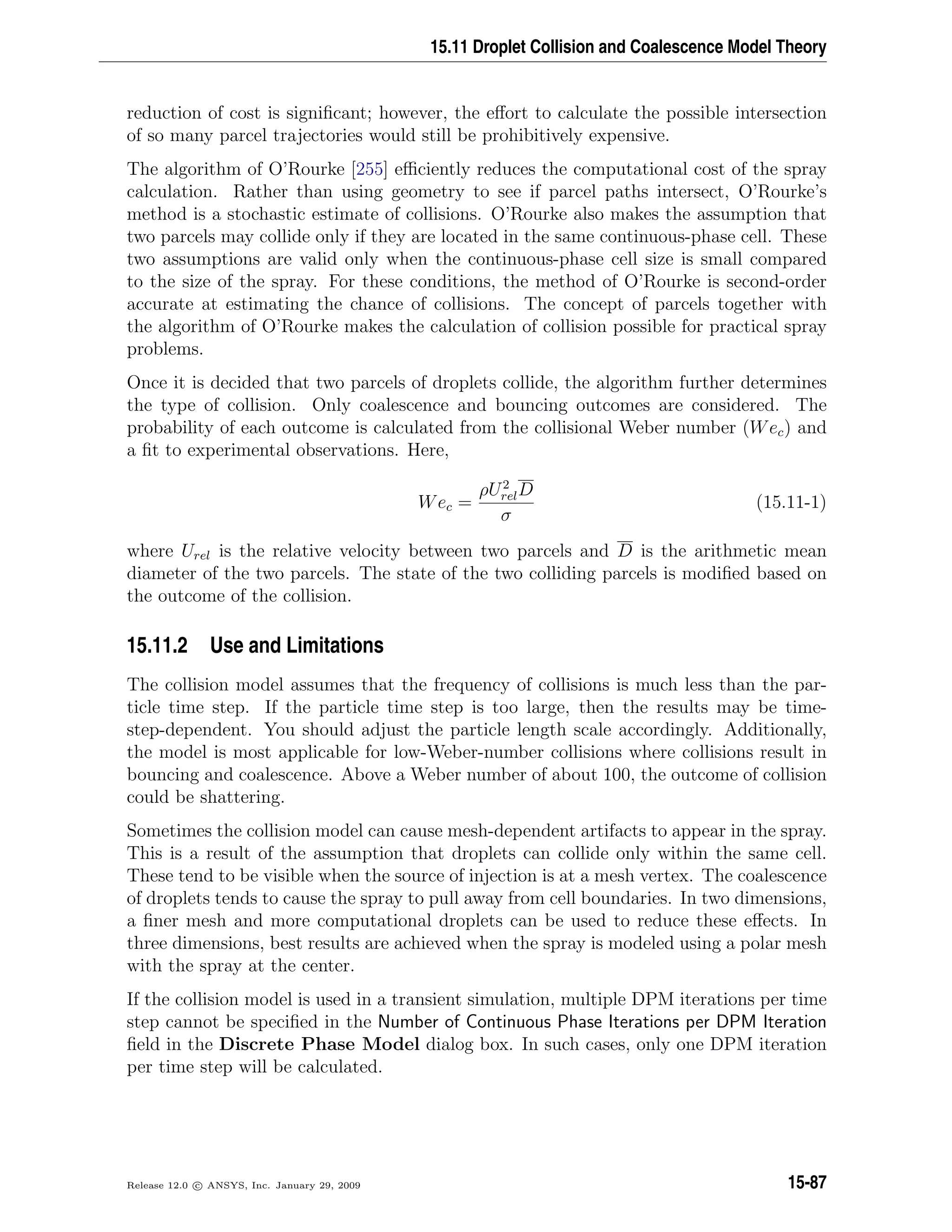 15.11 Droplet Collision and Coalescence Model Theory
reduction of cost is signiﬁcant; however, the eﬀort to calculate the possible intersection
of so many parcel trajectories would still be prohibitively expensive.
The algorithm of O’Rourke [255] eﬃciently reduces the computational cost of the spray
calculation. Rather than using geometry to see if parcel paths intersect, O’Rourke’s
method is a stochastic estimate of collisions. O’Rourke also makes the assumption that
two parcels may collide only if they are located in the same continuous-phase cell. These
two assumptions are valid only when the continuous-phase cell size is small compared
to the size of the spray. For these conditions, the method of O’Rourke is second-order
accurate at estimating the chance of collisions. The concept of parcels together with
the algorithm of O’Rourke makes the calculation of collision possible for practical spray
problems.
Once it is decided that two parcels of droplets collide, the algorithm further determines
the type of collision. Only coalescence and bouncing outcomes are considered. The
probability of each outcome is calculated from the collisional Weber number (Wec) and
a ﬁt to experimental observations. Here,
Wec =
ρU2
relD
σ
(15.11-1)
where Urel is the relative velocity between two parcels and D is the arithmetic mean
diameter of the two parcels. The state of the two colliding parcels is modiﬁed based on
the outcome of the collision.
15.11.2 Use and Limitations
The collision model assumes that the frequency of collisions is much less than the par-
ticle time step. If the particle time step is too large, then the results may be time-
step-dependent. You should adjust the particle length scale accordingly. Additionally,
the model is most applicable for low-Weber-number collisions where collisions result in
bouncing and coalescence. Above a Weber number of about 100, the outcome of collision
could be shattering.
Sometimes the collision model can cause mesh-dependent artifacts to appear in the spray.
This is a result of the assumption that droplets can collide only within the same cell.
These tend to be visible when the source of injection is at a mesh vertex. The coalescence
of droplets tends to cause the spray to pull away from cell boundaries. In two dimensions,
a ﬁner mesh and more computational droplets can be used to reduce these eﬀects. In
three dimensions, best results are achieved when the spray is modeled using a polar mesh
with the spray at the center.
If the collision model is used in a transient simulation, multiple DPM iterations per time
step cannot be speciﬁed in the Number of Continuous Phase Iterations per DPM Iteration
ﬁeld in the Discrete Phase Model dialog box. In such cases, only one DPM iteration
per time step will be calculated.
Release 12.0 c ANSYS, Inc. January 29, 2009 15-87
 