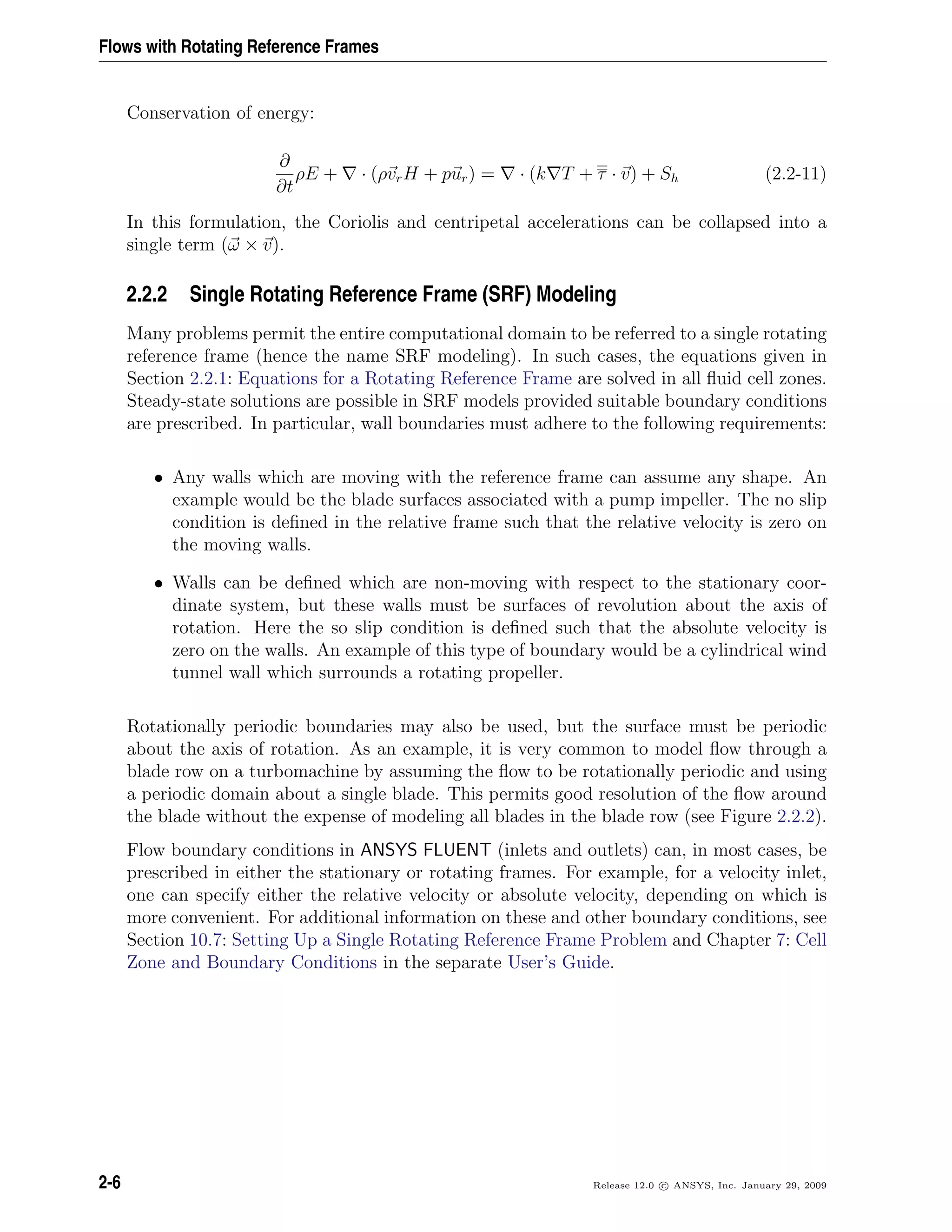 Flows with Rotating Reference Frames
Conservation of energy:
∂
∂t
ρE + · (ρvrH + pur) = · (k T + τ · v) + Sh (2.2-11)
In this formulation, the Coriolis and centripetal accelerations can be collapsed into a
single term (ω × v).
2.2.2 Single Rotating Reference Frame (SRF) Modeling
Many problems permit the entire computational domain to be referred to a single rotating
reference frame (hence the name SRF modeling). In such cases, the equations given in
Section 2.2.1: Equations for a Rotating Reference Frame are solved in all ﬂuid cell zones.
Steady-state solutions are possible in SRF models provided suitable boundary conditions
are prescribed. In particular, wall boundaries must adhere to the following requirements:
• Any walls which are moving with the reference frame can assume any shape. An
example would be the blade surfaces associated with a pump impeller. The no slip
condition is deﬁned in the relative frame such that the relative velocity is zero on
the moving walls.
• Walls can be deﬁned which are non-moving with respect to the stationary coor-
dinate system, but these walls must be surfaces of revolution about the axis of
rotation. Here the so slip condition is deﬁned such that the absolute velocity is
zero on the walls. An example of this type of boundary would be a cylindrical wind
tunnel wall which surrounds a rotating propeller.
Rotationally periodic boundaries may also be used, but the surface must be periodic
about the axis of rotation. As an example, it is very common to model ﬂow through a
blade row on a turbomachine by assuming the ﬂow to be rotationally periodic and using
a periodic domain about a single blade. This permits good resolution of the ﬂow around
the blade without the expense of modeling all blades in the blade row (see Figure 2.2.2).
Flow boundary conditions in ANSYS FLUENT (inlets and outlets) can, in most cases, be
prescribed in either the stationary or rotating frames. For example, for a velocity inlet,
one can specify either the relative velocity or absolute velocity, depending on which is
more convenient. For additional information on these and other boundary conditions, see
Section 10.7: Setting Up a Single Rotating Reference Frame Problem and Chapter 7: Cell
Zone and Boundary Conditions in the separate User’s Guide.
2-6 Release 12.0 c ANSYS, Inc. January 29, 2009
 