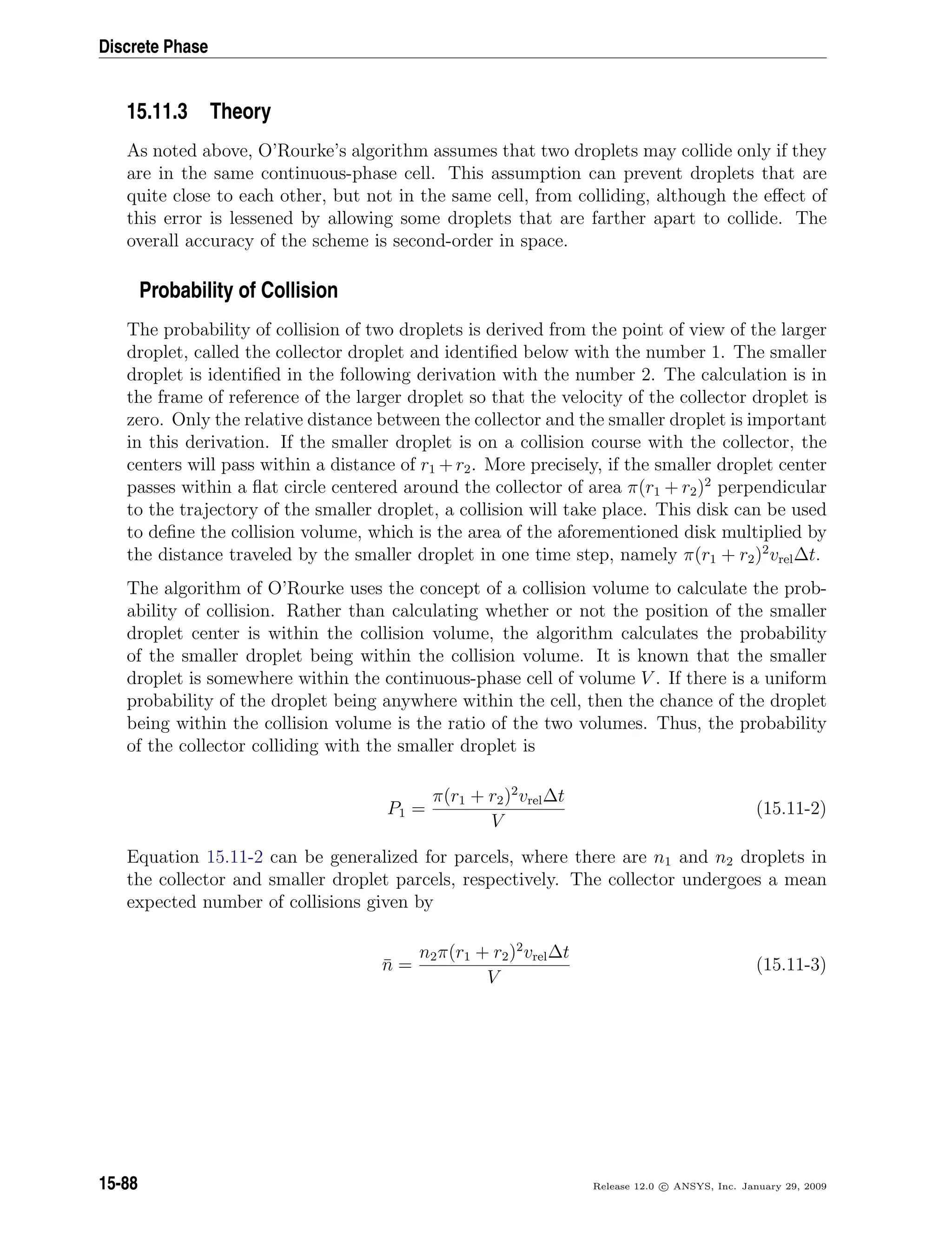 Discrete Phase
15.11.3 Theory
As noted above, O’Rourke’s algorithm assumes that two droplets may collide only if they
are in the same continuous-phase cell. This assumption can prevent droplets that are
quite close to each other, but not in the same cell, from colliding, although the eﬀect of
this error is lessened by allowing some droplets that are farther apart to collide. The
overall accuracy of the scheme is second-order in space.
Probability of Collision
The probability of collision of two droplets is derived from the point of view of the larger
droplet, called the collector droplet and identiﬁed below with the number 1. The smaller
droplet is identiﬁed in the following derivation with the number 2. The calculation is in
the frame of reference of the larger droplet so that the velocity of the collector droplet is
zero. Only the relative distance between the collector and the smaller droplet is important
in this derivation. If the smaller droplet is on a collision course with the collector, the
centers will pass within a distance of r1 +r2. More precisely, if the smaller droplet center
passes within a ﬂat circle centered around the collector of area π(r1 + r2)2
perpendicular
to the trajectory of the smaller droplet, a collision will take place. This disk can be used
to deﬁne the collision volume, which is the area of the aforementioned disk multiplied by
the distance traveled by the smaller droplet in one time step, namely π(r1 + r2)2
vrel∆t.
The algorithm of O’Rourke uses the concept of a collision volume to calculate the prob-
ability of collision. Rather than calculating whether or not the position of the smaller
droplet center is within the collision volume, the algorithm calculates the probability
of the smaller droplet being within the collision volume. It is known that the smaller
droplet is somewhere within the continuous-phase cell of volume V . If there is a uniform
probability of the droplet being anywhere within the cell, then the chance of the droplet
being within the collision volume is the ratio of the two volumes. Thus, the probability
of the collector colliding with the smaller droplet is
P1 =
π(r1 + r2)2
vrel∆t
V
(15.11-2)
Equation 15.11-2 can be generalized for parcels, where there are n1 and n2 droplets in
the collector and smaller droplet parcels, respectively. The collector undergoes a mean
expected number of collisions given by
¯n =
n2π(r1 + r2)2
vrel∆t
V
(15.11-3)
15-88 Release 12.0 c ANSYS, Inc. January 29, 2009
 
