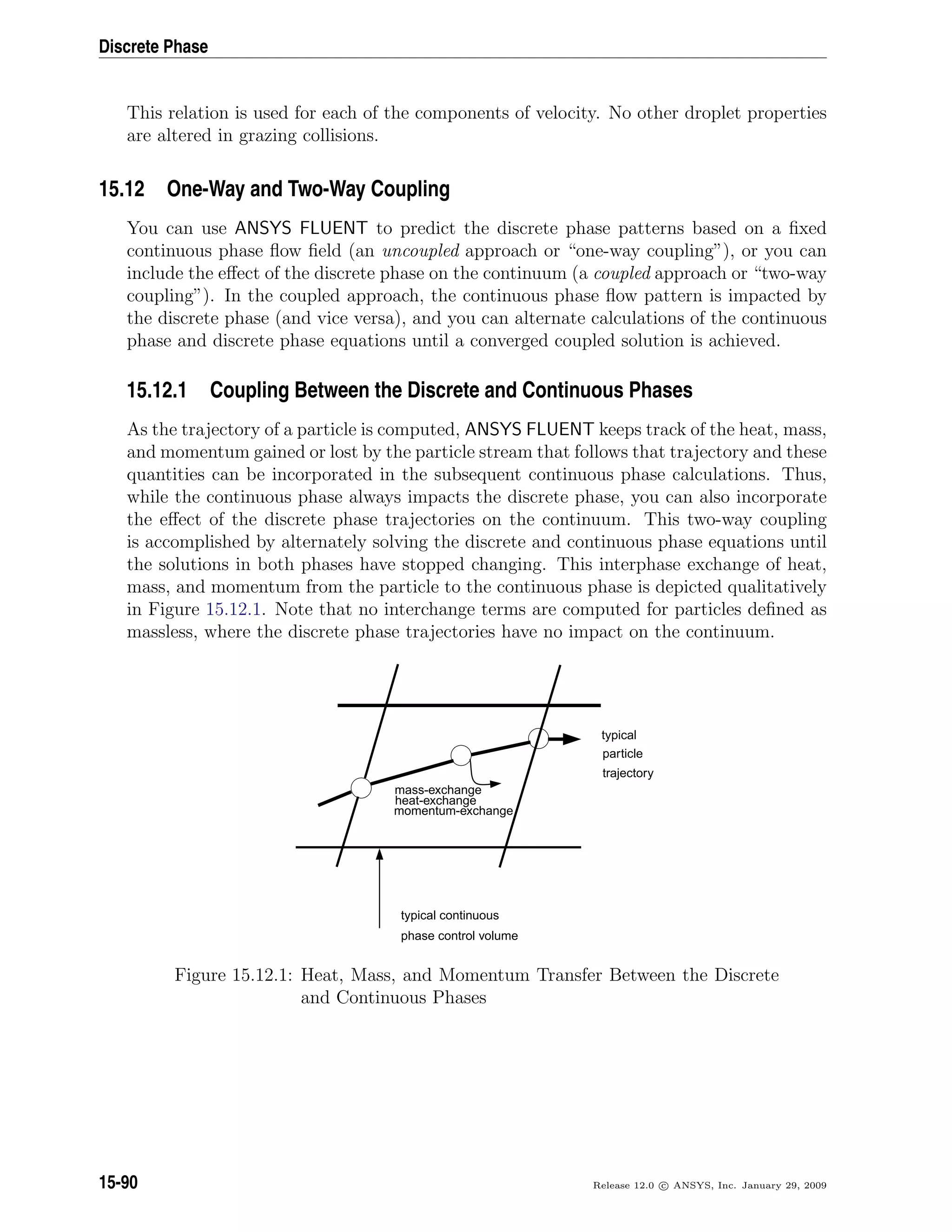 Discrete Phase
This relation is used for each of the components of velocity. No other droplet properties
are altered in grazing collisions.
15.12 One-Way and Two-Way Coupling
You can use ANSYS FLUENT to predict the discrete phase patterns based on a ﬁxed
continuous phase ﬂow ﬁeld (an uncoupled approach or “one-way coupling”), or you can
include the eﬀect of the discrete phase on the continuum (a coupled approach or “two-way
coupling”). In the coupled approach, the continuous phase ﬂow pattern is impacted by
the discrete phase (and vice versa), and you can alternate calculations of the continuous
phase and discrete phase equations until a converged coupled solution is achieved.
15.12.1 Coupling Between the Discrete and Continuous Phases
As the trajectory of a particle is computed, ANSYS FLUENT keeps track of the heat, mass,
and momentum gained or lost by the particle stream that follows that trajectory and these
quantities can be incorporated in the subsequent continuous phase calculations. Thus,
while the continuous phase always impacts the discrete phase, you can also incorporate
the eﬀect of the discrete phase trajectories on the continuum. This two-way coupling
is accomplished by alternately solving the discrete and continuous phase equations until
the solutions in both phases have stopped changing. This interphase exchange of heat,
mass, and momentum from the particle to the continuous phase is depicted qualitatively
in Figure 15.12.1. Note that no interchange terms are computed for particles deﬁned as
massless, where the discrete phase trajectories have no impact on the continuum.
mass-exchange
heat-exchange
momentum-exchange
typical
particle
trajectory
typical continuous
phase control volume
Figure 15.12.1: Heat, Mass, and Momentum Transfer Between the Discrete
and Continuous Phases
15-90 Release 12.0 c ANSYS, Inc. January 29, 2009
 