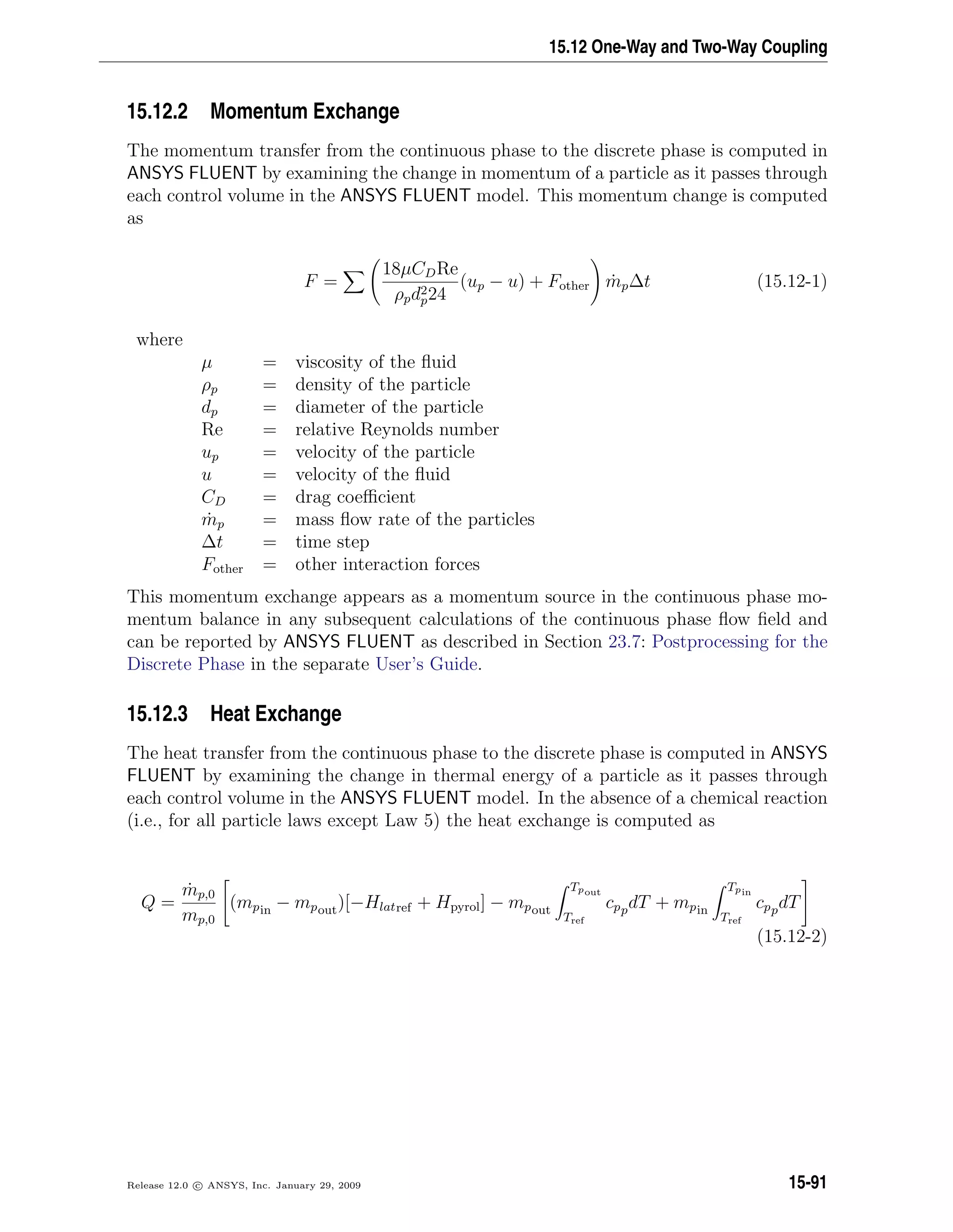 15.12 One-Way and Two-Way Coupling
15.12.2 Momentum Exchange
The momentum transfer from the continuous phase to the discrete phase is computed in
ANSYS FLUENT by examining the change in momentum of a particle as it passes through
each control volume in the ANSYS FLUENT model. This momentum change is computed
as
F =
18µCDRe
ρpd2
p24
(up − u) + Fother ˙mp∆t (15.12-1)
where
µ = viscosity of the ﬂuid
ρp = density of the particle
dp = diameter of the particle
Re = relative Reynolds number
up = velocity of the particle
u = velocity of the ﬂuid
CD = drag coeﬃcient
˙mp = mass ﬂow rate of the particles
∆t = time step
Fother = other interaction forces
This momentum exchange appears as a momentum source in the continuous phase mo-
mentum balance in any subsequent calculations of the continuous phase ﬂow ﬁeld and
can be reported by ANSYS FLUENT as described in Section 23.7: Postprocessing for the
Discrete Phase in the separate User’s Guide.
15.12.3 Heat Exchange
The heat transfer from the continuous phase to the discrete phase is computed in ANSYS
FLUENT by examining the change in thermal energy of a particle as it passes through
each control volume in the ANSYS FLUENT model. In the absence of a chemical reaction
(i.e., for all particle laws except Law 5) the heat exchange is computed as
Q =
˙mp,0
mp,0
(mpin − mpout)[−Hlatref + Hpyrol] − mpout
Tpout
Tref
cppdT + mpin
Tpin
Tref
cppdT
(15.12-2)
Release 12.0 c ANSYS, Inc. January 29, 2009 15-91
 