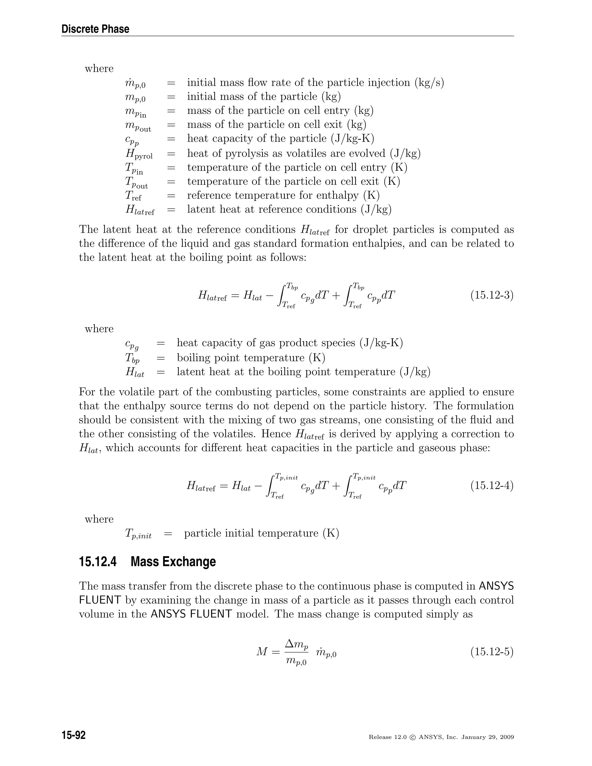 Discrete Phase
where
˙mp,0 = initial mass ﬂow rate of the particle injection (kg/s)
mp,0 = initial mass of the particle (kg)
mpin = mass of the particle on cell entry (kg)
mpout = mass of the particle on cell exit (kg)
cpp = heat capacity of the particle (J/kg-K)
Hpyrol = heat of pyrolysis as volatiles are evolved (J/kg)
Tpin = temperature of the particle on cell entry (K)
Tpout = temperature of the particle on cell exit (K)
Tref = reference temperature for enthalpy (K)
Hlatref = latent heat at reference conditions (J/kg)
The latent heat at the reference conditions Hlatref for droplet particles is computed as
the diﬀerence of the liquid and gas standard formation enthalpies, and can be related to
the latent heat at the boiling point as follows:
Hlatref = Hlat −
Tbp
Tref
cpgdT +
Tbp
Tref
cppdT (15.12-3)
where
cpg = heat capacity of gas product species (J/kg-K)
Tbp = boiling point temperature (K)
Hlat = latent heat at the boiling point temperature (J/kg)
For the volatile part of the combusting particles, some constraints are applied to ensure
that the enthalpy source terms do not depend on the particle history. The formulation
should be consistent with the mixing of two gas streams, one consisting of the ﬂuid and
the other consisting of the volatiles. Hence Hlatref is derived by applying a correction to
Hlat, which accounts for diﬀerent heat capacities in the particle and gaseous phase:
Hlatref = Hlat −
Tp,init
Tref
cpgdT +
Tp,init
Tref
cppdT (15.12-4)
where
Tp,init = particle initial temperature (K)
15.12.4 Mass Exchange
The mass transfer from the discrete phase to the continuous phase is computed in ANSYS
FLUENT by examining the change in mass of a particle as it passes through each control
volume in the ANSYS FLUENT model. The mass change is computed simply as
M =
∆mp
mp,0
˙mp,0 (15.12-5)
15-92 Release 12.0 c ANSYS, Inc. January 29, 2009
 