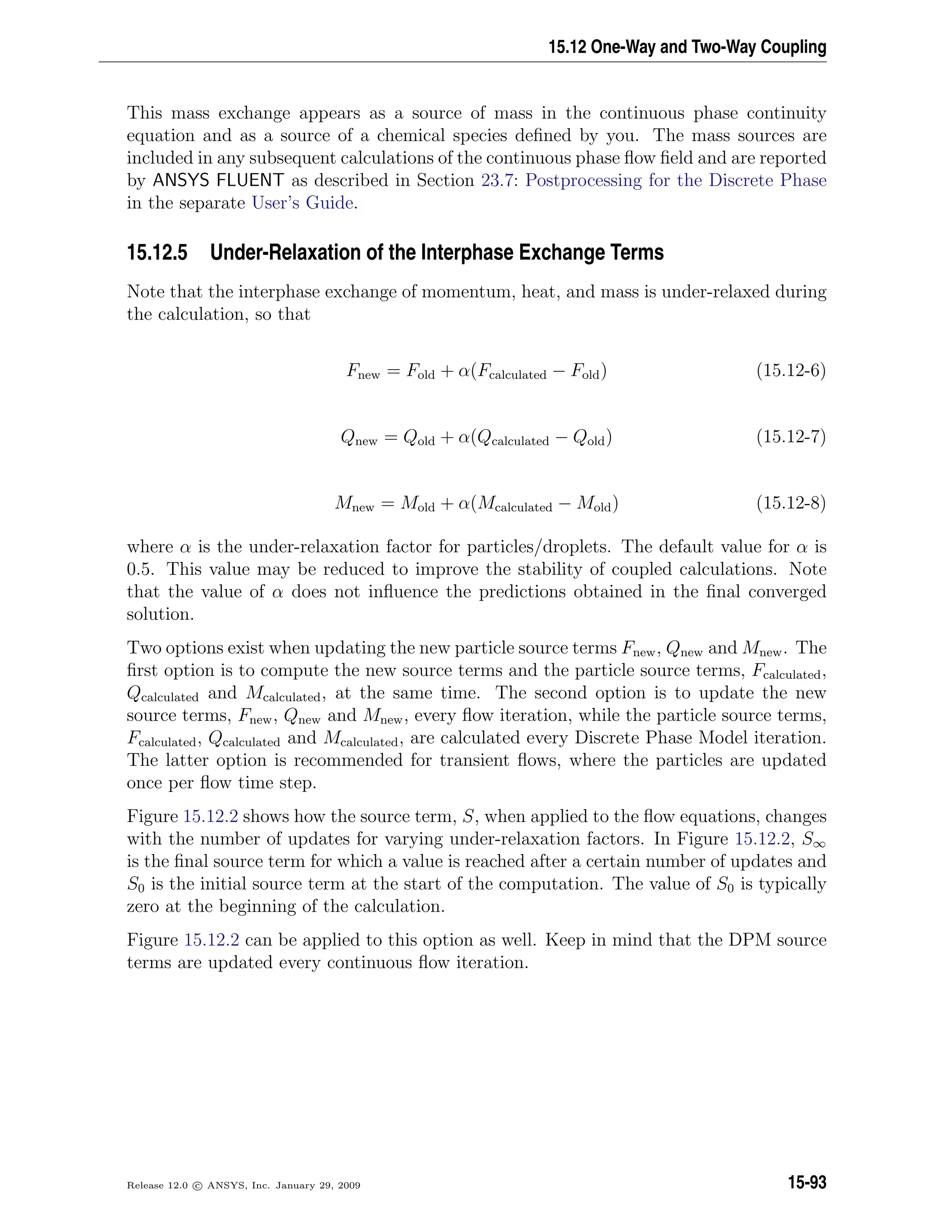15.12 One-Way and Two-Way Coupling
This mass exchange appears as a source of mass in the continuous phase continuity
equation and as a source of a chemical species deﬁned by you. The mass sources are
included in any subsequent calculations of the continuous phase ﬂow ﬁeld and are reported
by ANSYS FLUENT as described in Section 23.7: Postprocessing for the Discrete Phase
in the separate User’s Guide.
15.12.5 Under-Relaxation of the Interphase Exchange Terms
Note that the interphase exchange of momentum, heat, and mass is under-relaxed during
the calculation, so that
Fnew = Fold + α(Fcalculated − Fold) (15.12-6)
Qnew = Qold + α(Qcalculated − Qold) (15.12-7)
Mnew = Mold + α(Mcalculated − Mold) (15.12-8)
where α is the under-relaxation factor for particles/droplets. The default value for α is
0.5. This value may be reduced to improve the stability of coupled calculations. Note
that the value of α does not inﬂuence the predictions obtained in the ﬁnal converged
solution.
Two options exist when updating the new particle source terms Fnew, Qnew and Mnew. The
ﬁrst option is to compute the new source terms and the particle source terms, Fcalculated,
Qcalculated and Mcalculated, at the same time. The second option is to update the new
source terms, Fnew, Qnew and Mnew, every ﬂow iteration, while the particle source terms,
Fcalculated, Qcalculated and Mcalculated, are calculated every Discrete Phase Model iteration.
The latter option is recommended for transient ﬂows, where the particles are updated
once per ﬂow time step.
Figure 15.12.2 shows how the source term, S, when applied to the ﬂow equations, changes
with the number of updates for varying under-relaxation factors. In Figure 15.12.2, S∞
is the ﬁnal source term for which a value is reached after a certain number of updates and
S0 is the initial source term at the start of the computation. The value of S0 is typically
zero at the beginning of the calculation.
Figure 15.12.2 can be applied to this option as well. Keep in mind that the DPM source
terms are updated every continuous ﬂow iteration.
Release 12.0 c ANSYS, Inc. January 29, 2009 15-93
 