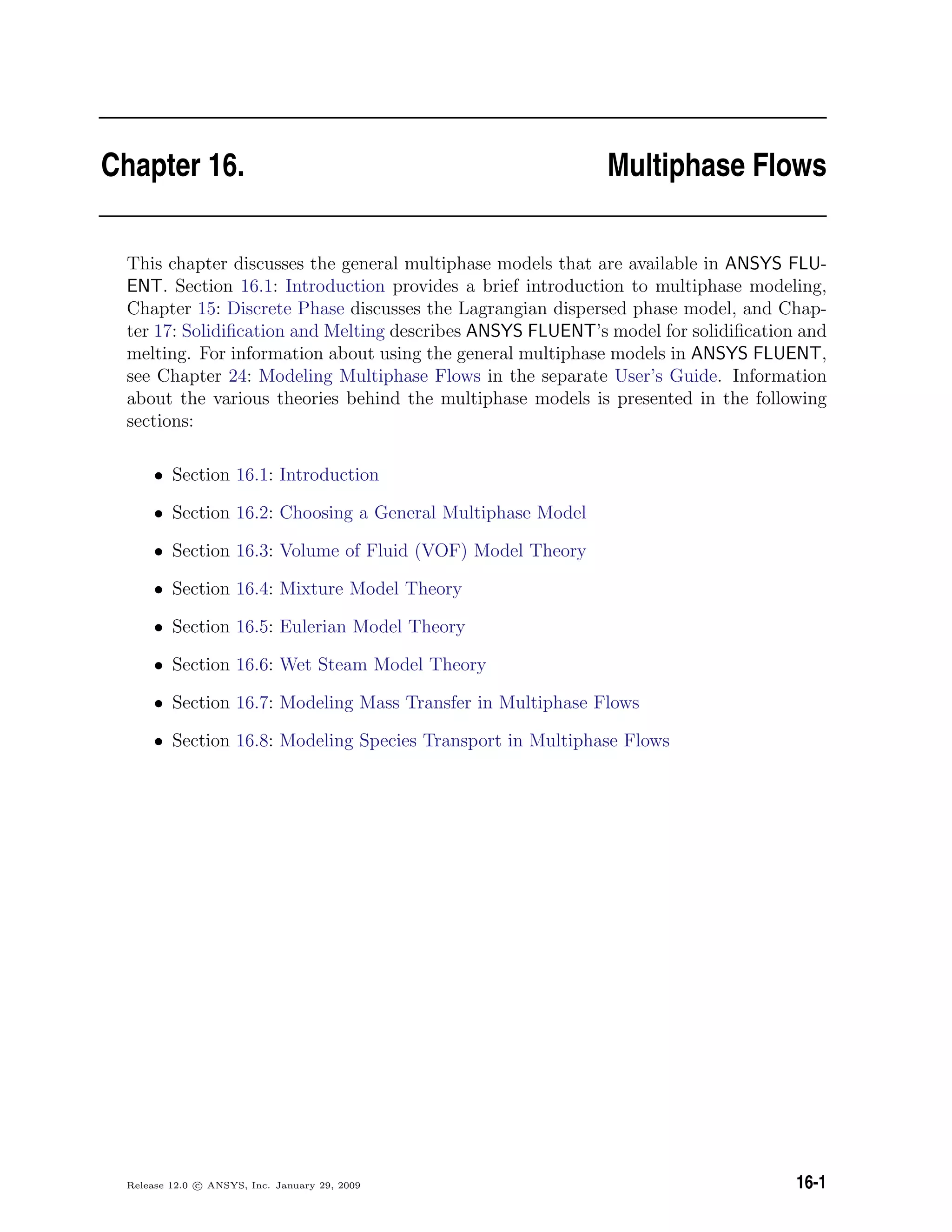 Chapter 16. Multiphase Flows
This chapter discusses the general multiphase models that are available in ANSYS FLU-
ENT. Section 16.1: Introduction provides a brief introduction to multiphase modeling,
Chapter 15: Discrete Phase discusses the Lagrangian dispersed phase model, and Chap-
ter 17: Solidiﬁcation and Melting describes ANSYS FLUENT’s model for solidiﬁcation and
melting. For information about using the general multiphase models in ANSYS FLUENT,
see Chapter 24: Modeling Multiphase Flows in the separate User’s Guide. Information
about the various theories behind the multiphase models is presented in the following
sections:
• Section 16.1: Introduction
• Section 16.2: Choosing a General Multiphase Model
• Section 16.3: Volume of Fluid (VOF) Model Theory
• Section 16.4: Mixture Model Theory
• Section 16.5: Eulerian Model Theory
• Section 16.6: Wet Steam Model Theory
• Section 16.7: Modeling Mass Transfer in Multiphase Flows
• Section 16.8: Modeling Species Transport in Multiphase Flows
Release 12.0 c ANSYS, Inc. January 29, 2009 16-1
 