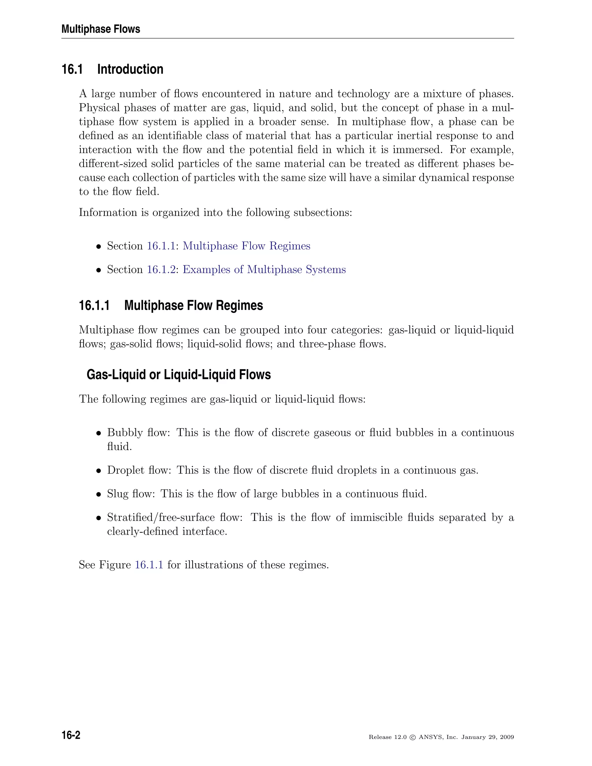Multiphase Flows
16.1 Introduction
A large number of ﬂows encountered in nature and technology are a mixture of phases.
Physical phases of matter are gas, liquid, and solid, but the concept of phase in a mul-
tiphase ﬂow system is applied in a broader sense. In multiphase ﬂow, a phase can be
deﬁned as an identiﬁable class of material that has a particular inertial response to and
interaction with the ﬂow and the potential ﬁeld in which it is immersed. For example,
diﬀerent-sized solid particles of the same material can be treated as diﬀerent phases be-
cause each collection of particles with the same size will have a similar dynamical response
to the ﬂow ﬁeld.
Information is organized into the following subsections:
• Section 16.1.1: Multiphase Flow Regimes
• Section 16.1.2: Examples of Multiphase Systems
16.1.1 Multiphase Flow Regimes
Multiphase ﬂow regimes can be grouped into four categories: gas-liquid or liquid-liquid
ﬂows; gas-solid ﬂows; liquid-solid ﬂows; and three-phase ﬂows.
Gas-Liquid or Liquid-Liquid Flows
The following regimes are gas-liquid or liquid-liquid ﬂows:
• Bubbly ﬂow: This is the ﬂow of discrete gaseous or ﬂuid bubbles in a continuous
ﬂuid.
• Droplet ﬂow: This is the ﬂow of discrete ﬂuid droplets in a continuous gas.
• Slug ﬂow: This is the ﬂow of large bubbles in a continuous ﬂuid.
• Stratiﬁed/free-surface ﬂow: This is the ﬂow of immiscible ﬂuids separated by a
clearly-deﬁned interface.
See Figure 16.1.1 for illustrations of these regimes.
16-2 Release 12.0 c ANSYS, Inc. January 29, 2009
 