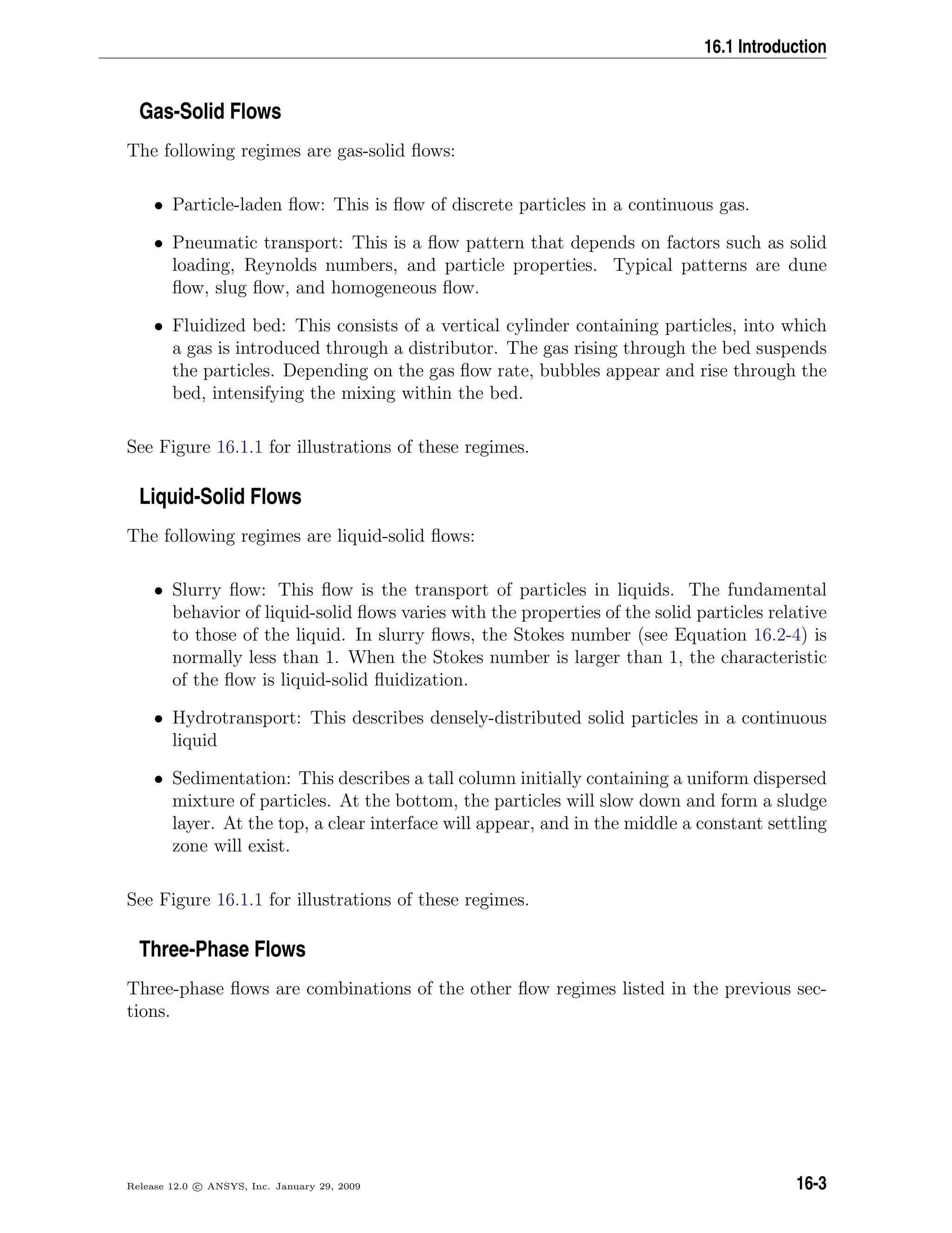 16.1 Introduction
Gas-Solid Flows
The following regimes are gas-solid ﬂows:
• Particle-laden ﬂow: This is ﬂow of discrete particles in a continuous gas.
• Pneumatic transport: This is a ﬂow pattern that depends on factors such as solid
loading, Reynolds numbers, and particle properties. Typical patterns are dune
ﬂow, slug ﬂow, and homogeneous ﬂow.
• Fluidized bed: This consists of a vertical cylinder containing particles, into which
a gas is introduced through a distributor. The gas rising through the bed suspends
the particles. Depending on the gas ﬂow rate, bubbles appear and rise through the
bed, intensifying the mixing within the bed.
See Figure 16.1.1 for illustrations of these regimes.
Liquid-Solid Flows
The following regimes are liquid-solid ﬂows:
• Slurry ﬂow: This ﬂow is the transport of particles in liquids. The fundamental
behavior of liquid-solid ﬂows varies with the properties of the solid particles relative
to those of the liquid. In slurry ﬂows, the Stokes number (see Equation 16.2-4) is
normally less than 1. When the Stokes number is larger than 1, the characteristic
of the ﬂow is liquid-solid ﬂuidization.
• Hydrotransport: This describes densely-distributed solid particles in a continuous
liquid
• Sedimentation: This describes a tall column initially containing a uniform dispersed
mixture of particles. At the bottom, the particles will slow down and form a sludge
layer. At the top, a clear interface will appear, and in the middle a constant settling
zone will exist.
See Figure 16.1.1 for illustrations of these regimes.
Three-Phase Flows
Three-phase ﬂows are combinations of the other ﬂow regimes listed in the previous sec-
tions.
Release 12.0 c ANSYS, Inc. January 29, 2009 16-3
 