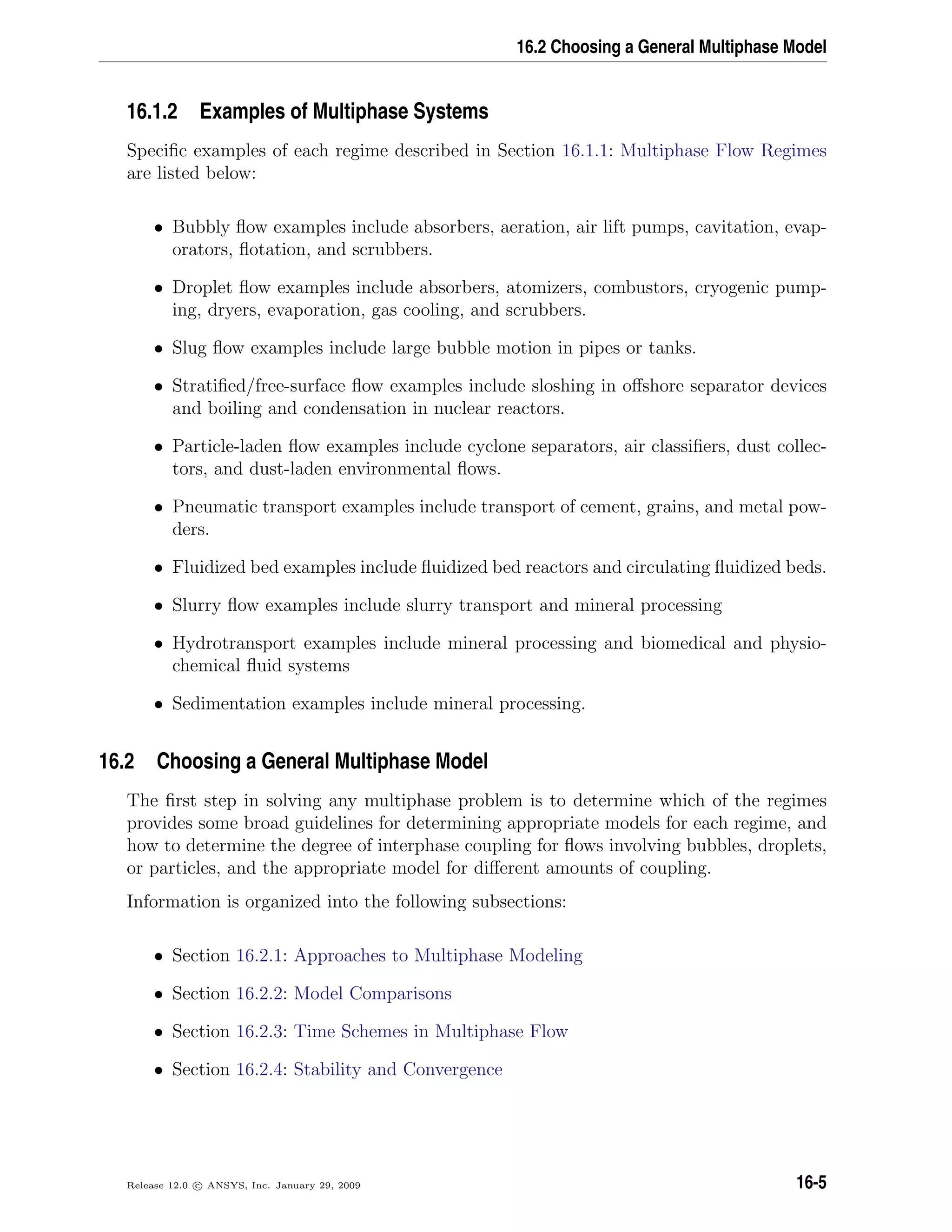 16.2 Choosing a General Multiphase Model
16.1.2 Examples of Multiphase Systems
Speciﬁc examples of each regime described in Section 16.1.1: Multiphase Flow Regimes
are listed below:
• Bubbly ﬂow examples include absorbers, aeration, air lift pumps, cavitation, evap-
orators, ﬂotation, and scrubbers.
• Droplet ﬂow examples include absorbers, atomizers, combustors, cryogenic pump-
ing, dryers, evaporation, gas cooling, and scrubbers.
• Slug ﬂow examples include large bubble motion in pipes or tanks.
• Stratiﬁed/free-surface ﬂow examples include sloshing in oﬀshore separator devices
and boiling and condensation in nuclear reactors.
• Particle-laden ﬂow examples include cyclone separators, air classiﬁers, dust collec-
tors, and dust-laden environmental ﬂows.
• Pneumatic transport examples include transport of cement, grains, and metal pow-
ders.
• Fluidized bed examples include ﬂuidized bed reactors and circulating ﬂuidized beds.
• Slurry ﬂow examples include slurry transport and mineral processing
• Hydrotransport examples include mineral processing and biomedical and physio-
chemical ﬂuid systems
• Sedimentation examples include mineral processing.
16.2 Choosing a General Multiphase Model
The ﬁrst step in solving any multiphase problem is to determine which of the regimes
provides some broad guidelines for determining appropriate models for each regime, and
how to determine the degree of interphase coupling for ﬂows involving bubbles, droplets,
or particles, and the appropriate model for diﬀerent amounts of coupling.
Information is organized into the following subsections:
• Section 16.2.1: Approaches to Multiphase Modeling
• Section 16.2.2: Model Comparisons
• Section 16.2.3: Time Schemes in Multiphase Flow
• Section 16.2.4: Stability and Convergence
Release 12.0 c ANSYS, Inc. January 29, 2009 16-5
 