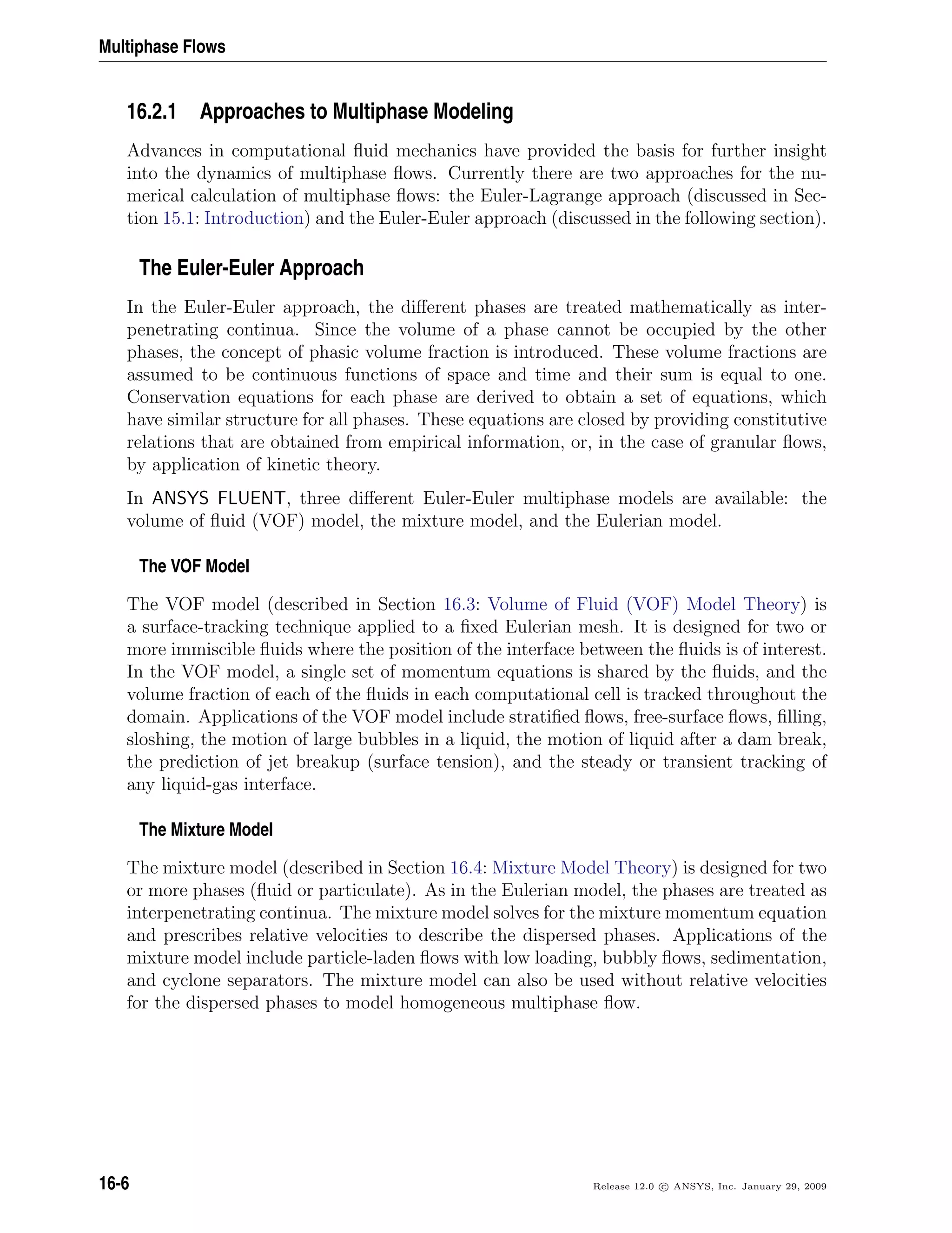 Multiphase Flows
16.2.1 Approaches to Multiphase Modeling
Advances in computational ﬂuid mechanics have provided the basis for further insight
into the dynamics of multiphase ﬂows. Currently there are two approaches for the nu-
merical calculation of multiphase ﬂows: the Euler-Lagrange approach (discussed in Sec-
tion 15.1: Introduction) and the Euler-Euler approach (discussed in the following section).
The Euler-Euler Approach
In the Euler-Euler approach, the diﬀerent phases are treated mathematically as inter-
penetrating continua. Since the volume of a phase cannot be occupied by the other
phases, the concept of phasic volume fraction is introduced. These volume fractions are
assumed to be continuous functions of space and time and their sum is equal to one.
Conservation equations for each phase are derived to obtain a set of equations, which
have similar structure for all phases. These equations are closed by providing constitutive
relations that are obtained from empirical information, or, in the case of granular ﬂows,
by application of kinetic theory.
In ANSYS FLUENT, three diﬀerent Euler-Euler multiphase models are available: the
volume of ﬂuid (VOF) model, the mixture model, and the Eulerian model.
The VOF Model
The VOF model (described in Section 16.3: Volume of Fluid (VOF) Model Theory) is
a surface-tracking technique applied to a ﬁxed Eulerian mesh. It is designed for two or
more immiscible ﬂuids where the position of the interface between the ﬂuids is of interest.
In the VOF model, a single set of momentum equations is shared by the ﬂuids, and the
volume fraction of each of the ﬂuids in each computational cell is tracked throughout the
domain. Applications of the VOF model include stratiﬁed ﬂows, free-surface ﬂows, ﬁlling,
sloshing, the motion of large bubbles in a liquid, the motion of liquid after a dam break,
the prediction of jet breakup (surface tension), and the steady or transient tracking of
any liquid-gas interface.
The Mixture Model
The mixture model (described in Section 16.4: Mixture Model Theory) is designed for two
or more phases (ﬂuid or particulate). As in the Eulerian model, the phases are treated as
interpenetrating continua. The mixture model solves for the mixture momentum equation
and prescribes relative velocities to describe the dispersed phases. Applications of the
mixture model include particle-laden ﬂows with low loading, bubbly ﬂows, sedimentation,
and cyclone separators. The mixture model can also be used without relative velocities
for the dispersed phases to model homogeneous multiphase ﬂow.
16-6 Release 12.0 c ANSYS, Inc. January 29, 2009
 