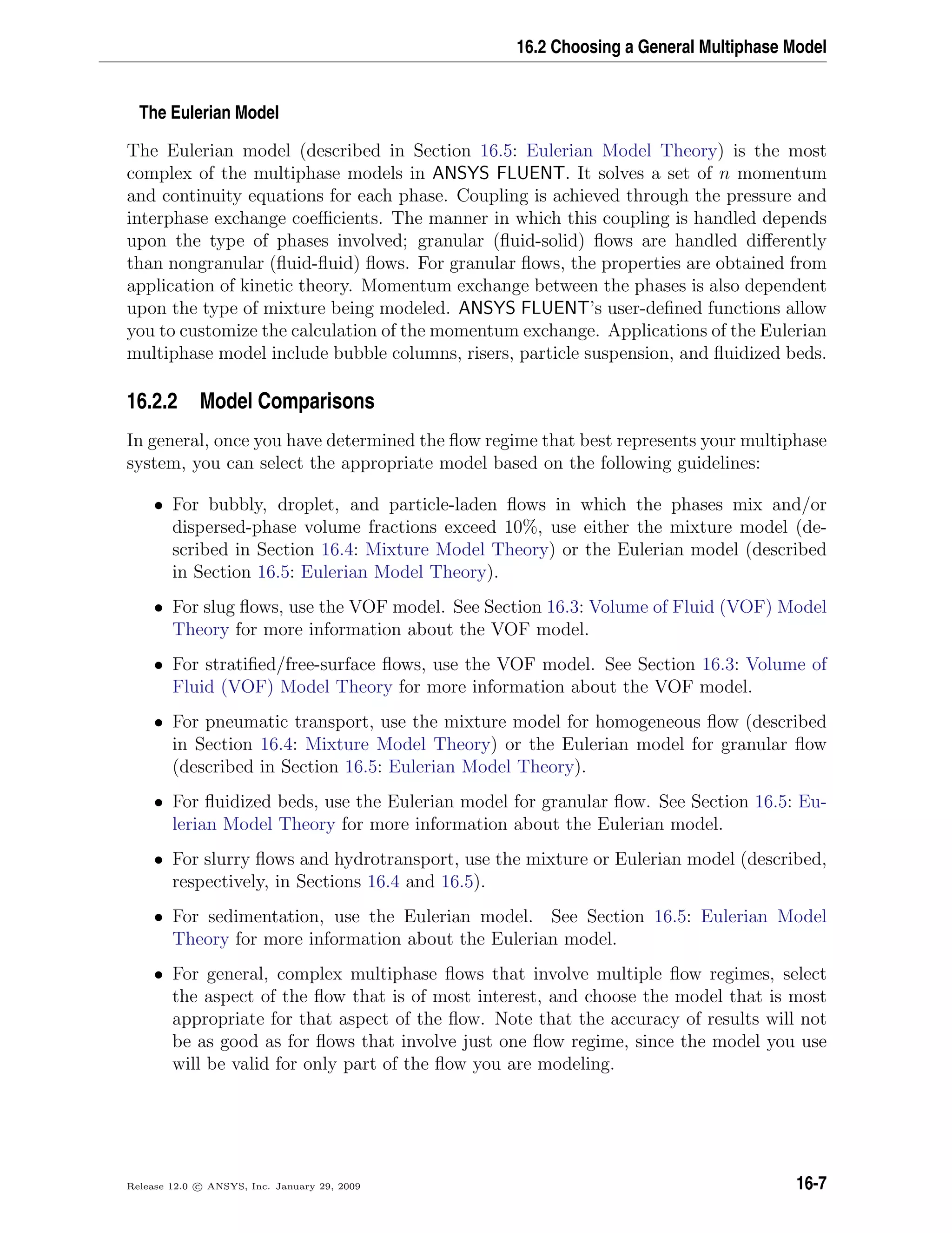 16.2 Choosing a General Multiphase Model
The Eulerian Model
The Eulerian model (described in Section 16.5: Eulerian Model Theory) is the most
complex of the multiphase models in ANSYS FLUENT. It solves a set of n momentum
and continuity equations for each phase. Coupling is achieved through the pressure and
interphase exchange coeﬃcients. The manner in which this coupling is handled depends
upon the type of phases involved; granular (ﬂuid-solid) ﬂows are handled diﬀerently
than nongranular (ﬂuid-ﬂuid) ﬂows. For granular ﬂows, the properties are obtained from
application of kinetic theory. Momentum exchange between the phases is also dependent
upon the type of mixture being modeled. ANSYS FLUENT’s user-deﬁned functions allow
you to customize the calculation of the momentum exchange. Applications of the Eulerian
multiphase model include bubble columns, risers, particle suspension, and ﬂuidized beds.
16.2.2 Model Comparisons
In general, once you have determined the ﬂow regime that best represents your multiphase
system, you can select the appropriate model based on the following guidelines:
• For bubbly, droplet, and particle-laden ﬂows in which the phases mix and/or
dispersed-phase volume fractions exceed 10%, use either the mixture model (de-
scribed in Section 16.4: Mixture Model Theory) or the Eulerian model (described
in Section 16.5: Eulerian Model Theory).
• For slug ﬂows, use the VOF model. See Section 16.3: Volume of Fluid (VOF) Model
Theory for more information about the VOF model.
• For stratiﬁed/free-surface ﬂows, use the VOF model. See Section 16.3: Volume of
Fluid (VOF) Model Theory for more information about the VOF model.
• For pneumatic transport, use the mixture model for homogeneous ﬂow (described
in Section 16.4: Mixture Model Theory) or the Eulerian model for granular ﬂow
(described in Section 16.5: Eulerian Model Theory).
• For ﬂuidized beds, use the Eulerian model for granular ﬂow. See Section 16.5: Eu-
lerian Model Theory for more information about the Eulerian model.
• For slurry ﬂows and hydrotransport, use the mixture or Eulerian model (described,
respectively, in Sections 16.4 and 16.5).
• For sedimentation, use the Eulerian model. See Section 16.5: Eulerian Model
Theory for more information about the Eulerian model.
• For general, complex multiphase ﬂows that involve multiple ﬂow regimes, select
the aspect of the ﬂow that is of most interest, and choose the model that is most
appropriate for that aspect of the ﬂow. Note that the accuracy of results will not
be as good as for ﬂows that involve just one ﬂow regime, since the model you use
will be valid for only part of the ﬂow you are modeling.
Release 12.0 c ANSYS, Inc. January 29, 2009 16-7
 