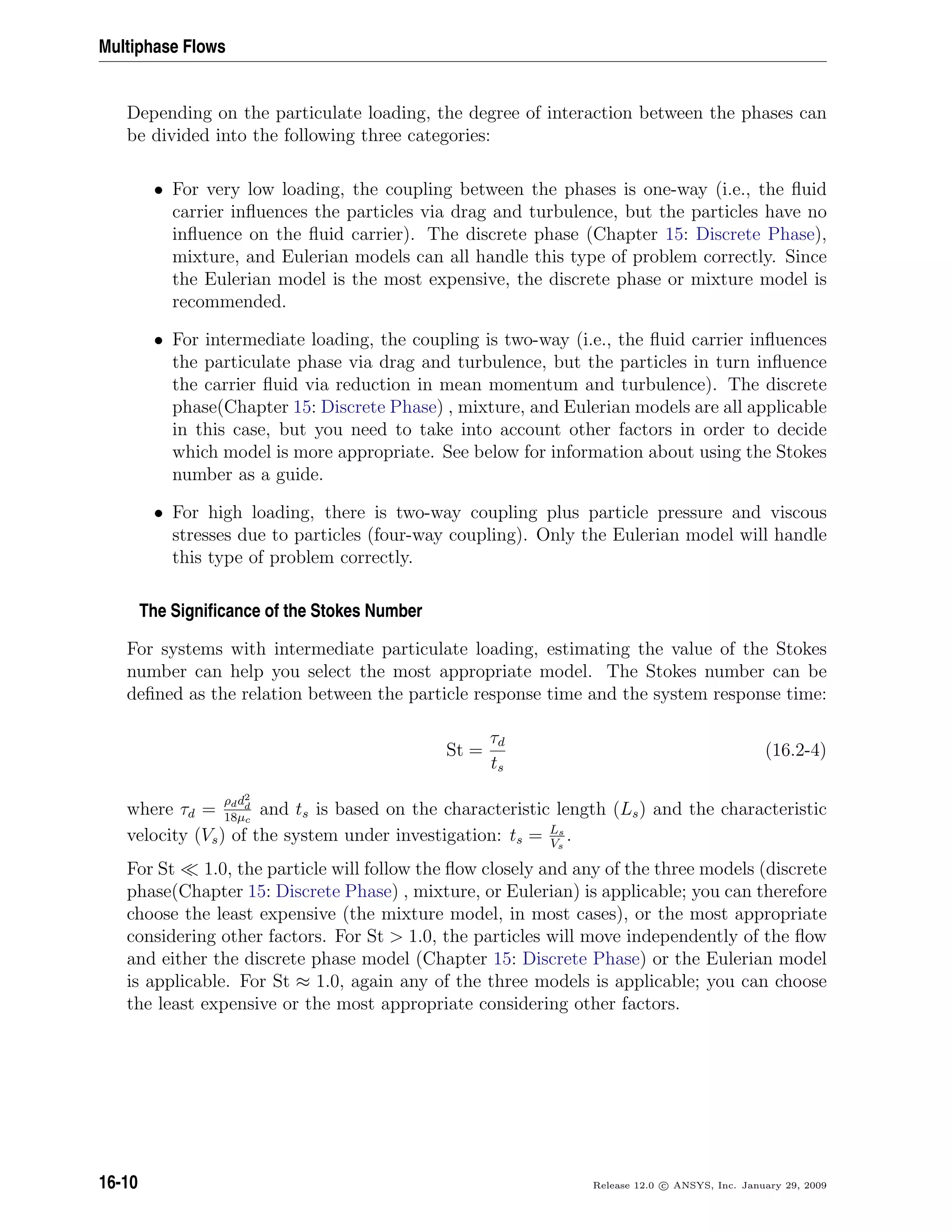 Multiphase Flows
Depending on the particulate loading, the degree of interaction between the phases can
be divided into the following three categories:
• For very low loading, the coupling between the phases is one-way (i.e., the ﬂuid
carrier inﬂuences the particles via drag and turbulence, but the particles have no
inﬂuence on the ﬂuid carrier). The discrete phase (Chapter 15: Discrete Phase),
mixture, and Eulerian models can all handle this type of problem correctly. Since
the Eulerian model is the most expensive, the discrete phase or mixture model is
recommended.
• For intermediate loading, the coupling is two-way (i.e., the ﬂuid carrier inﬂuences
the particulate phase via drag and turbulence, but the particles in turn inﬂuence
the carrier ﬂuid via reduction in mean momentum and turbulence). The discrete
phase(Chapter 15: Discrete Phase) , mixture, and Eulerian models are all applicable
in this case, but you need to take into account other factors in order to decide
which model is more appropriate. See below for information about using the Stokes
number as a guide.
• For high loading, there is two-way coupling plus particle pressure and viscous
stresses due to particles (four-way coupling). Only the Eulerian model will handle
this type of problem correctly.
The Signiﬁcance of the Stokes Number
For systems with intermediate particulate loading, estimating the value of the Stokes
number can help you select the most appropriate model. The Stokes number can be
deﬁned as the relation between the particle response time and the system response time:
St =
τd
ts
(16.2-4)
where τd =
ρdd2
d
18µc
and ts is based on the characteristic length (Ls) and the characteristic
velocity (Vs) of the system under investigation: ts = Ls
Vs
.
For St 1.0, the particle will follow the ﬂow closely and any of the three models (discrete
phase(Chapter 15: Discrete Phase) , mixture, or Eulerian) is applicable; you can therefore
choose the least expensive (the mixture model, in most cases), or the most appropriate
considering other factors. For St  1.0, the particles will move independently of the ﬂow
and either the discrete phase model (Chapter 15: Discrete Phase) or the Eulerian model
is applicable. For St ≈ 1.0, again any of the three models is applicable; you can choose
the least expensive or the most appropriate considering other factors.
16-10 Release 12.0 c ANSYS, Inc. January 29, 2009
 