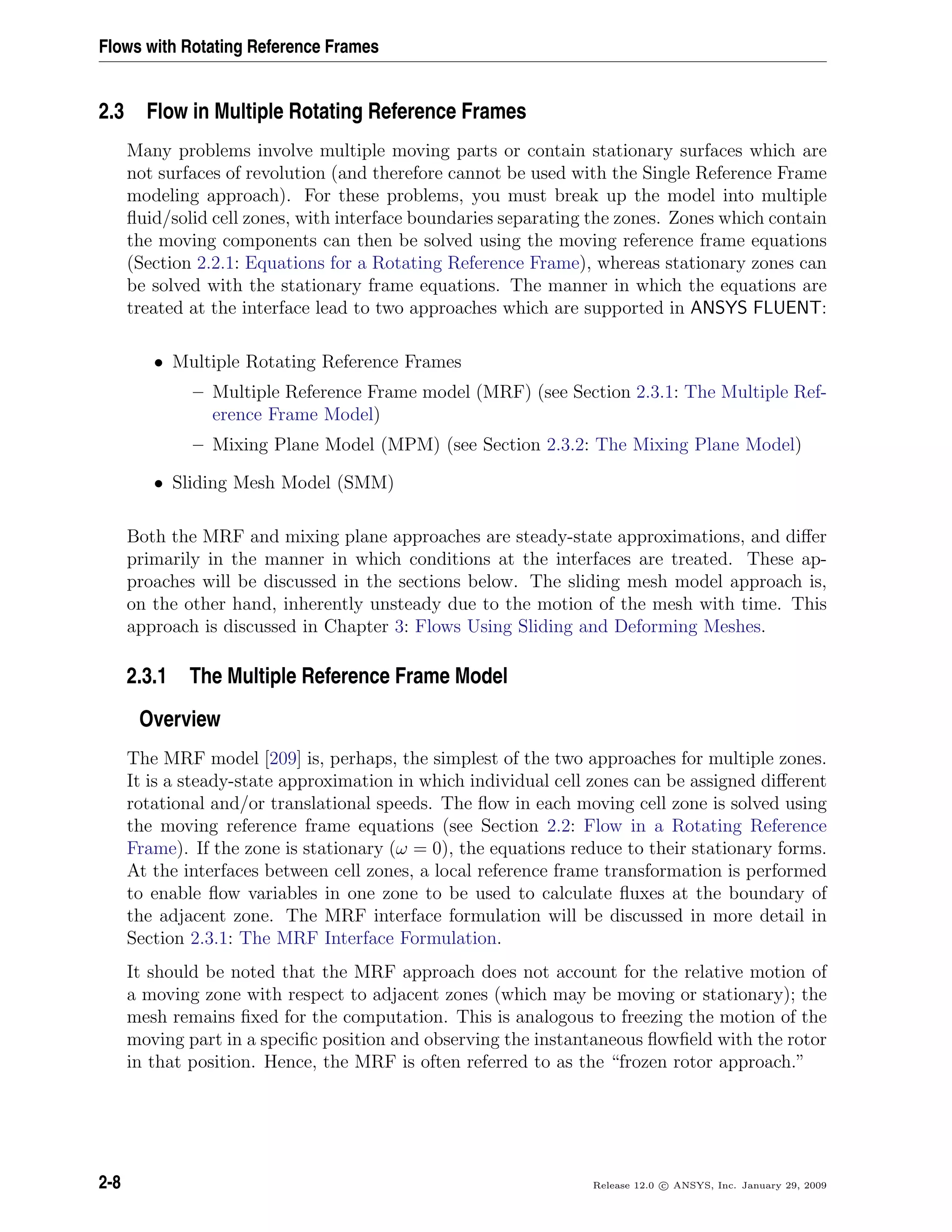 Flows with Rotating Reference Frames
2.3 Flow in Multiple Rotating Reference Frames
Many problems involve multiple moving parts or contain stationary surfaces which are
not surfaces of revolution (and therefore cannot be used with the Single Reference Frame
modeling approach). For these problems, you must break up the model into multiple
ﬂuid/solid cell zones, with interface boundaries separating the zones. Zones which contain
the moving components can then be solved using the moving reference frame equations
(Section 2.2.1: Equations for a Rotating Reference Frame), whereas stationary zones can
be solved with the stationary frame equations. The manner in which the equations are
treated at the interface lead to two approaches which are supported in ANSYS FLUENT:
• Multiple Rotating Reference Frames
– Multiple Reference Frame model (MRF) (see Section 2.3.1: The Multiple Ref-
erence Frame Model)
– Mixing Plane Model (MPM) (see Section 2.3.2: The Mixing Plane Model)
• Sliding Mesh Model (SMM)
Both the MRF and mixing plane approaches are steady-state approximations, and diﬀer
primarily in the manner in which conditions at the interfaces are treated. These ap-
proaches will be discussed in the sections below. The sliding mesh model approach is,
on the other hand, inherently unsteady due to the motion of the mesh with time. This
approach is discussed in Chapter 3: Flows Using Sliding and Deforming Meshes.
2.3.1 The Multiple Reference Frame Model
Overview
The MRF model [209] is, perhaps, the simplest of the two approaches for multiple zones.
It is a steady-state approximation in which individual cell zones can be assigned diﬀerent
rotational and/or translational speeds. The ﬂow in each moving cell zone is solved using
the moving reference frame equations (see Section 2.2: Flow in a Rotating Reference
Frame). If the zone is stationary (ω = 0), the equations reduce to their stationary forms.
At the interfaces between cell zones, a local reference frame transformation is performed
to enable ﬂow variables in one zone to be used to calculate ﬂuxes at the boundary of
the adjacent zone. The MRF interface formulation will be discussed in more detail in
Section 2.3.1: The MRF Interface Formulation.
It should be noted that the MRF approach does not account for the relative motion of
a moving zone with respect to adjacent zones (which may be moving or stationary); the
mesh remains ﬁxed for the computation. This is analogous to freezing the motion of the
moving part in a speciﬁc position and observing the instantaneous ﬂowﬁeld with the rotor
in that position. Hence, the MRF is often referred to as the “frozen rotor approach.”
2-8 Release 12.0 c ANSYS, Inc. January 29, 2009
 