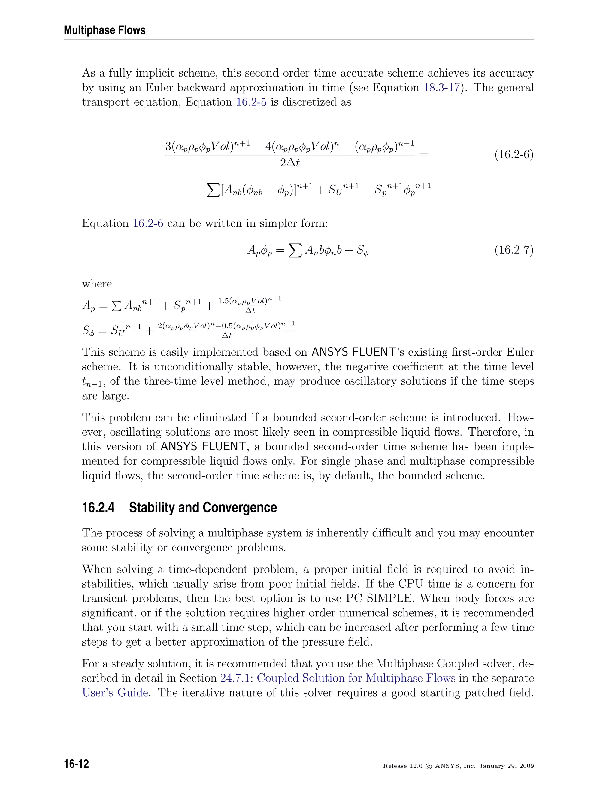 Multiphase Flows
As a fully implicit scheme, this second-order time-accurate scheme achieves its accuracy
by using an Euler backward approximation in time (see Equation 18.3-17). The general
transport equation, Equation 16.2-5 is discretized as
3(αpρpφpV ol)n+1
− 4(αpρpφpV ol)n
+ (αpρpφp)n−1
2∆t
= (16.2-6)
[Anb(φnb − φp)]n+1
+ SU
n+1
− Sp
n+1
φp
n+1
Equation 16.2-6 can be written in simpler form:
Apφp = Anbφnb + Sφ (16.2-7)
where
Ap = Anb
n+1
+ Sp
n+1
+ 1.5(αpρpV ol)n+1
∆t
Sφ = SU
n+1
+ 2(αpρpφpV ol)n−0.5(αpρpφpV ol)n−1
∆t
This scheme is easily implemented based on ANSYS FLUENT’s existing ﬁrst-order Euler
scheme. It is unconditionally stable, however, the negative coeﬃcient at the time level
tn−1, of the three-time level method, may produce oscillatory solutions if the time steps
are large.
This problem can be eliminated if a bounded second-order scheme is introduced. How-
ever, oscillating solutions are most likely seen in compressible liquid ﬂows. Therefore, in
this version of ANSYS FLUENT, a bounded second-order time scheme has been imple-
mented for compressible liquid ﬂows only. For single phase and multiphase compressible
liquid ﬂows, the second-order time scheme is, by default, the bounded scheme.
16.2.4 Stability and Convergence
The process of solving a multiphase system is inherently diﬃcult and you may encounter
some stability or convergence problems.
When solving a time-dependent problem, a proper initial ﬁeld is required to avoid in-
stabilities, which usually arise from poor initial ﬁelds. If the CPU time is a concern for
transient problems, then the best option is to use PC SIMPLE. When body forces are
signiﬁcant, or if the solution requires higher order numerical schemes, it is recommended
that you start with a small time step, which can be increased after performing a few time
steps to get a better approximation of the pressure ﬁeld.
For a steady solution, it is recommended that you use the Multiphase Coupled solver, de-
scribed in detail in Section 24.7.1: Coupled Solution for Multiphase Flows in the separate
User’s Guide. The iterative nature of this solver requires a good starting patched ﬁeld.
16-12 Release 12.0 c ANSYS, Inc. January 29, 2009
 