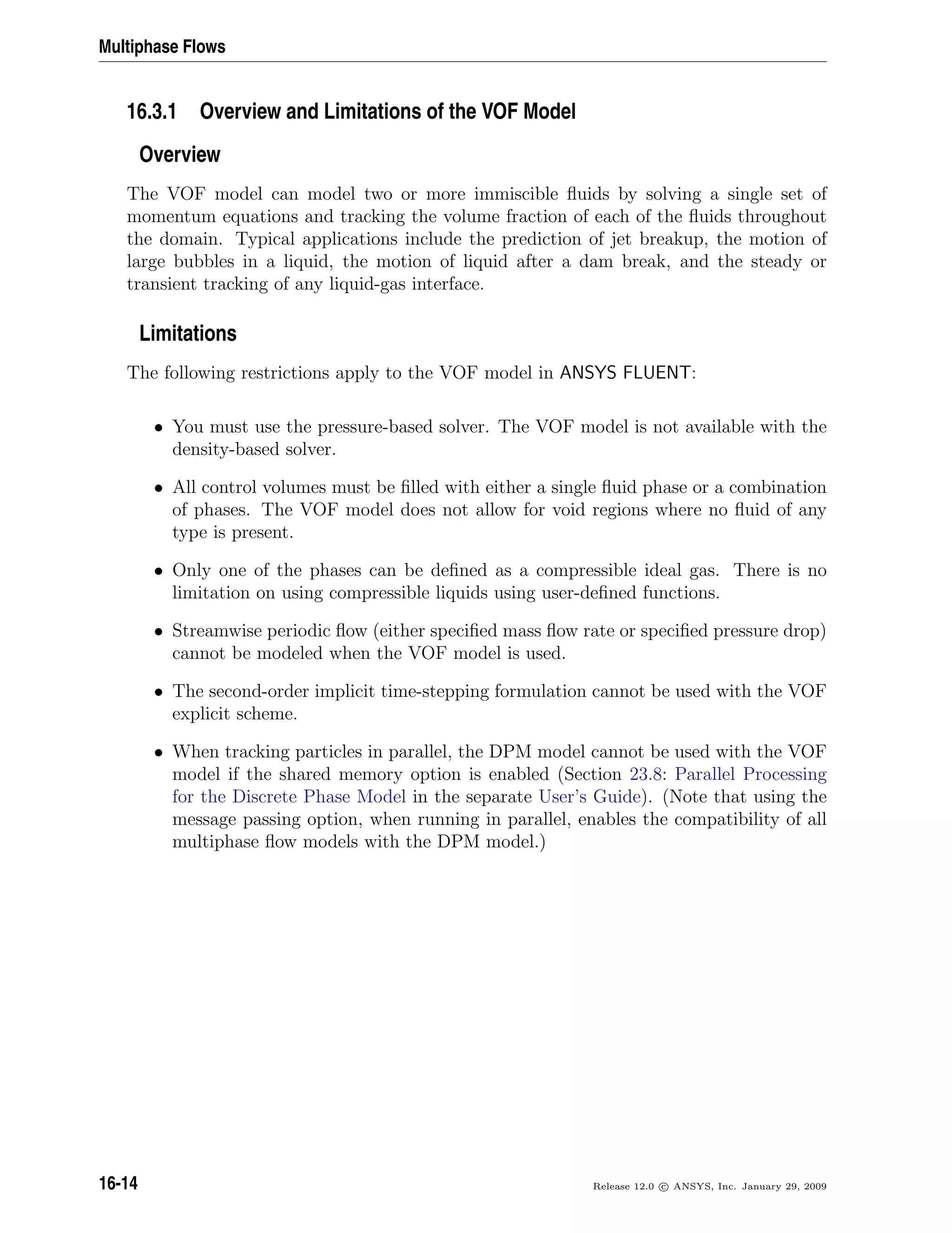 Multiphase Flows
16.3.1 Overview and Limitations of the VOF Model
Overview
The VOF model can model two or more immiscible ﬂuids by solving a single set of
momentum equations and tracking the volume fraction of each of the ﬂuids throughout
the domain. Typical applications include the prediction of jet breakup, the motion of
large bubbles in a liquid, the motion of liquid after a dam break, and the steady or
transient tracking of any liquid-gas interface.
Limitations
The following restrictions apply to the VOF model in ANSYS FLUENT:
• You must use the pressure-based solver. The VOF model is not available with the
density-based solver.
• All control volumes must be ﬁlled with either a single ﬂuid phase or a combination
of phases. The VOF model does not allow for void regions where no ﬂuid of any
type is present.
• Only one of the phases can be deﬁned as a compressible ideal gas. There is no
limitation on using compressible liquids using user-deﬁned functions.
• Streamwise periodic ﬂow (either speciﬁed mass ﬂow rate or speciﬁed pressure drop)
cannot be modeled when the VOF model is used.
• The second-order implicit time-stepping formulation cannot be used with the VOF
explicit scheme.
• When tracking particles in parallel, the DPM model cannot be used with the VOF
model if the shared memory option is enabled (Section 23.8: Parallel Processing
for the Discrete Phase Model in the separate User’s Guide). (Note that using the
message passing option, when running in parallel, enables the compatibility of all
multiphase ﬂow models with the DPM model.)
16-14 Release 12.0 c ANSYS, Inc. January 29, 2009
 