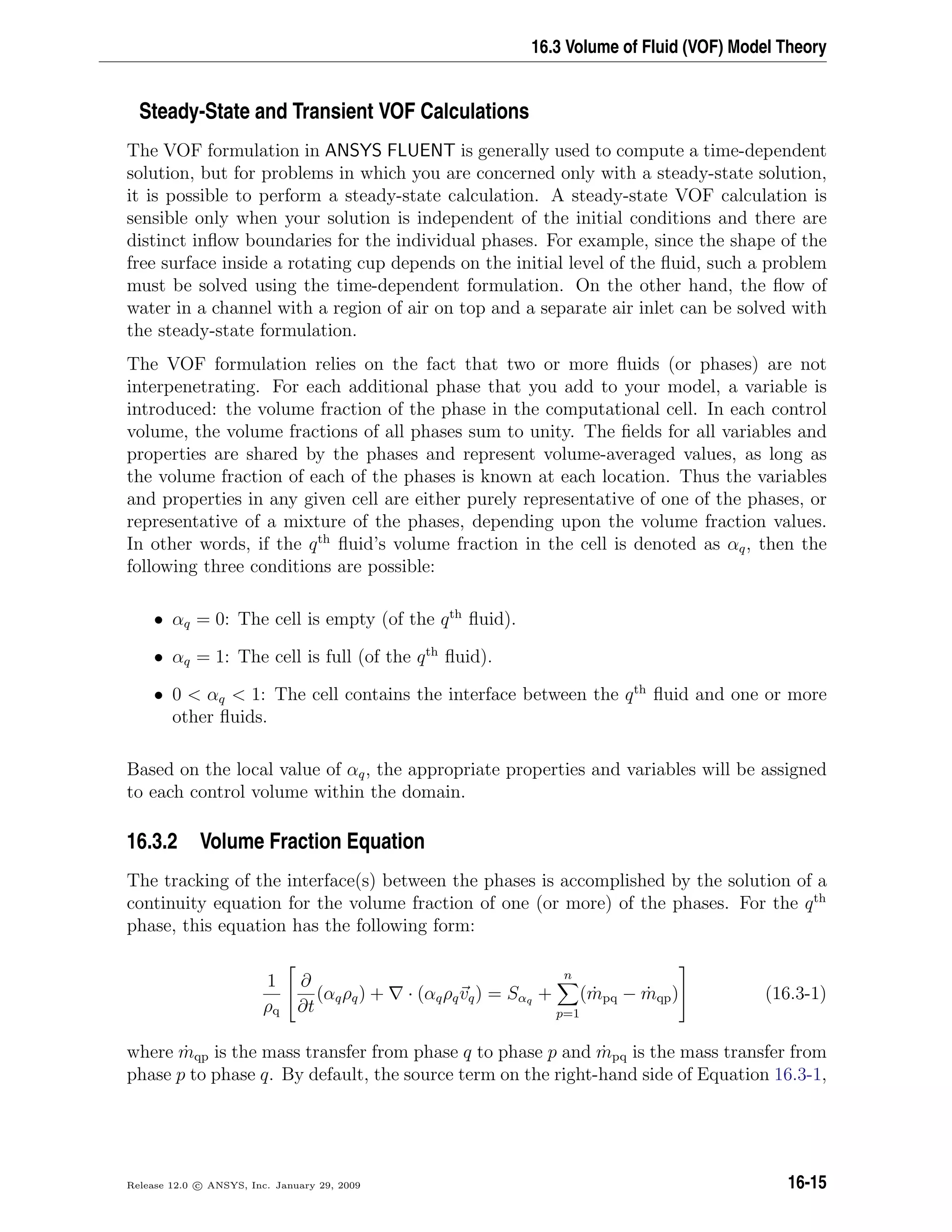 16.3 Volume of Fluid (VOF) Model Theory
Steady-State and Transient VOF Calculations
The VOF formulation in ANSYS FLUENT is generally used to compute a time-dependent
solution, but for problems in which you are concerned only with a steady-state solution,
it is possible to perform a steady-state calculation. A steady-state VOF calculation is
sensible only when your solution is independent of the initial conditions and there are
distinct inﬂow boundaries for the individual phases. For example, since the shape of the
free surface inside a rotating cup depends on the initial level of the ﬂuid, such a problem
must be solved using the time-dependent formulation. On the other hand, the ﬂow of
water in a channel with a region of air on top and a separate air inlet can be solved with
the steady-state formulation.
The VOF formulation relies on the fact that two or more ﬂuids (or phases) are not
interpenetrating. For each additional phase that you add to your model, a variable is
introduced: the volume fraction of the phase in the computational cell. In each control
volume, the volume fractions of all phases sum to unity. The ﬁelds for all variables and
properties are shared by the phases and represent volume-averaged values, as long as
the volume fraction of each of the phases is known at each location. Thus the variables
and properties in any given cell are either purely representative of one of the phases, or
representative of a mixture of the phases, depending upon the volume fraction values.
In other words, if the qth
ﬂuid’s volume fraction in the cell is denoted as αq, then the
following three conditions are possible:
• αq = 0: The cell is empty (of the qth
ﬂuid).
• αq = 1: The cell is full (of the qth
ﬂuid).
• 0  αq  1: The cell contains the interface between the qth
ﬂuid and one or more
other ﬂuids.
Based on the local value of αq, the appropriate properties and variables will be assigned
to each control volume within the domain.
16.3.2 Volume Fraction Equation
The tracking of the interface(s) between the phases is accomplished by the solution of a
continuity equation for the volume fraction of one (or more) of the phases. For the qth
phase, this equation has the following form:
1
ρq


∂
∂t
(αqρq) + · (αqρqvq) = Sαq +
n
p=1
( ˙mpq − ˙mqp)

 (16.3-1)
where ˙mqp is the mass transfer from phase q to phase p and ˙mpq is the mass transfer from
phase p to phase q. By default, the source term on the right-hand side of Equation 16.3-1,
Release 12.0 c ANSYS, Inc. January 29, 2009 16-15
 