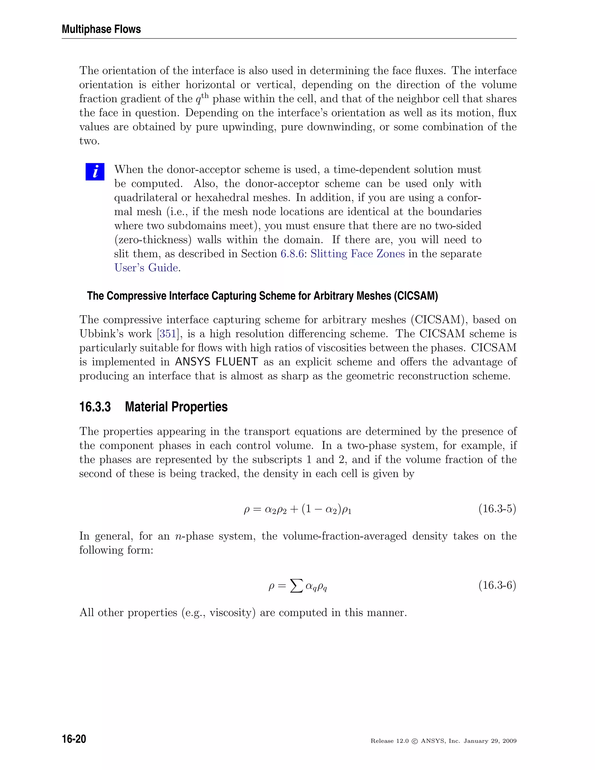 Multiphase Flows
The orientation of the interface is also used in determining the face ﬂuxes. The interface
orientation is either horizontal or vertical, depending on the direction of the volume
fraction gradient of the qth
phase within the cell, and that of the neighbor cell that shares
the face in question. Depending on the interface’s orientation as well as its motion, ﬂux
values are obtained by pure upwinding, pure downwinding, or some combination of the
two.
i When the donor-acceptor scheme is used, a time-dependent solution must
be computed. Also, the donor-acceptor scheme can be used only with
quadrilateral or hexahedral meshes. In addition, if you are using a confor-
mal mesh (i.e., if the mesh node locations are identical at the boundaries
where two subdomains meet), you must ensure that there are no two-sided
(zero-thickness) walls within the domain. If there are, you will need to
slit them, as described in Section 6.8.6: Slitting Face Zones in the separate
User’s Guide.
The Compressive Interface Capturing Scheme for Arbitrary Meshes (CICSAM)
The compressive interface capturing scheme for arbitrary meshes (CICSAM), based on
Ubbink’s work [351], is a high resolution diﬀerencing scheme. The CICSAM scheme is
particularly suitable for ﬂows with high ratios of viscosities between the phases. CICSAM
is implemented in ANSYS FLUENT as an explicit scheme and oﬀers the advantage of
producing an interface that is almost as sharp as the geometric reconstruction scheme.
16.3.3 Material Properties
The properties appearing in the transport equations are determined by the presence of
the component phases in each control volume. In a two-phase system, for example, if
the phases are represented by the subscripts 1 and 2, and if the volume fraction of the
second of these is being tracked, the density in each cell is given by
ρ = α2ρ2 + (1 − α2)ρ1 (16.3-5)
In general, for an n-phase system, the volume-fraction-averaged density takes on the
following form:
ρ = αqρq (16.3-6)
All other properties (e.g., viscosity) are computed in this manner.
16-20 Release 12.0 c ANSYS, Inc. January 29, 2009
 
