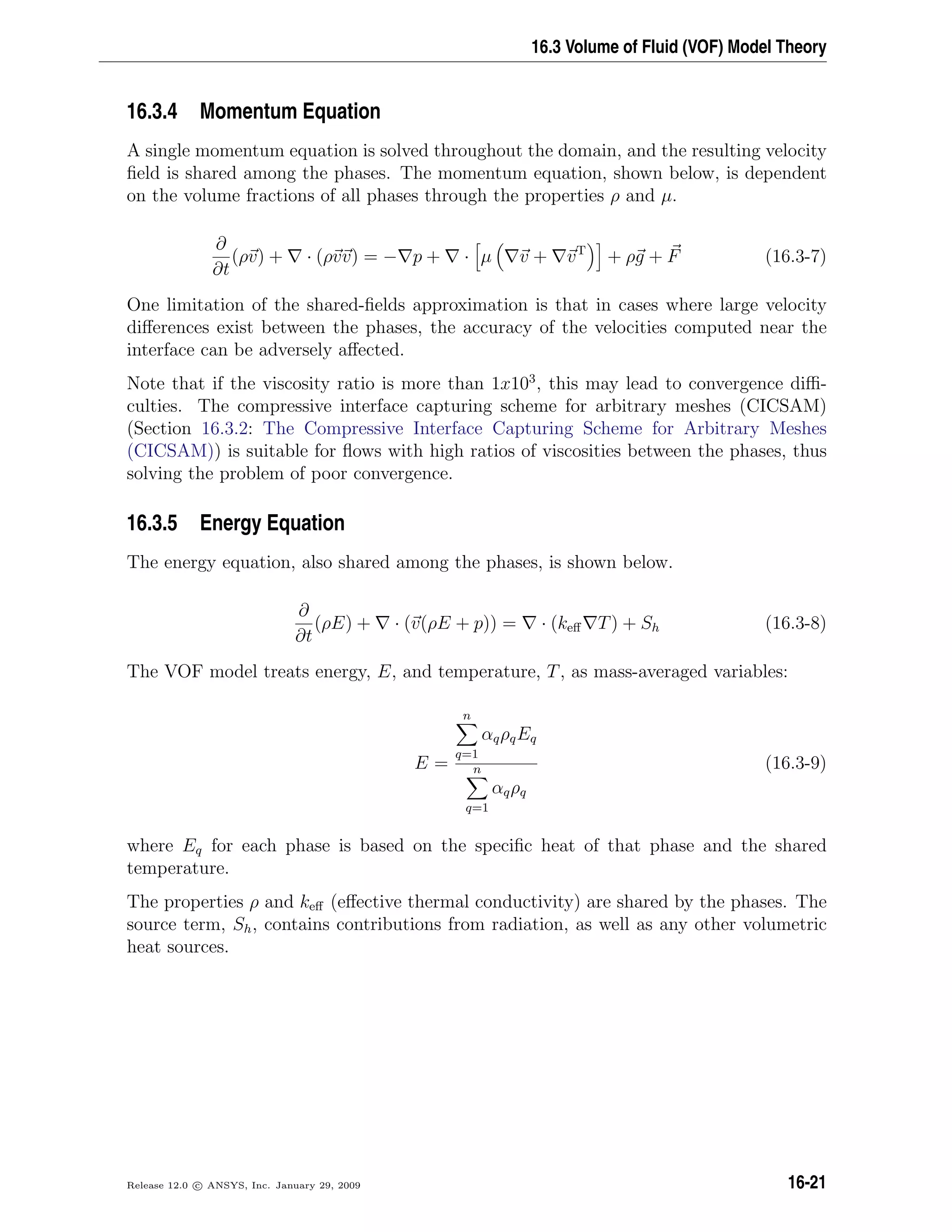 16.3 Volume of Fluid (VOF) Model Theory
16.3.4 Momentum Equation
A single momentum equation is solved throughout the domain, and the resulting velocity
ﬁeld is shared among the phases. The momentum equation, shown below, is dependent
on the volume fractions of all phases through the properties ρ and µ.
∂
∂t
(ρv) + · (ρvv) = − p + · µ v + vT
+ ρg + F (16.3-7)
One limitation of the shared-ﬁelds approximation is that in cases where large velocity
diﬀerences exist between the phases, the accuracy of the velocities computed near the
interface can be adversely aﬀected.
Note that if the viscosity ratio is more than 1x103
, this may lead to convergence diﬃ-
culties. The compressive interface capturing scheme for arbitrary meshes (CICSAM)
(Section 16.3.2: The Compressive Interface Capturing Scheme for Arbitrary Meshes
(CICSAM)) is suitable for ﬂows with high ratios of viscosities between the phases, thus
solving the problem of poor convergence.
16.3.5 Energy Equation
The energy equation, also shared among the phases, is shown below.
∂
∂t
(ρE) + · (v(ρE + p)) = · (keﬀ T) + Sh (16.3-8)
The VOF model treats energy, E, and temperature, T, as mass-averaged variables:
E =
n
q=1
αqρqEq
n
q=1
αqρq
(16.3-9)
where Eq for each phase is based on the speciﬁc heat of that phase and the shared
temperature.
The properties ρ and keﬀ (eﬀective thermal conductivity) are shared by the phases. The
source term, Sh, contains contributions from radiation, as well as any other volumetric
heat sources.
Release 12.0 c ANSYS, Inc. January 29, 2009 16-21
 