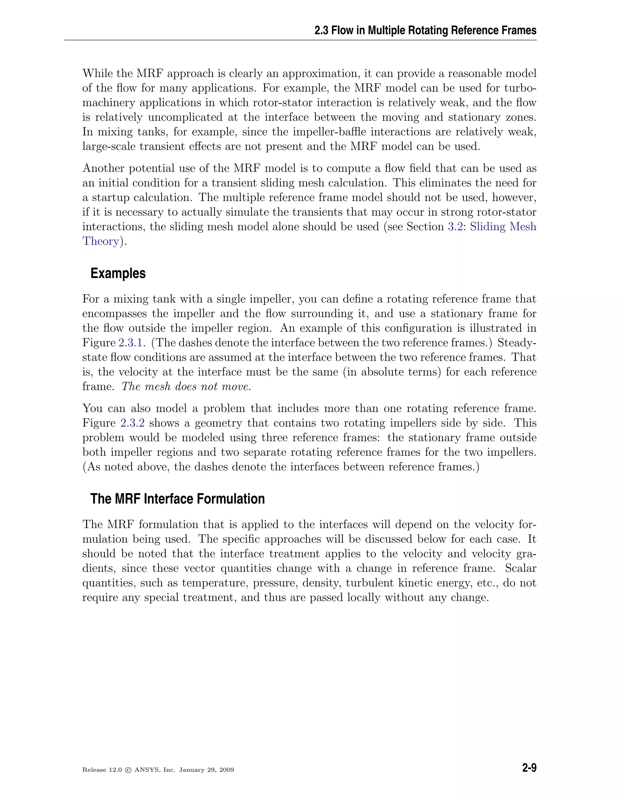 2.3 Flow in Multiple Rotating Reference Frames
While the MRF approach is clearly an approximation, it can provide a reasonable model
of the ﬂow for many applications. For example, the MRF model can be used for turbo-
machinery applications in which rotor-stator interaction is relatively weak, and the ﬂow
is relatively uncomplicated at the interface between the moving and stationary zones.
In mixing tanks, for example, since the impeller-baﬄe interactions are relatively weak,
large-scale transient eﬀects are not present and the MRF model can be used.
Another potential use of the MRF model is to compute a ﬂow ﬁeld that can be used as
an initial condition for a transient sliding mesh calculation. This eliminates the need for
a startup calculation. The multiple reference frame model should not be used, however,
if it is necessary to actually simulate the transients that may occur in strong rotor-stator
interactions, the sliding mesh model alone should be used (see Section 3.2: Sliding Mesh
Theory).
Examples
For a mixing tank with a single impeller, you can deﬁne a rotating reference frame that
encompasses the impeller and the ﬂow surrounding it, and use a stationary frame for
the ﬂow outside the impeller region. An example of this conﬁguration is illustrated in
Figure 2.3.1. (The dashes denote the interface between the two reference frames.) Steady-
state ﬂow conditions are assumed at the interface between the two reference frames. That
is, the velocity at the interface must be the same (in absolute terms) for each reference
frame. The mesh does not move.
You can also model a problem that includes more than one rotating reference frame.
Figure 2.3.2 shows a geometry that contains two rotating impellers side by side. This
problem would be modeled using three reference frames: the stationary frame outside
both impeller regions and two separate rotating reference frames for the two impellers.
(As noted above, the dashes denote the interfaces between reference frames.)
The MRF Interface Formulation
The MRF formulation that is applied to the interfaces will depend on the velocity for-
mulation being used. The speciﬁc approaches will be discussed below for each case. It
should be noted that the interface treatment applies to the velocity and velocity gra-
dients, since these vector quantities change with a change in reference frame. Scalar
quantities, such as temperature, pressure, density, turbulent kinetic energy, etc., do not
require any special treatment, and thus are passed locally without any change.
Release 12.0 c ANSYS, Inc. January 29, 2009 2-9
 
