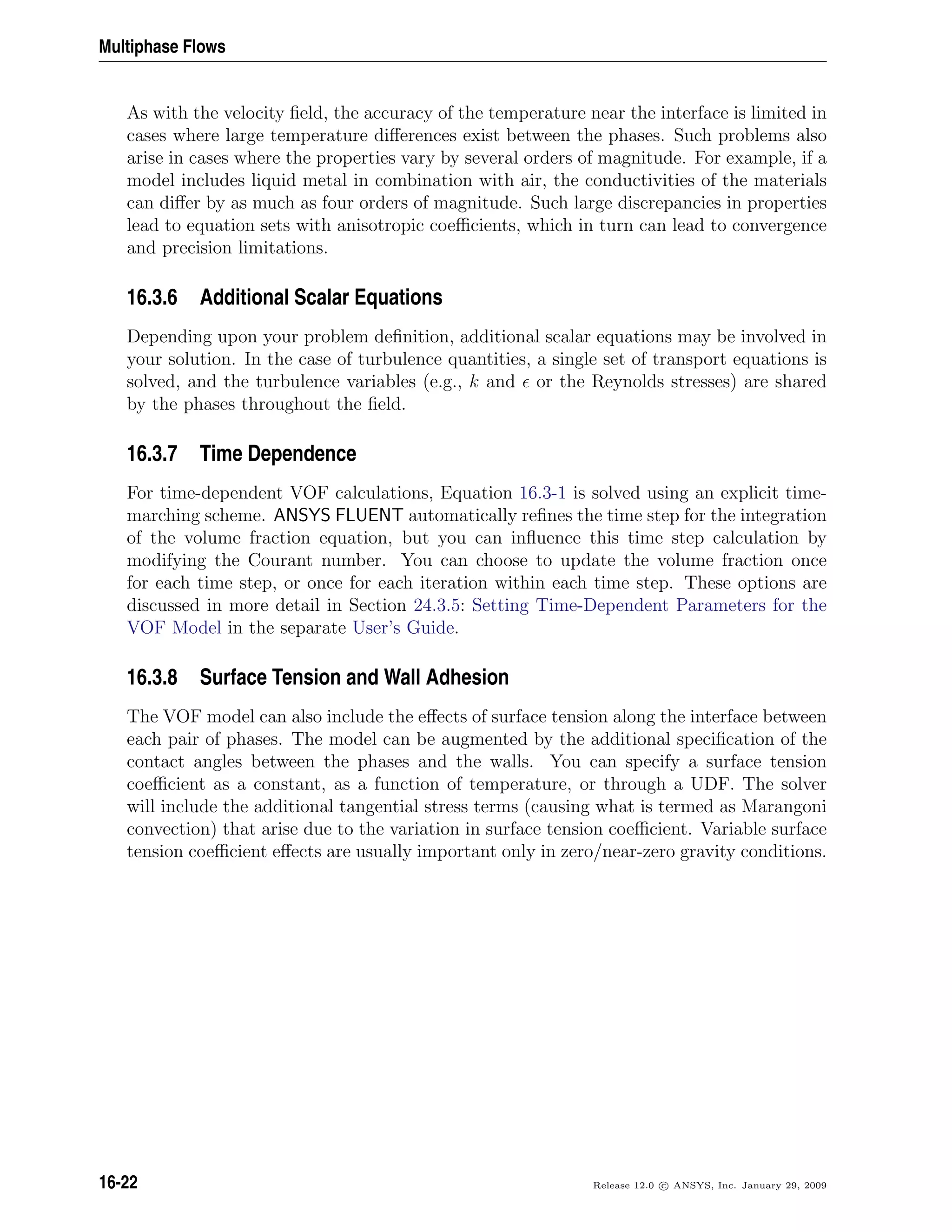 Multiphase Flows
As with the velocity ﬁeld, the accuracy of the temperature near the interface is limited in
cases where large temperature diﬀerences exist between the phases. Such problems also
arise in cases where the properties vary by several orders of magnitude. For example, if a
model includes liquid metal in combination with air, the conductivities of the materials
can diﬀer by as much as four orders of magnitude. Such large discrepancies in properties
lead to equation sets with anisotropic coeﬃcients, which in turn can lead to convergence
and precision limitations.
16.3.6 Additional Scalar Equations
Depending upon your problem deﬁnition, additional scalar equations may be involved in
your solution. In the case of turbulence quantities, a single set of transport equations is
solved, and the turbulence variables (e.g., k and or the Reynolds stresses) are shared
by the phases throughout the ﬁeld.
16.3.7 Time Dependence
For time-dependent VOF calculations, Equation 16.3-1 is solved using an explicit time-
marching scheme. ANSYS FLUENT automatically reﬁnes the time step for the integration
of the volume fraction equation, but you can inﬂuence this time step calculation by
modifying the Courant number. You can choose to update the volume fraction once
for each time step, or once for each iteration within each time step. These options are
discussed in more detail in Section 24.3.5: Setting Time-Dependent Parameters for the
VOF Model in the separate User’s Guide.
16.3.8 Surface Tension and Wall Adhesion
The VOF model can also include the eﬀects of surface tension along the interface between
each pair of phases. The model can be augmented by the additional speciﬁcation of the
contact angles between the phases and the walls. You can specify a surface tension
coeﬃcient as a constant, as a function of temperature, or through a UDF. The solver
will include the additional tangential stress terms (causing what is termed as Marangoni
convection) that arise due to the variation in surface tension coeﬃcient. Variable surface
tension coeﬃcient eﬀects are usually important only in zero/near-zero gravity conditions.
16-22 Release 12.0 c ANSYS, Inc. January 29, 2009
 