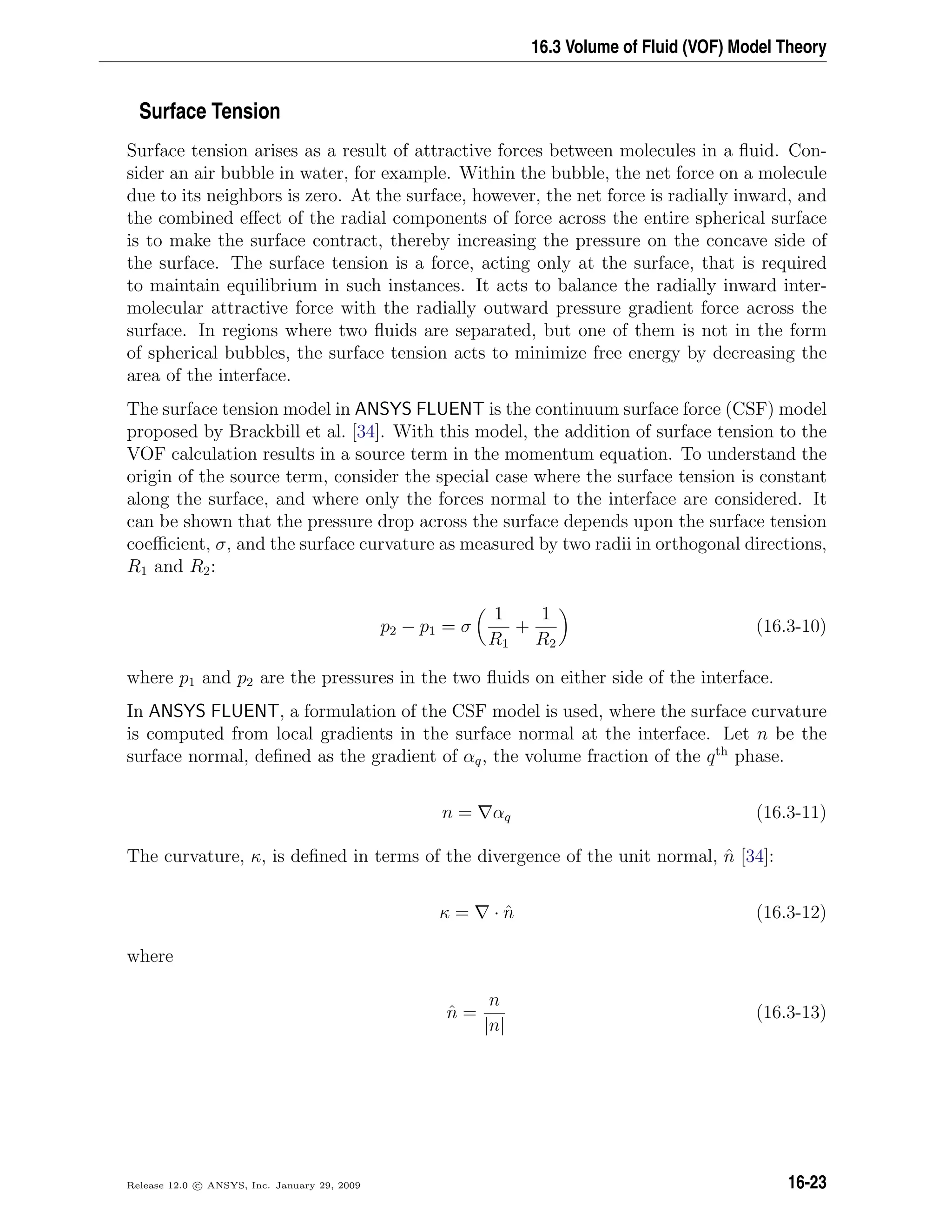 16.3 Volume of Fluid (VOF) Model Theory
Surface Tension
Surface tension arises as a result of attractive forces between molecules in a ﬂuid. Con-
sider an air bubble in water, for example. Within the bubble, the net force on a molecule
due to its neighbors is zero. At the surface, however, the net force is radially inward, and
the combined eﬀect of the radial components of force across the entire spherical surface
is to make the surface contract, thereby increasing the pressure on the concave side of
the surface. The surface tension is a force, acting only at the surface, that is required
to maintain equilibrium in such instances. It acts to balance the radially inward inter-
molecular attractive force with the radially outward pressure gradient force across the
surface. In regions where two ﬂuids are separated, but one of them is not in the form
of spherical bubbles, the surface tension acts to minimize free energy by decreasing the
area of the interface.
The surface tension model in ANSYS FLUENT is the continuum surface force (CSF) model
proposed by Brackbill et al. [34]. With this model, the addition of surface tension to the
VOF calculation results in a source term in the momentum equation. To understand the
origin of the source term, consider the special case where the surface tension is constant
along the surface, and where only the forces normal to the interface are considered. It
can be shown that the pressure drop across the surface depends upon the surface tension
coeﬃcient, σ, and the surface curvature as measured by two radii in orthogonal directions,
R1 and R2:
p2 − p1 = σ
1
R1
+
1
R2
(16.3-10)
where p1 and p2 are the pressures in the two ﬂuids on either side of the interface.
In ANSYS FLUENT, a formulation of the CSF model is used, where the surface curvature
is computed from local gradients in the surface normal at the interface. Let n be the
surface normal, deﬁned as the gradient of αq, the volume fraction of the qth
phase.
n = αq (16.3-11)
The curvature, κ, is deﬁned in terms of the divergence of the unit normal, ˆn [34]:
κ = · ˆn (16.3-12)
where
ˆn =
n
|n|
(16.3-13)
Release 12.0 c ANSYS, Inc. January 29, 2009 16-23
 