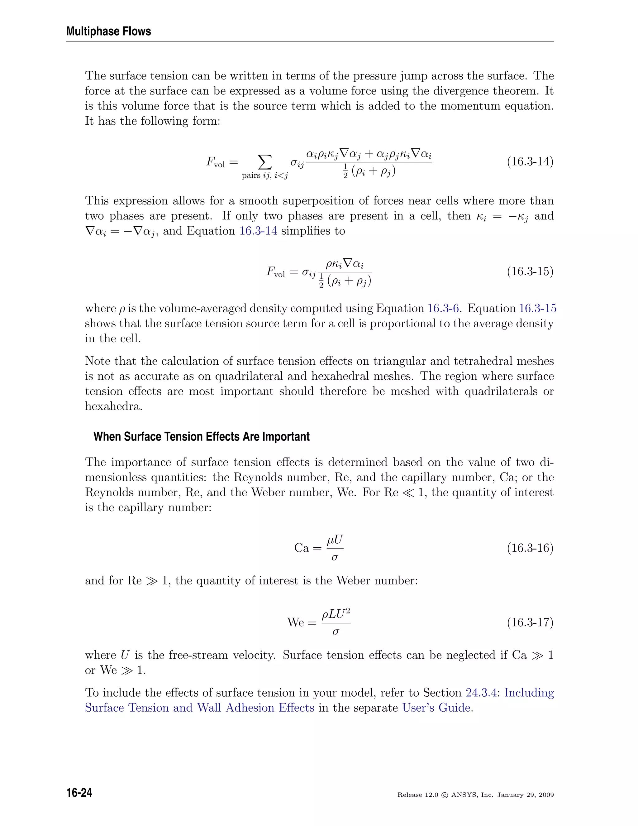 Multiphase Flows
The surface tension can be written in terms of the pressure jump across the surface. The
force at the surface can be expressed as a volume force using the divergence theorem. It
is this volume force that is the source term which is added to the momentum equation.
It has the following form:
Fvol =
pairs ij, ij
σij
αiρiκj αj + αjρjκi αi
1
2
(ρi + ρj)
(16.3-14)
This expression allows for a smooth superposition of forces near cells where more than
two phases are present. If only two phases are present in a cell, then κi = −κj and
αi = − αj, and Equation 16.3-14 simpliﬁes to
Fvol = σij
ρκi αi
1
2
(ρi + ρj)
(16.3-15)
where ρ is the volume-averaged density computed using Equation 16.3-6. Equation 16.3-15
shows that the surface tension source term for a cell is proportional to the average density
in the cell.
Note that the calculation of surface tension eﬀects on triangular and tetrahedral meshes
is not as accurate as on quadrilateral and hexahedral meshes. The region where surface
tension eﬀects are most important should therefore be meshed with quadrilaterals or
hexahedra.
When Surface Tension Effects Are Important
The importance of surface tension eﬀects is determined based on the value of two di-
mensionless quantities: the Reynolds number, Re, and the capillary number, Ca; or the
Reynolds number, Re, and the Weber number, We. For Re 1, the quantity of interest
is the capillary number:
Ca =
µU
σ
(16.3-16)
and for Re 1, the quantity of interest is the Weber number:
We =
ρLU2
σ
(16.3-17)
where U is the free-stream velocity. Surface tension eﬀects can be neglected if Ca 1
or We 1.
To include the eﬀects of surface tension in your model, refer to Section 24.3.4: Including
Surface Tension and Wall Adhesion Eﬀects in the separate User’s Guide.
16-24 Release 12.0 c ANSYS, Inc. January 29, 2009
 