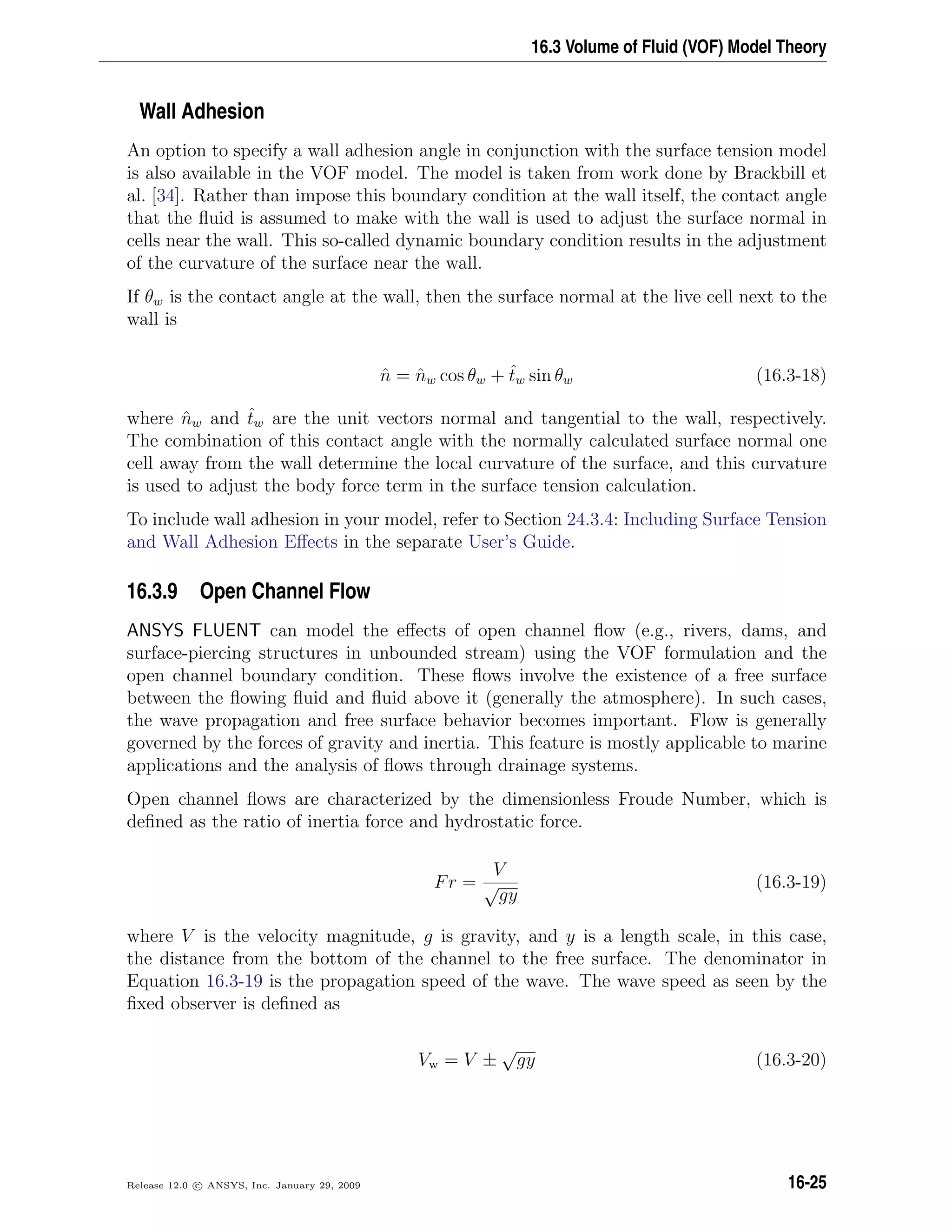 16.3 Volume of Fluid (VOF) Model Theory
Wall Adhesion
An option to specify a wall adhesion angle in conjunction with the surface tension model
is also available in the VOF model. The model is taken from work done by Brackbill et
al. [34]. Rather than impose this boundary condition at the wall itself, the contact angle
that the ﬂuid is assumed to make with the wall is used to adjust the surface normal in
cells near the wall. This so-called dynamic boundary condition results in the adjustment
of the curvature of the surface near the wall.
If θw is the contact angle at the wall, then the surface normal at the live cell next to the
wall is
ˆn = ˆnw cos θw + ˆtw sin θw (16.3-18)
where ˆnw and ˆtw are the unit vectors normal and tangential to the wall, respectively.
The combination of this contact angle with the normally calculated surface normal one
cell away from the wall determine the local curvature of the surface, and this curvature
is used to adjust the body force term in the surface tension calculation.
To include wall adhesion in your model, refer to Section 24.3.4: Including Surface Tension
and Wall Adhesion Eﬀects in the separate User’s Guide.
16.3.9 Open Channel Flow
ANSYS FLUENT can model the eﬀects of open channel ﬂow (e.g., rivers, dams, and
surface-piercing structures in unbounded stream) using the VOF formulation and the
open channel boundary condition. These ﬂows involve the existence of a free surface
between the ﬂowing ﬂuid and ﬂuid above it (generally the atmosphere). In such cases,
the wave propagation and free surface behavior becomes important. Flow is generally
governed by the forces of gravity and inertia. This feature is mostly applicable to marine
applications and the analysis of ﬂows through drainage systems.
Open channel ﬂows are characterized by the dimensionless Froude Number, which is
deﬁned as the ratio of inertia force and hydrostatic force.
Fr =
V
√
gy
(16.3-19)
where V is the velocity magnitude, g is gravity, and y is a length scale, in this case,
the distance from the bottom of the channel to the free surface. The denominator in
Equation 16.3-19 is the propagation speed of the wave. The wave speed as seen by the
ﬁxed observer is deﬁned as
Vw = V ±
√
gy (16.3-20)
Release 12.0 c ANSYS, Inc. January 29, 2009 16-25
 