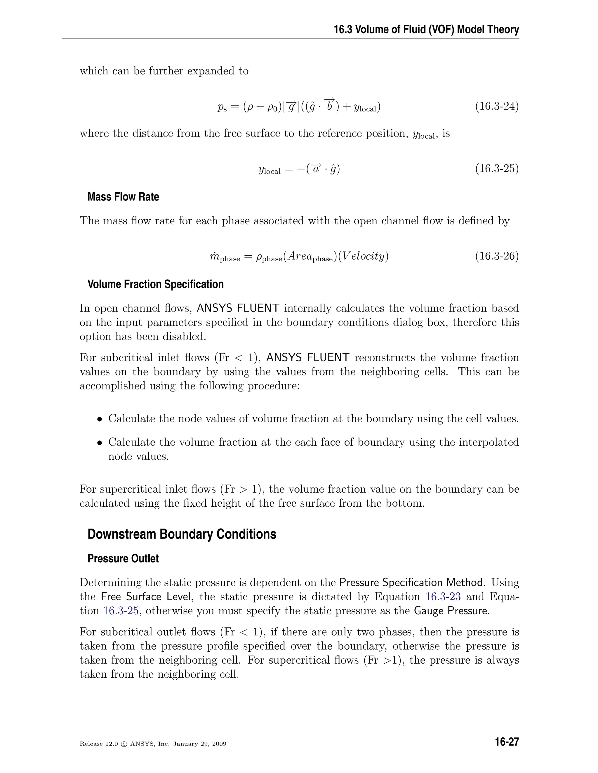 16.3 Volume of Fluid (VOF) Model Theory
which can be further expanded to
ps = (ρ − ρ0)|−→g |((ˆg ·
−→
b ) + ylocal) (16.3-24)
where the distance from the free surface to the reference position, ylocal, is
ylocal = −(−→a · ˆg) (16.3-25)
Mass Flow Rate
The mass ﬂow rate for each phase associated with the open channel ﬂow is deﬁned by
˙mphase = ρphase(Areaphase)(V elocity) (16.3-26)
Volume Fraction Speciﬁcation
In open channel ﬂows, ANSYS FLUENT internally calculates the volume fraction based
on the input parameters speciﬁed in the boundary conditions dialog box, therefore this
option has been disabled.
For subcritical inlet ﬂows (Fr  1), ANSYS FLUENT reconstructs the volume fraction
values on the boundary by using the values from the neighboring cells. This can be
accomplished using the following procedure:
• Calculate the node values of volume fraction at the boundary using the cell values.
• Calculate the volume fraction at the each face of boundary using the interpolated
node values.
For supercritical inlet ﬂows (Fr  1), the volume fraction value on the boundary can be
calculated using the ﬁxed height of the free surface from the bottom.
Downstream Boundary Conditions
Pressure Outlet
Determining the static pressure is dependent on the Pressure Speciﬁcation Method. Using
the Free Surface Level, the static pressure is dictated by Equation 16.3-23 and Equa-
tion 16.3-25, otherwise you must specify the static pressure as the Gauge Pressure.
For subcritical outlet ﬂows (Fr  1), if there are only two phases, then the pressure is
taken from the pressure proﬁle speciﬁed over the boundary, otherwise the pressure is
taken from the neighboring cell. For supercritical ﬂows (Fr 1), the pressure is always
taken from the neighboring cell.
Release 12.0 c ANSYS, Inc. January 29, 2009 16-27
 