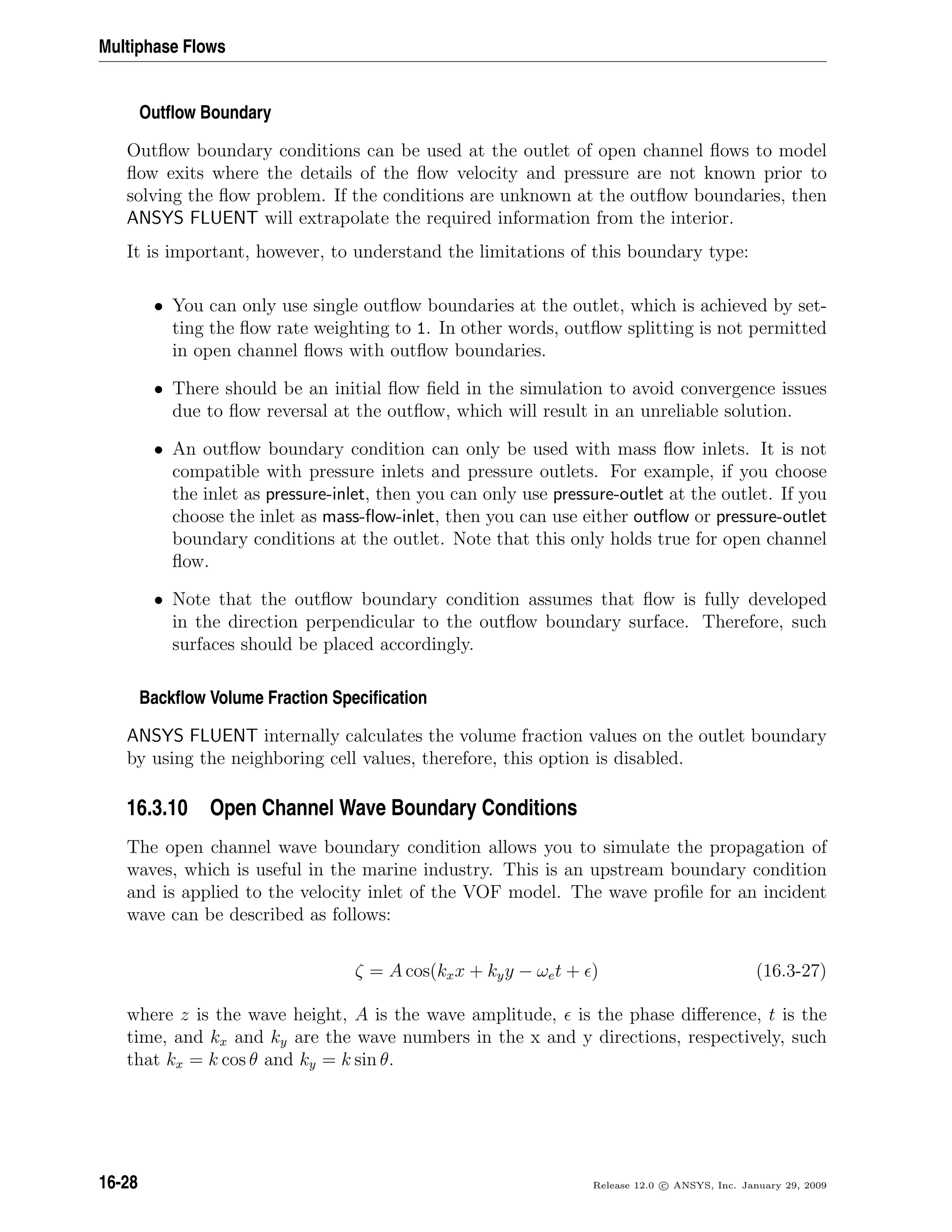 Multiphase Flows
Outﬂow Boundary
Outﬂow boundary conditions can be used at the outlet of open channel ﬂows to model
ﬂow exits where the details of the ﬂow velocity and pressure are not known prior to
solving the ﬂow problem. If the conditions are unknown at the outﬂow boundaries, then
ANSYS FLUENT will extrapolate the required information from the interior.
It is important, however, to understand the limitations of this boundary type:
• You can only use single outﬂow boundaries at the outlet, which is achieved by set-
ting the ﬂow rate weighting to 1. In other words, outﬂow splitting is not permitted
in open channel ﬂows with outﬂow boundaries.
• There should be an initial ﬂow ﬁeld in the simulation to avoid convergence issues
due to ﬂow reversal at the outﬂow, which will result in an unreliable solution.
• An outﬂow boundary condition can only be used with mass ﬂow inlets. It is not
compatible with pressure inlets and pressure outlets. For example, if you choose
the inlet as pressure-inlet, then you can only use pressure-outlet at the outlet. If you
choose the inlet as mass-ﬂow-inlet, then you can use either outﬂow or pressure-outlet
boundary conditions at the outlet. Note that this only holds true for open channel
ﬂow.
• Note that the outﬂow boundary condition assumes that ﬂow is fully developed
in the direction perpendicular to the outﬂow boundary surface. Therefore, such
surfaces should be placed accordingly.
Backﬂow Volume Fraction Speciﬁcation
ANSYS FLUENT internally calculates the volume fraction values on the outlet boundary
by using the neighboring cell values, therefore, this option is disabled.
16.3.10 Open Channel Wave Boundary Conditions
The open channel wave boundary condition allows you to simulate the propagation of
waves, which is useful in the marine industry. This is an upstream boundary condition
and is applied to the velocity inlet of the VOF model. The wave proﬁle for an incident
wave can be described as follows:
ζ = A cos(kxx + kyy − ωet + ) (16.3-27)
where z is the wave height, A is the wave amplitude, is the phase diﬀerence, t is the
time, and kx and ky are the wave numbers in the x and y directions, respectively, such
that kx = k cos θ and ky = k sin θ.
16-28 Release 12.0 c ANSYS, Inc. January 29, 2009
 
