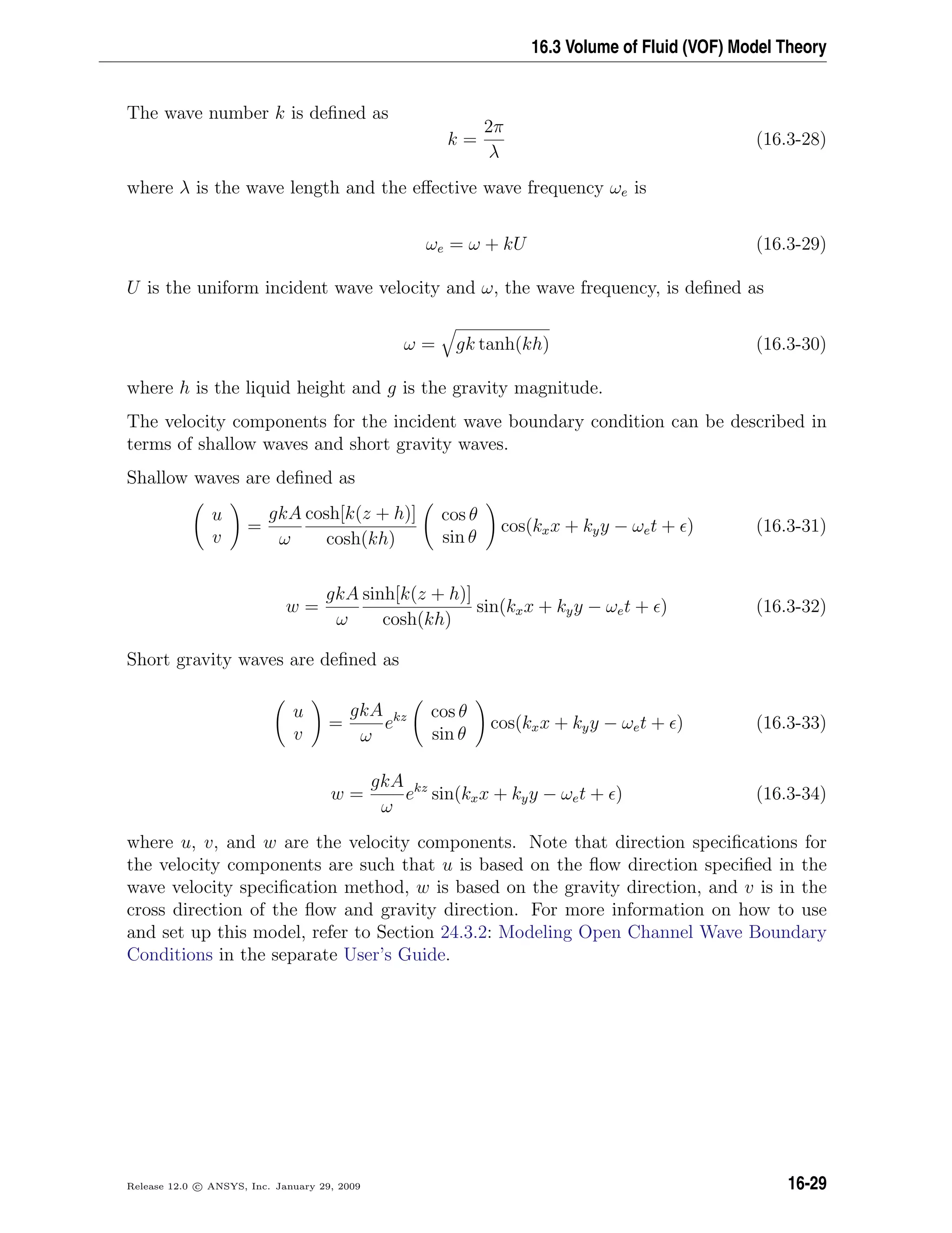 16.3 Volume of Fluid (VOF) Model Theory
The wave number k is deﬁned as
k =
2π
λ
(16.3-28)
where λ is the wave length and the eﬀective wave frequency ωe is
ωe = ω + kU (16.3-29)
U is the uniform incident wave velocity and ω, the wave frequency, is deﬁned as
ω = gk tanh(kh) (16.3-30)
where h is the liquid height and g is the gravity magnitude.
The velocity components for the incident wave boundary condition can be described in
terms of shallow waves and short gravity waves.
Shallow waves are deﬁned as
u
v
=
gkA
ω
cosh[k(z + h)]
cosh(kh)
cos θ
sin θ
cos(kxx + kyy − ωet + ) (16.3-31)
w =
gkA
ω
sinh[k(z + h)]
cosh(kh)
sin(kxx + kyy − ωet + ) (16.3-32)
Short gravity waves are deﬁned as
u
v
=
gkA
ω
ekz cos θ
sin θ
cos(kxx + kyy − ωet + ) (16.3-33)
w =
gkA
ω
ekz
sin(kxx + kyy − ωet + ) (16.3-34)
where u, v, and w are the velocity components. Note that direction speciﬁcations for
the velocity components are such that u is based on the ﬂow direction speciﬁed in the
wave velocity speciﬁcation method, w is based on the gravity direction, and v is in the
cross direction of the ﬂow and gravity direction. For more information on how to use
and set up this model, refer to Section 24.3.2: Modeling Open Channel Wave Boundary
Conditions in the separate User’s Guide.
Release 12.0 c ANSYS, Inc. January 29, 2009 16-29
 