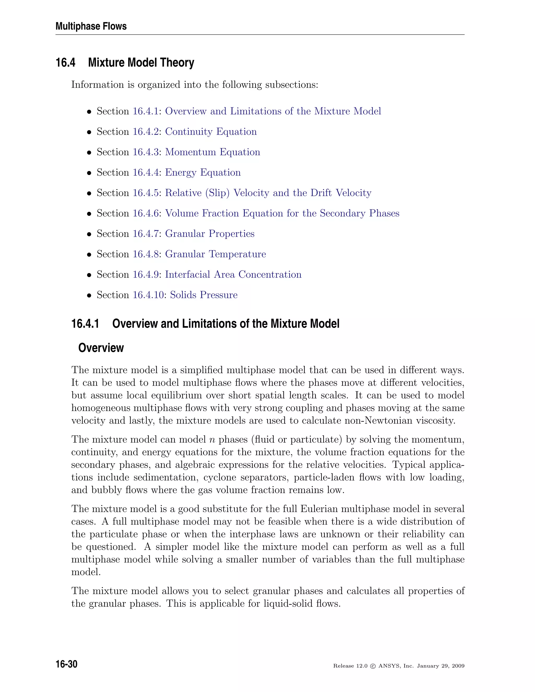 Multiphase Flows
16.4 Mixture Model Theory
Information is organized into the following subsections:
• Section 16.4.1: Overview and Limitations of the Mixture Model
• Section 16.4.2: Continuity Equation
• Section 16.4.3: Momentum Equation
• Section 16.4.4: Energy Equation
• Section 16.4.5: Relative (Slip) Velocity and the Drift Velocity
• Section 16.4.6: Volume Fraction Equation for the Secondary Phases
• Section 16.4.7: Granular Properties
• Section 16.4.8: Granular Temperature
• Section 16.4.9: Interfacial Area Concentration
• Section 16.4.10: Solids Pressure
16.4.1 Overview and Limitations of the Mixture Model
Overview
The mixture model is a simpliﬁed multiphase model that can be used in diﬀerent ways.
It can be used to model multiphase ﬂows where the phases move at diﬀerent velocities,
but assume local equilibrium over short spatial length scales. It can be used to model
homogeneous multiphase ﬂows with very strong coupling and phases moving at the same
velocity and lastly, the mixture models are used to calculate non-Newtonian viscosity.
The mixture model can model n phases (ﬂuid or particulate) by solving the momentum,
continuity, and energy equations for the mixture, the volume fraction equations for the
secondary phases, and algebraic expressions for the relative velocities. Typical applica-
tions include sedimentation, cyclone separators, particle-laden ﬂows with low loading,
and bubbly ﬂows where the gas volume fraction remains low.
The mixture model is a good substitute for the full Eulerian multiphase model in several
cases. A full multiphase model may not be feasible when there is a wide distribution of
the particulate phase or when the interphase laws are unknown or their reliability can
be questioned. A simpler model like the mixture model can perform as well as a full
multiphase model while solving a smaller number of variables than the full multiphase
model.
The mixture model allows you to select granular phases and calculates all properties of
the granular phases. This is applicable for liquid-solid ﬂows.
16-30 Release 12.0 c ANSYS, Inc. January 29, 2009
 