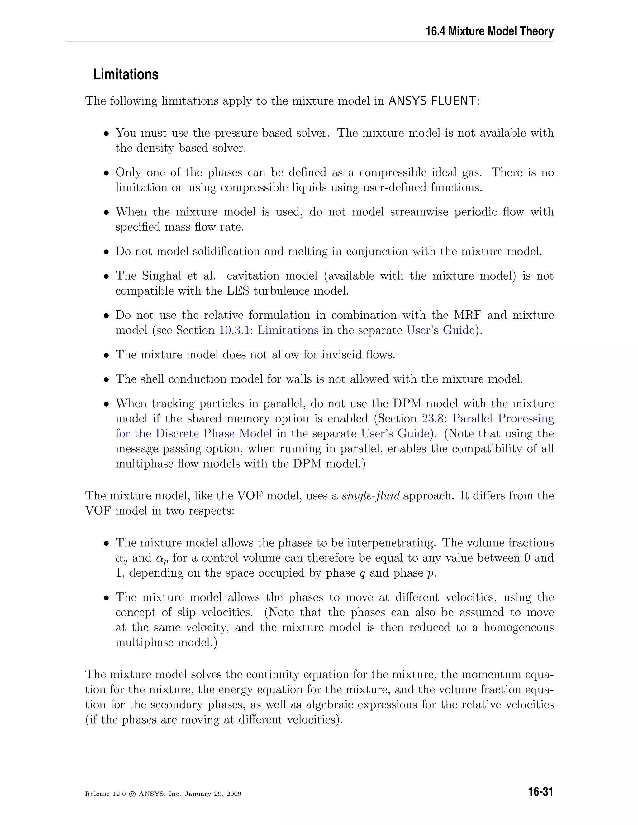 16.4 Mixture Model Theory
Limitations
The following limitations apply to the mixture model in ANSYS FLUENT:
• You must use the pressure-based solver. The mixture model is not available with
the density-based solver.
• Only one of the phases can be deﬁned as a compressible ideal gas. There is no
limitation on using compressible liquids using user-deﬁned functions.
• When the mixture model is used, do not model streamwise periodic ﬂow with
speciﬁed mass ﬂow rate.
• Do not model solidiﬁcation and melting in conjunction with the mixture model.
• The Singhal et al. cavitation model (available with the mixture model) is not
compatible with the LES turbulence model.
• Do not use the relative formulation in combination with the MRF and mixture
model (see Section 10.3.1: Limitations in the separate User’s Guide).
• The mixture model does not allow for inviscid ﬂows.
• The shell conduction model for walls is not allowed with the mixture model.
• When tracking particles in parallel, do not use the DPM model with the mixture
model if the shared memory option is enabled (Section 23.8: Parallel Processing
for the Discrete Phase Model in the separate User’s Guide). (Note that using the
message passing option, when running in parallel, enables the compatibility of all
multiphase ﬂow models with the DPM model.)
The mixture model, like the VOF model, uses a single-ﬂuid approach. It diﬀers from the
VOF model in two respects:
• The mixture model allows the phases to be interpenetrating. The volume fractions
αq and αp for a control volume can therefore be equal to any value between 0 and
1, depending on the space occupied by phase q and phase p.
• The mixture model allows the phases to move at diﬀerent velocities, using the
concept of slip velocities. (Note that the phases can also be assumed to move
at the same velocity, and the mixture model is then reduced to a homogeneous
multiphase model.)
The mixture model solves the continuity equation for the mixture, the momentum equa-
tion for the mixture, the energy equation for the mixture, and the volume fraction equa-
tion for the secondary phases, as well as algebraic expressions for the relative velocities
(if the phases are moving at diﬀerent velocities).
Release 12.0 c ANSYS, Inc. January 29, 2009 16-31
 