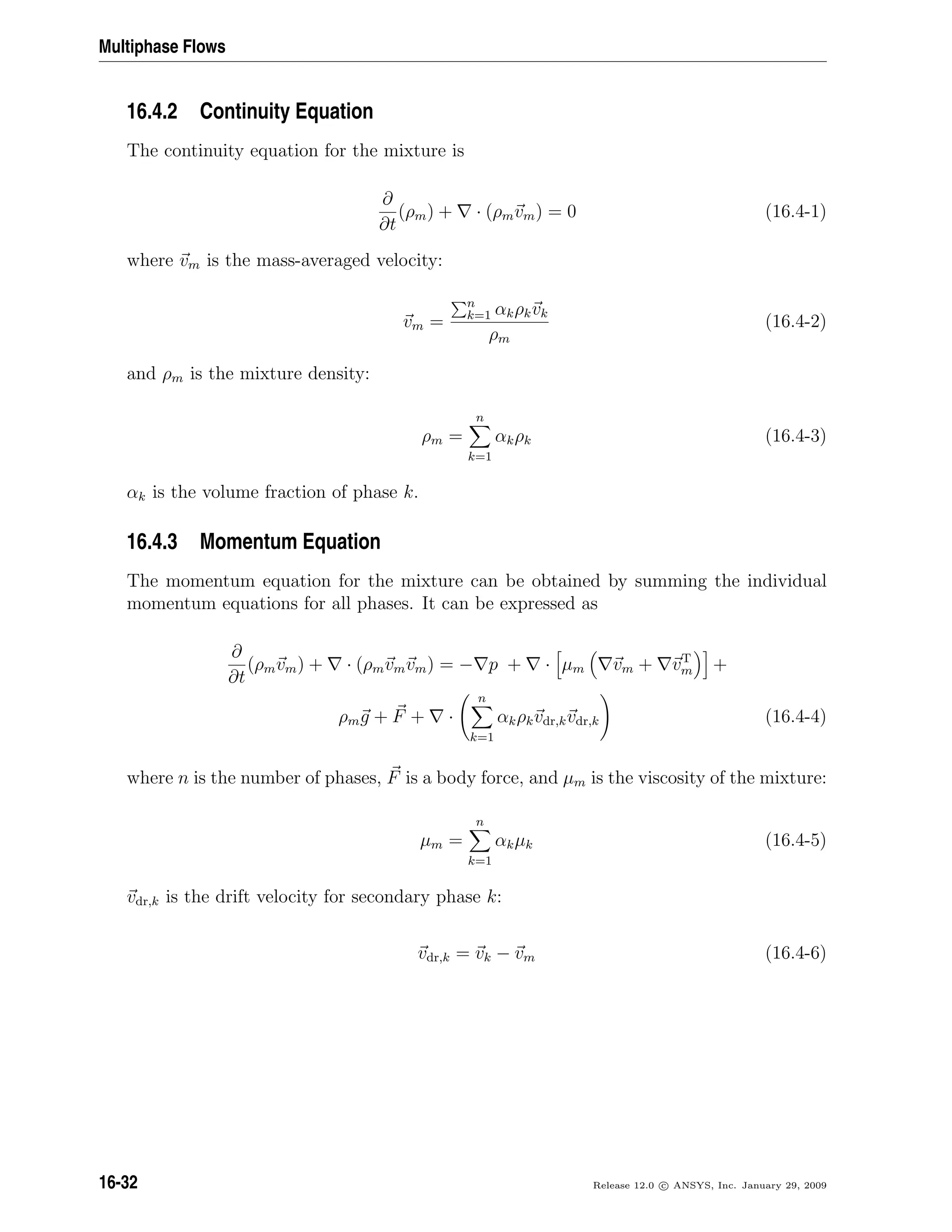 Multiphase Flows
16.4.2 Continuity Equation
The continuity equation for the mixture is
∂
∂t
(ρm) + · (ρmvm) = 0 (16.4-1)
where vm is the mass-averaged velocity:
vm =
n
k=1 αkρkvk
ρm
(16.4-2)
and ρm is the mixture density:
ρm =
n
k=1
αkρk (16.4-3)
αk is the volume fraction of phase k.
16.4.3 Momentum Equation
The momentum equation for the mixture can be obtained by summing the individual
momentum equations for all phases. It can be expressed as
∂
∂t
(ρmvm) + · (ρmvmvm) = − p + · µm vm + vT
m +
ρmg + F + ·
n
k=1
αkρkvdr,kvdr,k (16.4-4)
where n is the number of phases, F is a body force, and µm is the viscosity of the mixture:
µm =
n
k=1
αkµk (16.4-5)
vdr,k is the drift velocity for secondary phase k:
vdr,k = vk − vm (16.4-6)
16-32 Release 12.0 c ANSYS, Inc. January 29, 2009
 